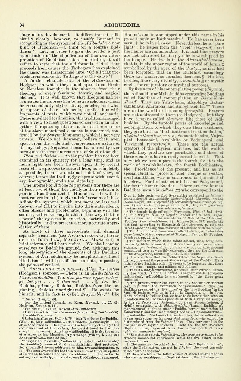 stage of its development. It differs from it suffi- ciently clearly, however, to justify Burnouf in recognizing in the system of the Adihuddha a new kind of Buddhism — a third (or a fourth) Bud- dhism *; and, in order to give the reader a just appreciation of the significance of this new inter- pretation of Buddhism, before unheard of, it wUl suffice to stq,te that the old formula, ‘ Of aU that proceeds from causes the Tathagata has explained the cause,’ was transformed into, ‘ Of all that pro- ceeds from causes the Tathagata is the cause.’ f A further characteristic of the AiSvarikas of Hodgson, in which they stand apart from Hindu or Nepalese thought, is the absence from their theology of every feminine, tantric, and magical element. It is well known that Hodgson had re- course for his information to native scholars, whom he ceremoniously styles ‘ living oracles,’ and who, in support of their statements, supplied him with fragments of texts, which were not all authentic. These mutilated testimonies, this tradition arranged with a view to meet questions conceived in an alto- gether European spirit, are, as far as the absence of the above-mentioned element is concerned, con- firmed by the Svayambhupurana, which is not very tantric. We do not, however, believe that, even apart from the wide and comprehensive nature of its mythology, Nepalese theism has in reality ever been quite free from intermixture of Saivite thought. Plan and division.—As the problem has not been examined in its entirety for a long time, and as much light has been thrown upon it by recent research, we propose to state it here, as completely as possible, from the doctrinal point of view, of course ; for we shall willingly dispense with legend- ary, iconographic, and ritual details.! The interest of Adihuddha systems (for there are at least two of them) lies chiefly in their relation to genuine Buddhism and to Hinduism. It will be most convenient (I.) to give a brief account of those Adihuddha systems which are more or less well known, and (II.) to inquire into their antecedents, often obscure and problematic, beginning with the sources, so that we may be able in this way (III.) to ‘locate’ the systems in question, doctrinally and historically, and to present a more accurate appre- ciation of them. As most of these antecedents will demand separate treatment (see AvalokiteSvara, Lotus OF THE True Law, Mahayana, MaSju^rI), a brief reference will here suffice. We shall confine ourselves to Buddhist ground, for, although this long elaboration of the elements of the Buddhist systems of Adihuddha may be inexplicable without Hinduism, it will be sufficient to note, in passing, the points of contact. I. Adibuddha systems.—I. Aikvarika system (Hodgson’s sources). — There is an Adihuddha or Paramadihuddha (Tib. dan-poi sahs-rgyas, mchog- gi dan-poi . . ., § thog-mai . . . ||), i.e. first Buddha, primary Buddha, Buddha from the be- ginning, Buddha unoriginated. IT He exists by himself, and in fact is called Svayamhhu,** like * Introduction, p. 581. t For the ancient formula see Kern, Manual, pp. Hodgson, Essays, p. JSeeNEPlL, Lama. § Csoma’sandGriinwedel’s i II Waddell’s sources. ' iUrbuddha (Lassen, Ind. Aff.^ii. 1103), Buddha of the Buddhas (Wass. p. 134); adibuddha = adau huddha (Namasahgiti, 100), or = anadibuddha. He ^pears at the beginning of time (at the commencement of the Kalpa), the crystal jewel in the lotus (mani . . . padme). Adinatha=Adibuddha; it is also the name of a more or less historical (?) personage (WUson, i. 214; see Avalokite^vara, note ad fin.). ** Svayamhhulokanatha,/self-existing protector of the world,’ alB0Sambhu(a name of Siva), and Adinatha, ‘first protector.’ See a beautiful hymn addressed to him, Svayambhupurapa, p. 66. The term Svayamhhu has been from ancient times an epithet of Buddhas, because Buddhas have obtained Buddhahood with- out any external help, and also because Buddhahood is Brahma, and is worshipped under this name in his great temple at Kathmandu.* He has never been seen ; t he is in nirvarm. Nevertheless, he is ‘ pure light’; he issues from the ‘void’ {iunyata); and his names are innumerable. It is said that prayers are not addressed to him; yet he is worshipped in his temple. He dwells in the Akanisthabhavana, that is, in the upper region of the world of forms,! symbolized by the apex of the chaitya, as if it h^ been forgotten that in the Buddhist cosmology there are numerous formless heavens. § He has, besides, like every divinity, a mandala, || or mystic circle, for con juratory or mystical purposes. By five acts of his contemplative power (dhyana), the Adibuddha or Mahabuddha creates five Buddhas called Buddhas of contemplation or Dhydnibud- dhas.^ They are Vairochana, Aksobhya, Ratna- sambhava, Amitabha, and Amoghasiddha.** These are in the world of becoming (pravxtti). Prayers are not addressed to them (so Hodgson); but they have temples called chaityas, like those of Adi- buddha. By the twofold power of knowledge and contemplation, to which they owe their existence, they give birth to ‘ Bodhisattvas of contemplation,’ dhyanibodhisattvas,\\ viz., Samantabhadra, Vajra- pani, Ratnapani, Avalokita or Padmapani, and Visvapani respectively. These are the actual creators of the physical universe, but the worlds which they produce are perishable, and three of these creations have already ceased to exist. That of which we form apart is the fourth, i.e. it is the work of Avalokitesvara, the fourth Bodhisattva, the ‘ Providence ’ of the present; and has as its special Buddha, ‘protector’ and ‘ conqueror’ {natha, jina) Amitabha, who is enthroned in the midst of his elect. For its instructor it has had 6akyamuni, the fourth human Buddlia. There are five human Buddhas {manusihuddhas),X% who correspond to the Even in late texts we find Svayamhhu explained as follows: svayambkavati svayambhur bhdvanabalad bhavafUy arthah (Namasaugiti, 10); svayambhuli sarvavikaXparahitatoat (ib. 60). See Astaikhasrika prajnaparamita, 2 ff., 10; taXhagatatvam buddhatvaifi svayambhutvaih sarvajflatvam. * The temple is described in Fergusson, Hist, of Ind. Arch. fig. 170; Wright, Hist, of Nepal-, BendaU and S. L6vi, Kipal. It is represented in the miniatures of MSS of the 11th cent. (Foucher, Icon. BouddJiigue, i.). Koppen (u. p. 367) recalls the fact that, according to Kirkpatrick (An Account, p. 148), the Great Lama for a long time maintained relations with the temple. t The Adibuddha is sometimes called ViSvarupa, ‘ who takes every form,’ and is so represented (Hodgson, Essays, 83; Foucher, Catalogue, pp. 12,13). t The world to which those saints ascend, who, being com- paratively little advanced, must wait many centuries before attaining to nii-vdna, although they are not on that account condemned to a new earthly existence; they are the fifth class of the Andgdmins, according to the Little Vehicle. § It is not clear that the Adibuddha of the Nepalese extends his reign beyond the present Kalpa (Age of the World). He is father of five Buddhas only. It seems to be forgotten that there are millions of Kalpas and millions of Buddhas. II That is a naksatramandala, a ‘ constellation circle.’ Recall- ing the triad, Buddha, Dharma, Sanghamandala (Svayam- bhupurdxta), Adibuddha is triratnamurti, ‘the three gems embodied.’ H The present writer has never, in any Sanskrit or Tibetan text, met with the expression ‘ dhyanibuddha.’ 'The five Buddhas are called the ‘ five Jinas’ or the ‘five Buddhas’ in the Sanskrit texts as weU as in Tibet, in Cambodia, and in Java. He is inclined to believe that we have to do here either with an invention due to Hodgson’s pandits or with a very late source. As the St. Petersburg Dictionary observes, Dhydnibuddha, if rightly contrasted with Mdnusibuddha (human Buddha, cf. nmnuHkanyd) ought to mean ‘ Buddha bom of meditation [of Adibuddha]’ and not ‘meditating Buddha’=Dhyanin-buddha= dhyanibuddha. We know of Jnanabuddhas, Jnanabodhisattvas (ye-§es sahs-rgyas, ye-Ses byah-chub-sems-dpa), who cannot be distinguished from the Vajrabuddhas. They correspond to the five jnanas or mystic sciences. These are the five so-called Dhyanibuddhas, regarded from the tantric point of view (jhdnam bhagam iti smrtam). Sometimes a sixth, Vajrasattva, who creates (or causes to be created) immaterial substances, while the five others create corporeal forms. tt The same may be said of them as of the ‘ Dhyanibuddhas ’; since the Bodhisattvas are not in Dhydna, the word can only mean ‘born of dhyana.’ tt There is a list in the Little Vehicle of seven human Buddhas who are also worshipped in Nepal (Wilson ii., Bauddha tracts).