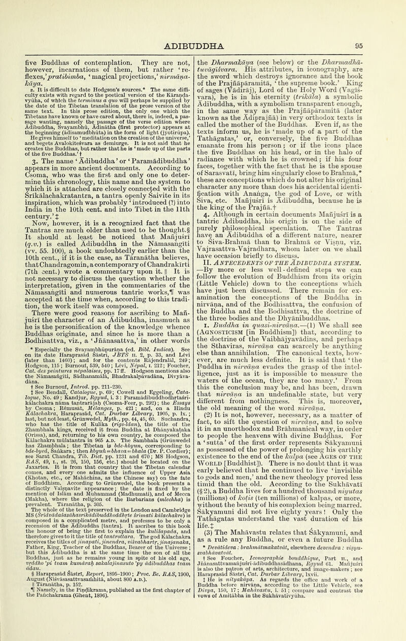 five Buddhas of contemplation. They are not, however, incarnations of them, but rather ‘ re- flexes,‘ magical projections,’ nirmana- kaya. z. It is difficult to date Hodgson’s sources.* The same diffi- culty exists with regard to the poetical version of the Karanda- vyuha, of which the terminus a quo will perhaps he supplied by the date of the Tibetan translation of the prose version of the same text. In this prose edition, the only one which the Tibetans have known or have cared about, there is, indeed, a pas- ^ge wanting, namely th^ passage of the verse edition where Adibuddha, Svayambhu, Adinatha (first protector) appears at the beginning (adisamudbhuta) in the form of light (jyotirupa). He gives himself to ‘ meditation on the creation of the universe,’ and begets AvalokiteSvara as demiurge. It is not said that he creates the Buddhas, but rather that he is ‘ made up of the parts of the five Buddhas.’ i_ 3. The name ‘ Adibuddha ’ or ‘ Paramadibuddha ’ appears in more ancient documents. According to Csoma, who was the first and only one to deter- mine this chronology, this name and the system to which it is attached are closely connected with the Srikalachakratantra, a tantra openly Saivite in its inspiration, which was probably ‘ introduced (?) into India in the 10th cent, and into Tibet in the 11th century.’t Now, however, it is a recognized fact that the Tantras are much older than used to be thought. § It should at least be noticed that Manjusri (g.v.) is called Adibuddha in the Namasafigiti (vv. 55. 100), a book undoubtedly earlier than the 10th cent., if it is the case, as Taranatha believes, thatChandragomin, a contemporary of Chandrakirti (7th cent.) wrote a commentary upon it. || It is not necessary to discuss the question whether the interpretation, given in the commentaries of the Namasafigiti and numerous tantric works, 11 was accepted at the time when, according to this tradi- tion, the work itself was composed. There were good reasonj for ascribing to Man- jusri the character of an Adibuddha, inasmuch as he is the personification of the knowledge whence Buddhas originate, and since he is more than a Bodhisattva, viz., a ‘ Jnanasattva,’ in other words * Especially the Svayambhupurana (ed. Bibl. Indiea). See on its date Haraprasild Sastri, JBTS n. 2, p. 33, and L^vi (later than 1460); and for the contents Rajendralal, 249; Hodgson, 115 ; Burnout, 639, 640 ; L4vi, Nipal, i. 212; Fouoher, Cat. des peintures nipalaises, pp. 17 fil. Hodgson mentions also the Namasafigiti, Sadhanamala, Bhadrakalpavadana, Divykva- t See Burnouf, Introd. pp. 211-230. i See Bendali, Catalogue, p. 69; Cowell and Eggeling, Cata- logue, No. 49; Kandjur, Bgyud, i. 3: Paramadibuddhoahrta4ri- kalachakra nama tantrarajah (Csoma-Feer, p. 292); the Essays by Csoma; R6musat, Mildnges, p. 421; and, on a Hindu Kdlachakra, Haraprasad, Cat. Durbar Library, 1905, p. lx.; last, but not least, Griinwedel, Myth., pp. 44, 46, 60. Suchandra, who has the title of Kuhxa (nqs-ldan), thi ” Zhambhala kings, 1 (Orissa), and, returnii Kalaohakra mulatantr has Zhambhala; the Tibetan is bde-)..„ ,, „ __ bde-byed, Safikara; then hbyuii^bhava^bhala (Dr. P. Cordier); — c—i pp ^231 and 670; MS Hodgson, Dhanyakataka Thellambhala°Qrfinwe^el hoo^k pr . . 3 fixed by the . Munammaa (Maanumatj' - ^ (Makha), where the ri prevalent. Taranatha, p. ouo. The whole of the text preserved in the London and Cambridge MS (Sridvadaiasahasrikadibuddhoddhrte Srimati kdlachakre) is comnosed in a complicated metre, and professes to be only a m of the Adibuddha [tantra]. It ascribes to this book ^ ... kulUapada, and The god Kalachakra the honour of being the first to therefore gives to it the title ottant , Father, King, Teacher of the'Buddhas’, Bearer of the Universe ’; but this Adibuddha is at the same time the son of all the Buddhas, just as he remains young in spite of his old age, vrddho ’pi tvam kumarah sakalajinasuto 'py adibuddkas tvam ddau. § Haraprasad Sastrl, Report, 1895-1900; Proc. Be. BAS, 1900, August (Nisvasasattvasaihhita, about 800 A.D.). the Dharmakaya (see below) or the Dluirnuidha,- tuvdgi&vara. His attributes, in iconography, are the sword which destroys ignorance and the book of the Prainaparamita, ‘ the supreme book.’ King of sages (Vadiraj), Lord of the Holy Word (VagTs- vara), he is in his eternity (trikala) a S3mibolic Adibuddha, with a symbolism transparent enough, in the same way as the Prajnaparamita (later known as the Adiprajna) in very orthodox texts is called the mother of the Buddhas. Even if, as the texts inform us, he is ‘made up of a part of the Tathagatas,’ or, conversely, the five Buddhas emanate from his person; or if the icons place the five Buddhas on his head, or in the halo of radiance with which he is croivned; if his four faces, together with the fact that he is the spouse of Sarasvati, bring him singularly close to Brahma,* these are conceptions which do not alter his original character any more than does his accidental identi- fication with Ananga, the god of Love, or w-ith Siva, etc. Manjusri is Adibuddha, because he is the king of the Prajna.f 4. Although in certain documents Manjusri is a tantric Adibuddha, his origin is on the side of Eurely philosophical speculation. The Tantras ave an Adibuddha of a diSerent nature, nearer to Siva-Brahma than to Brahma or Visnu, viz. Vajrasattva-Vajradhara, whom later on we shall have occasion briefly to discuss. II. Antecedents of the Adibuddha system. —By more or less well - defined steps we can follow the evolution of Buddhism from its origin (Little Vehicle) down to the conceptions which have just been discussed. There remain for ex- amination the conceptions of the Buddha in nirvana, and of the Bodhisattva, the confusion of the Buddha and the Bodhisattva, the doctrine of the three bodies and the Dhyanibuddhas. I. Buddha in quasi-nirvana.—(1) We shall see (Agnosticism [in Buddhism]) that, according to the doctrine of the Vaibhajyavadins, and perhaps the Sthaviras, nirvana can scarcely be anything else than annihUation. The canonical texts, how- ever, are much less definite. It is said that ‘ the Buddha in nirvana evades the grasp of the intel- ligence, just as it is impossible to measure the waters of the ocean, they are too many.’ From this the conclusion may be, and has been, draira that nirvana is an undefinable state, but very different from nothingness. This is, moreover, the old meaning of the word nirvana. (2) It is not, however, necessary, as a matter of fact, to sift the question of nirvana, and to solve it in an unorthodox and Brahmanical way, in order to people the heavens with divine BudAas. For a ‘ sutta ’ of the first order represents Sakyaniuni as possessed of the power of prolonging his earthly existence to the end of the kalpa (see Ages OF the World [Buddhist]). There is no doubt that it was early believed that he continued to live ‘ invisible to gods and men,’ and the new theology proved less timid than the old. According to tlie Sukhavati (§ 2), a Buddha lives for a hundred thousand niyutas (millions) of kotis (ten millions) of kalpas, or more, without the beauty of his complexion being marred. Sakyamuni did not live eighty years! Only the Tathagatas understand the vast duration of his life.J (3) The Mahavastu relates that Sakyamuni, and as a rule any Buddha, or even a future Buddha * Devdtideva: brahmdtmakatvdt, elsewhere devendra: visnu- svabhdvatvdt. + See Foucher, Iconographie bouddhique. Part n., and Jnanasattvamaniu5ri-.adibuddhasadhana, Rgyud 61. MaujuSri is also the patron of arts, architecture, and image-makers ; see Haraprasad S.astrl, Cat. Durbar Library, Ixvii. J He is nityakdya. As regards the office and work of a Buddha before nirvana, according to the Little Vehicle, see Divya, 160, 17; Mahavastu, i. 61; compare and contrast the vows of Amitabha in the Sukhavativyuha.