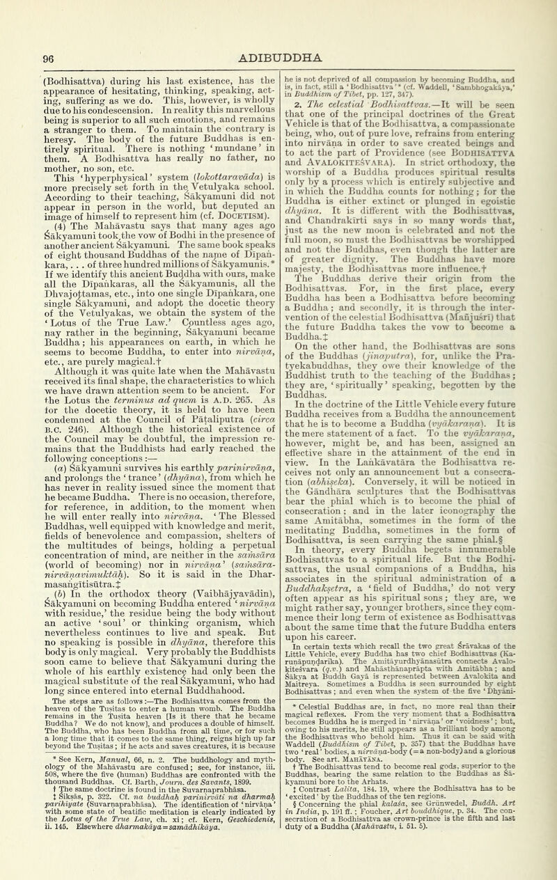 (Bodhisattva) during his last existence, has the appearance of hesitating, thinking, speaking, act- ing, suffering as we do. This, however, is wholly due to his condescension. In reality this marvellous being is superior to all such emotions, and remains a stranger to them. To maintain the contrary is heresy. The body of the future Buddhas is en- tirely spiritual. There is nothing ‘ mundane ’ in them. A Bodhisattva has really no father, no mother, no son, etc. This ‘ hyperphysical ’ system (lokottaravada) is more precisely set forth in the Vetulyaka school. According to their teaching, Sakyamuni did not appear in person in the world, but deputed an image of himself to represent him (cf. DOCETISM). (4) The Mahavastu says that many ages ago Sakyamuni took the vow of Bodhi in the presence of another ancient Sakyamuni. The same book speaks of eight thousand Buddhas of the name of Dipah- kara,... of three hundred mUlions of Sakyamunis.* If we identify this ancient Buddha -with ours, make all the Dipahkaras, all the Sakyamunis, all the Dhvajottamas, etc., into one single Dipahkara, one single Sakyamuni, and adopt the docetic theory of the Vetulyakas, we obtain the system of the ‘ Lotus of the True Law.’ Countless ages ago, nay rather in the beginning, Sakyamuni became Buddha; his appearances on earth, in which he seems to become Buddha, to enter into nirvana, etc., are purely magical.t Although it was quite late when the Mahavastu received its final shape, the characteristics to which we have drawn attention seem to be ancient. For the Lotus the terminus ad quern is A.D. 265. As for the docetic theory, it is held to have been condemned at the Council of Pataliputra (circa B.C. 246). Although the historic^ existence of the Council may be doubtful, the impression re- mains that the Buddhists had early reached the follo-mng conceptions:— (а) Sakyamuni survives his ezxtlalj parinirvana, and prolongs the ‘ trance ’ (dhyana), from which he has never in reality issued since the moment that he became Buddha. There is no occasion, therefore, for reference, in addition, to the moment Avhen he will enter really into nirvana. ‘ The Blessed Buddhas, well equipped with knowledge and merit, fields of benevolence and compassion, shelters of the multitudes of beings, holding a perpetual concentration of mind, are neither in the sarhsara (world of becoming) nor in nirvana^ (saihsdra- nirvdnavimuhtah). So it is said in the Dhar- masangitisutra. J (б) In the orthodox theory (Vaibhajyavadin), Sakyamuni on becoming Buddha entered ‘ nirvana with residue,’ the residue being the body without an active ‘soul’ or thinking organism, which nevertheless continues to live and speak. But no speaking is possible in dhyana, therefore this body is only magical. Very probably the Buddhists soon came to believe that Sakyamuni during the whole of his earthly existence had only been the magical substitute of the real Sakyamuni, who had long since entered into eternal Buddhahood. The steps are as followsThe Bodhisattva comes from the heaven of the Tusitas to enter a human womb. The Buddha remains in the Tusita heaven [Is it there that he became Buddha? We do not know], and produces a double of himself. The Buddha, who has been Buddha from all time, or for such a long time that it comes to the same thing, reigns high up far beyond the Tusitas; if he acts and saves creatures, it is because * See Kern, Manual, 66, n. 2. The buddhology and myth- ology of the Mahavastu are confused; see, for instance, iii. 608, where the five (human) Buddhas are confronted with the thousand Buddhas. Cf. Barth, Joum. des Savants, 1899. t The same doctrine is found in the Suvarnaprabhasa. t Siksas, p. 322. Cf. na iuddhah parinirvdti na dkarmah parihiyate (Suvarnaprabhasa). The identification of ‘ nirvana ’ vrith some state of beatific meditation is clearly indicated by the Lotus of the True Law, ch. xi; cl. Kern, Geschiedenis, he is not deprived of all compassion by becoming Buddha, and is, in fact, still a ‘Bodhisattva’* (cf. Waddell, ‘Sambhogakaya,' in BuMhism of Tibet, pp. 127, 347). 2. The celestial Bodhisattvas.—It will be seen that one of the principal doctrines of the Great Vehicle is that of the Bodhisattva, a compassionate being, who, out of pure love, refrains from entering into nirvana in order to save created beings and to act the part of Providence (see Bodhisattva and AvalokiteSvara). In strict orthodoxy, the worship of a Buddlia jiroduces spiritual results only by a process which is entirely subjective and in which the Buddha counts for nothing; for the Buddha is either extinct or plunged in egoistic dhyana. It is different with the Bodhisattvas, and Chandrakirti says in so many words that, just as the new moon is celebrated and not the full moon, so mast the Bodhisattvas be worshipped and not the Buddhas, even though the latter are of greater dignity. The Buddhas have more majesty, the Bodhisattvas more inlluence.t The Buddhas derive their origin from the Bodhisattvas. For, in the first place, every Buddha has been a Bodhisattva before becoming a Buddha; and secondly, it is through the inter- vention of the celestial Bodhisattva (Manjusri) that the future Buddha takes the vow to become a Buddha, t On the other hand, the Bodhisattvas are sons of the Buddhas (jinaputra), for, unlike the Pra- tyekabuddhas, they owe their knowledge of the Buddhist truth to the teaching of the Buddhas; they are, ‘spiritually’ speaking, begotten by the Buddhas. In the doctrine of the Little Vehicle every future Buddha receives from a Buddha the announcement that he is to become a Buddha (vydkarana). It is the mere statement of a fact. To the vydkaraixa, however, might be, and has been, assigned an effective share in the attainment of the end in view. In the Lankavatara the Bodhisattva re- ceives not only an announcement but a consecra- tion (abhiseka). Conversely, it will be noticed in the Gandiiara sculptures that the Bodhisattvas bear the phial which Ls to become the phial of consecration; and in the later iconography the same Amitabha, sometimes in the form of the meditating Buddha, sometimes in the form of Bodhisattva, is seen carrying the same phial. § In theory, every Buddha begets innumerable Bodhisattvas to a spiritual life. But the Bodhi- sattvas, the usual companions of a Buddha, his associates in the spiritual administration of a Buddhaksetra, a ‘field of Buddha,’ do not very often appear as his spiritual sons; they are, we might rather say, younger brothers, since they com- mence their long term of existence as Bodhisattvas about the same time that the future Buddha enters upon his career. In certain texts which recall the two great Sravakas of the Little Vehicle, every Buddha has two chief Bodhisattvas (Ka- runapundarlka). The Amitayurdhyanasutra connects Avalo- kiteSvara' (q.v.) and Mahasthanaprapta with Amitabha; and Sakya at Buddh Gaya is represented between Avalokita and Maitreya. Sometimes a Buddha is seen surrounded by eight Bodhisattvas; and even when the system of the five ‘Dhyani- 1 fact, no more real than their very moment that a Bodhisattva ;s Buddha he is merged in ‘nirvana’ or ‘voidness’; but, „ to his merits, he still appears as a brilliant body among the Bodhisattvas who behold him. Thus it can be said with Waddell {Buddhism of Tibet, p. 357) that the Buddhas have two ‘ real ’ bodies, a nirvdria-iiodj (=a non-body) and a glorious body. See art. MahayIna. t The Bodhisattvas tend to become real gods, superior to the Buddhas, bearing the same relation to the Buddhas as Sa- kyamuni bore to the Arhats. t Contrast Lalita, 184.19, where the Bodhisattva has to be ‘ excited ’ by the Buddhas of the ten regions. n India, p. 191 ff.; rt bouddhique, p. 34. The ct is the fifth and last