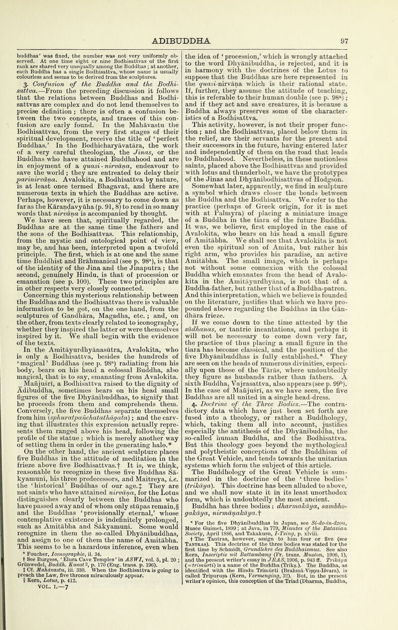 buddhas’ was fixed, the number was not very uniformly ob- served. At one time eight or nine Bodhisattvas of the first rank are shared very unequally among the Buddhas ; at another, each Buddha has a single Bodhisattva, whose name is usually colourless and seems to be derived from the sculptures. 3. Confusion of the Buddha and the Bodhi- sattva.—From the preceding discussion it follows that the relations between Buddhas and Bodhi- sattvas are complex and do not lend themselves to precise definition; there is often a confusion be- tween the two concepts, and traces of this con- fusion are early found. In the Mahavastu the Bodhisattvas, from the very first stages of their spiritual development, receive the title of ‘ perfect Buddhas.’ In the Bodhicharyavatara, the work of a very careful theologian, the Jinas, or the Buddhas who have attained Buddhahood and are in enjoyment of a quasi-nirvana, endeavour to save the world ; they are entreated to delay their ^arinirvana. Avalokita, a Bodhisattva by nature, is at least once termed Bhagavat, and there are numerous texts in which the Buddhas are active. Perhaps, however, it is necessary to come down as far as the Karandavyuha (p. 91, 8) to read in so many words that nirvana is accompanied by thought. We have seen that, spiritually regarded, the Buddhas are at the same time the fathers and the sons of the Bodhisattvas. This relationship, from the mystic and ontological point of view, may be, and has been, interpreted upon a twofold principle. The first, which is at one and the same time Buddhist and Brahmanical (see p. 98“), is that of the identity of the Jina and the Jinaputra ; the second, genuinely Hindu, is that of procession or emanation (see p. 100). These two principles are in other respects very closely connected. Concerning this mysterious relationship between the Buddhas and the Bodhisattvas there is valuable information to be got, on the one hand, from the sculptures of Gandhara, Magadha, etc. ; and, on the other, from texts clearly related to iconography, whether they inspired the latter or were themselves inspired by it. We shall begin with the evidence of the texts. In the Amitayurdhyanasutra, Avalokita, who is only a Bodhisattva, besides the hundreds of ‘ magical ’ Buddhas (see p. 98“) radiating from his body, bears on his head a colossal Buddha, also magical, that is to say, emanating from Avalokita. _ Maiijusri, a Bodhisattva raised to the dignity of Adibuddha, sometimes bears on his head small figures of the five Dhyanibuddhas, to signify that he proceeds from them and comprehends them. Conversely, the five Buddhas separate themselves ixomYiha. (sphuratpanchatathdgata); and the carv- ing that illustrates this expression actually repre- sents them ranged above his head, following the profile of the statue ; which is merely another way of setting them in order in the generating halo. On the other hand, the ancient sculpture places five Buddhas in the attitude of meditation in the frieze above five Bodhisattvas. f It is, we think, reasonable to recognize in these five Buddhas Sa- kyamuni, his three predecessors, and Maitreya, i.e. the ‘historical’ Buddhas of our age.J They are not saints who have attained nirvana, for the Lotus distinguishes clearly between the Buddhas who have passed away and of whom only stupas remain, § and the Buddhas ‘provisionally eternal,’ whose contemplative existence is indefinitely prolonged, such as Amitabha and Sakyamuni. Some would recognize in them the so-called Dhyanibuddhas, and assign to one of them the name of Amitabha. This seems to be a hazardous inference, even when * Fouoher, Iconographie, ii. 34. t See Burgesa, ‘ Elura Cave Temples ’ in ASWI, vol. Gninwedel, Buddh. Eunst^, p. 170 (Eng. trans. p. 196). t Ct. Mahavastu, ill. 330. When the Bodhif-*^^ - ■“ preach the Law, five thrones miraculously appi § Kern, Lotus, p. 412. pi. 20 ; going to VOL. I.—7 the idea of ‘ procession,’ which is wrongly attached to the word Dhyanibuddha, is rejected, and it is in harmony with the doctrines of the Lotus to suppose that the Buddhas are here represented in the quasi-nirvana, which is their rational state. If, further, they assume the attitude of teaching, this is referable to their human double (see p. 98®); and if they act and save creatures, it is because a Buddha always preserves some of the character- istics of a Bodhisattva. This activity, however, is not their proper func- tion ; and the Bodhisattvas, placed below them in the relief, are their servants for the present and their successors in the future, having entered later and independently of them on the road that leads to Buddhahood. Nevertheless, in these motionless saints, placed above the Bodhisattvas and provided with lotus and thunderbolt, we have the prototypes of the Jinas and Dhyanibodhisattvas of Hodgson. Somewhat later, apparently, we find in sculpture a symbol which draws closer the bonds between the Buddha and the Bodhisattva. We refer to the practice (perhaps of Greek origin, for it is met with at Palmyra) of placing a miniature image of a Buddha in the tiara of the future Buddha. It was, we believe, first employed in the case of Avalokita, who bears on his head a small figure of Amitabha. We shall see that Avalokita is not even the spiritual son of Amita, but rather his right arm, who provides his paradise, an active Amitabha. The small image, which is perhaps not without some connexion with the colossal Buddha which emanates from the head of Avalo- kita in the Amitayurdhyiina, is not that of a Buddha-father, but rather that of a Buddha-patron. And this interpretation, which we believe is founded on the literature, justifies that which we have pro- pounded above regarding the Buddhas in the Gan- dhara frieze. If we come down to the time attested by the sddhanas, or tantric incantations, and perhaps it will not be necessary to come down very far, the practice of thus placing a small figure m the tiara has become classical, and the position of the five Dhyanibuddhas is fully established.* They are seen on the heads of numerous divinities, especi- ally upon those of the Taras, where undoubtedly they figure as husbands rather than fathers. A sixth Buddha, Vajrasattva, also appears (see p. fifi**). In the case of ManjuSrI, as we have seen, the five Buddh,as are all united in a single head-dress. 4. Doctrine of the Three Bodies.—The contra- dictory data which have just been set forth are fused into a theology, or rather a Buddhology, which, taking them all into account, iustifies especially the antithesis of the Dhyanibudaha, the so-called human Buddha, and the Bodhisattva. But this theology goes beyond the mythological and polytheistic conceptions of the Buddhism of the Great Vehicle, and tends towards the Unitarian systems which form the subject of this article. The Buddhology of the Great Vehicle is sum- marized in the doctrine of the ‘ three bodies ’ (trikaya). This doctrine has been alluded to above, and we shall now state it in its least unorthodox form, which is undoubtedly the most ancient. Buddha has three bodies : dharmakaya, samhho- gakdya, nirmdnakdya.\ r the five Dhyanibuddhas in Japan, see Si-do-in-dzou Mus4e Guimet, 1899; at Java, in 779, Minutes of the Bataviai ' ~ kakusu, l-Tsing, p. , Tantras, howevel, Tantras). This doctrine 6l the three bodies was stated {c first time by Schmidt, Grundlehre des Buddhaismus. See also Kern, Insariptie uit Battambang (Fr. trans. Musion, 1906, 1), and the present writer’s essay mJRAS, 1906, p. 943 ff. Trikaya ( = trimurti) is a name of the Buddha (Trik?.). The Buddlia, as identified with the Hindu Trimurti (Brahma-Visqiu-Kvara), is called Tripurusa (Kern, Vermenging, 32). But, in the present writer’s opinion, this conception of the Triad (Dharma, Buddha, r five (see