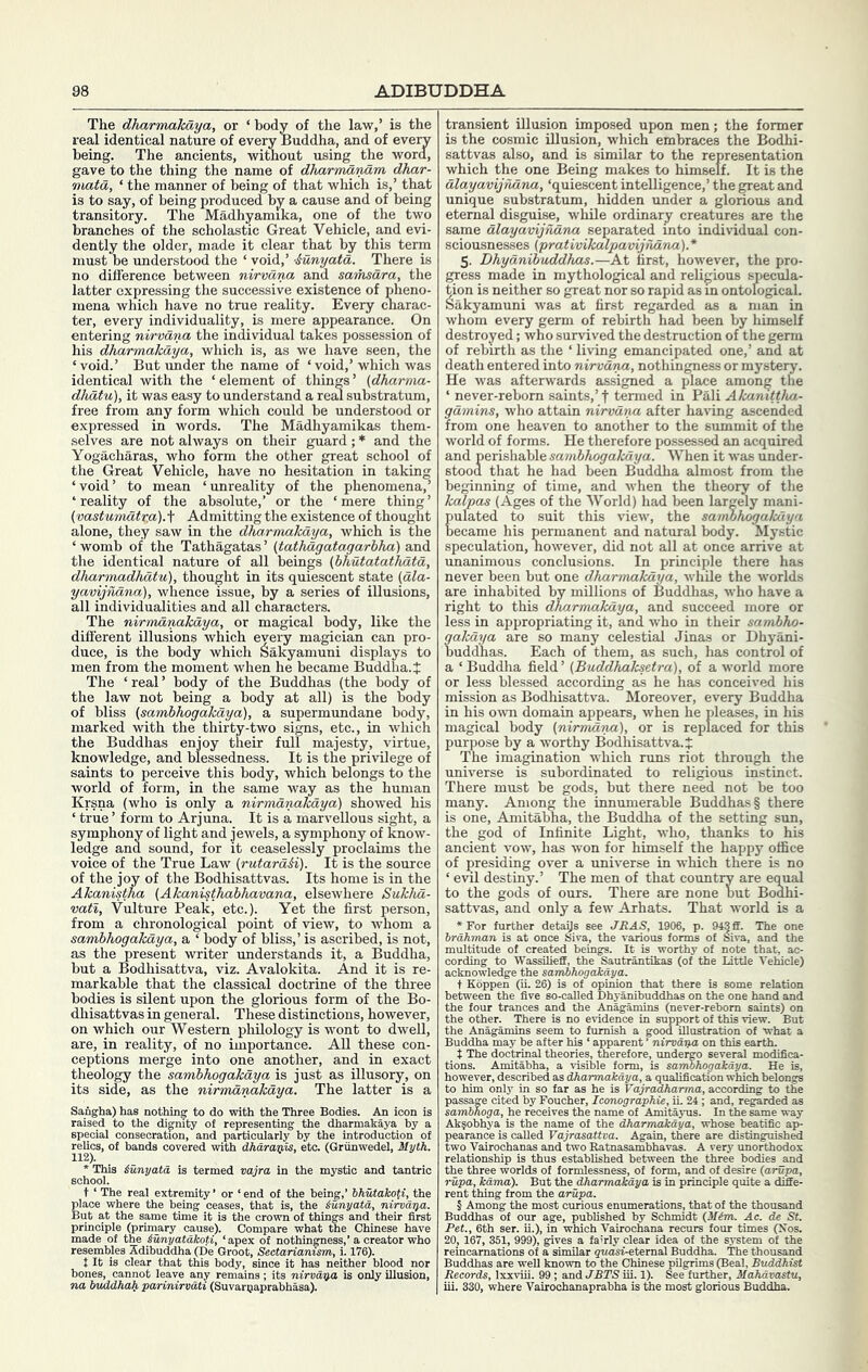 The dharmakaya, or ‘ body of the law,’ is the real identical nature of every Buddha, and of eveiy being. The ancients, without using the word, gave to the thing the name of dkarmatuim dhar- matd, ‘ the manner of being of that which is,’ that is to say, of being produced by a cause and of being transitory. The Madhyamika, one of the two branches of the scholastic Great Vehicle, and evi- dently the older, made it clear that by this term must be understood the ‘ void,’ iunyata. There is no difference between nirvana and samsdra, the latter expressing the successive existence of pheno- mena which have no true reality. Every charac- ter, every individuality, is mere appearance. On entering ni/rvdna the individual takes possession of his dharmakaya, which is, as we have seen, the ‘ void.’ But under the name of ‘ void,’ which was identical with the ‘element of things’ (dkarma- dhatu), it was easy to understand a real substratum, free from any form which could be understood or expressed in words. The Madhyamikas them- selves are not always on their guard; * and the Yogacharas, who form the other great school of the Great Vehicle, have no hesitation in taking ‘void’ to mean ‘unreality of the phenomena,’ ‘reality of the absolute,’ or the ‘mere thing’ (vastumdtr.a).^ Admitting the existence of thought alone, they saw in the dharmakaya, which is the ‘ womb of the Tathagatas ’ (tathdgatagarhha) and the identical nature of all beings (bhutatathdtd, dharmadhdtu), thought in its quiescent state (dla- yavijhdna), whence issue, by a series of illusions, all individualities and all characters. The nirmdnakdya, or magical body, like the different illusions which every magician can pro- duce, is the body which ^akyamuni displays to men from the moment when he became Buddha. J The ‘real’ body of the Buddhas (the body of the law not being a body at all) is the body of bliss (sambhogakaya), a supermundane body, marked with the thirty-two signs, etc., in which the Buddhas enjoy their full majesty, virtue, knowledge, and blessedness. It is the privilege of saints to perceive this body, which belongs to the world of form, in the same way as the human Krsna (who is only a nirmdnakdya) showed his ‘ true ’ form to Arjuna. It is a marvellous sight, a symphony of light and jewels, a symphony of know- ledge and sound, for it ceaselessly proclaims the voice of the True Law {rutard&i). It is the source of the joy of the Bodhisattvas. Its home is in the Akanistha (Akanisthabhavana, elsewhere Sukhd- vatl. Vulture Peak, etc.). Yet the first person, from a chronological point of view, to whom a sambhogakdya, a ‘ body of bliss,’ is ascribed, is not, as the present writer understands it, a Buddha, but a Bodhisattva, viz. Avalokita. And it is re- markable that the classical doctrine of the three bodies is silent upon the glorious form of the Bo- dhisattvas in general. These distinctions, however, on which our Western philology is wont to dwell, are, in reality, of no importance. All these con- ceptions merge into one another, and in exact theology the sambhogakdya is just as illusory, on its side, as the nirmdnakdya. The latter is a Sangha) has nothing to do with the Three Bodies. An icon is raised to the digmty of representing the dharmakaya hy a special consecration, and particularly by the introduction of relics, of bands covered with dharaips, etc. (Griinwedel, Myth. iunyata is termed vajra in the mystic and tantric ‘end of the being,’ SASfaiofi, the made of the Mmyatakoti, ‘ apex resembles Xdibuddha(De Groot, Sectarianisi.., ^ t It is clear that this body, since it has neither blood r na buddhab parinirvdti (Suvarpaprabhasa). ^ ^ transient illusion imposed upon men; the former is the cosmic illusion, which embraces the Bodhi- sattvas also, and is similar to the representation which the one Being makes to himself. It is the dlayavijndna, ‘quiescent intelligence,’ the ^eat and unique substratum, hidden under a glorious and eternal disguise, while ordinary creatures are the same dlayavijndna separated into individual con- sciousnesses (prativikalpavijrvdna).* 5. Dhydnibuddhjos.—At first, however, the pro- gress made in mythological and religious specula- tion is neither so great nor so rapid as m ontological. Sakyamuni was at first regarded as a man in whom every germ of rebirth had been by himself destroyed; who survived the destruction of the germ of rebirth as the ‘ living emancipated one,’ and at death entered into nirvdrya, nothingness or mystery. He was afterwards assigned a place among the ‘ never-reborn saints,’f termed in Pali Akanittlva- gdmins, who attain nirvdna after having ascended from one heaven to another to the summit of the world of forms. He therefore possessed an acquired and perishable sambhogakdya. When it was under- stood that he had been Buddha almost from the beginning of time, and when the theory of the kedpas (Ages of the World) had been largely mani- pulated to suit this view, the sanwhogakdya became his permanent and natural body. Mystic speculation, however, did not all at once arrive at unanimous conclusions. In principle there has never been but one dharmakaya, while the worlds are inhabited by millions of Buddhas, who have a right to this dharmakaya, and succeed more or less in appropriating it, and who in their sambho- gakdya are so many celestial Jinas or Dhyani- buddhas. Each of them, as such, has control of a ‘ Buddha field’ (Buddkaksetra), of a world more or less blessed according as he has conceived his mission as Bodhisattva. Moreover, every Buddha in his own domain appears, when he pleases, in his magical body (nirmdna), or is replaced for this purpose by a worthy Bodhisattva. J The imagination which runs riot through the universe is subordinated to religious instinct. There must be gods, but there need not be too many. Among the innumerable Buddhas § there is one, Amitabha, the Buddha of the setting sun, the god of Infinite Light, who, thanks to his ancient vow, has won for himself the happy office of presiding over a universe in which there is no ‘ evxl destiny.’ The men of that country are eq^ual to the gods of ours. There are none but Bodhi- sattvas, and only a few Arhats. That world is a *For further detaijs eee JR AS, 1906, p. 943 ff. The one brahman is at once Siva, the various forms of Siva, and the multitude of created beings. It is worthy of note that, ac- cording to Wassilieff, the Sautrantikas (of the Little Vehicle) acknowledge the sambhogakdya. t Koppen (ii. 26) is of opinion that there is some relation between the five so-called Dhyanibuddhas on the one hand and the four trances and the Anagamins (never-rebom saints) on the other. There is no evidence in support of this view. But the Anagamins seem to furnish a good illustration of what a Buddha may be after his ‘ apparent ’ nirvaria on this earth. t The doctrinal theories, therefore, undergo several modifica- tions. Amitabha, a visible form, is sambhogakdya. He is, however, described as dharmakdya, a qualification which belongs to him only in so far as he is Vajradharma, according to the passap cited by Foucher, Iconographie, u. 24; and, regarded as sambhoga, he receives the name of Amitayus. In the same way Ak^obhya is the name of the dharmakdya, whose beatific ap- pearance is called Vajrasattva. Again, there are distinguished two Vairochanas and two Eatnasambhavas. A very imorthodox relationship is thus established between the three bodies and the three worlds of formlessness, of form, and of desire {arupa, rupa, kdma). But the dharmakdya is in principle quite a diffe- rent thing from the arupa. § Among the most curious enumerations, that of the thousand Buddhas of our age, published by Schmidt {M&m. Ac. de St. Pet., 6th ser. ii.), in which Vairochana recurs four times (Nos. 20, 167, 351, 999), gives a fairly clear idea of the system of the reincarnations of a similar grwisi-eternal Buddha. The thousand Buddhas are well known to the Chinese pilgrims (Beal, Buddhist Records, Ixxviii. 99 ; and JBTS iii. 1). See further, Mahdvastu,