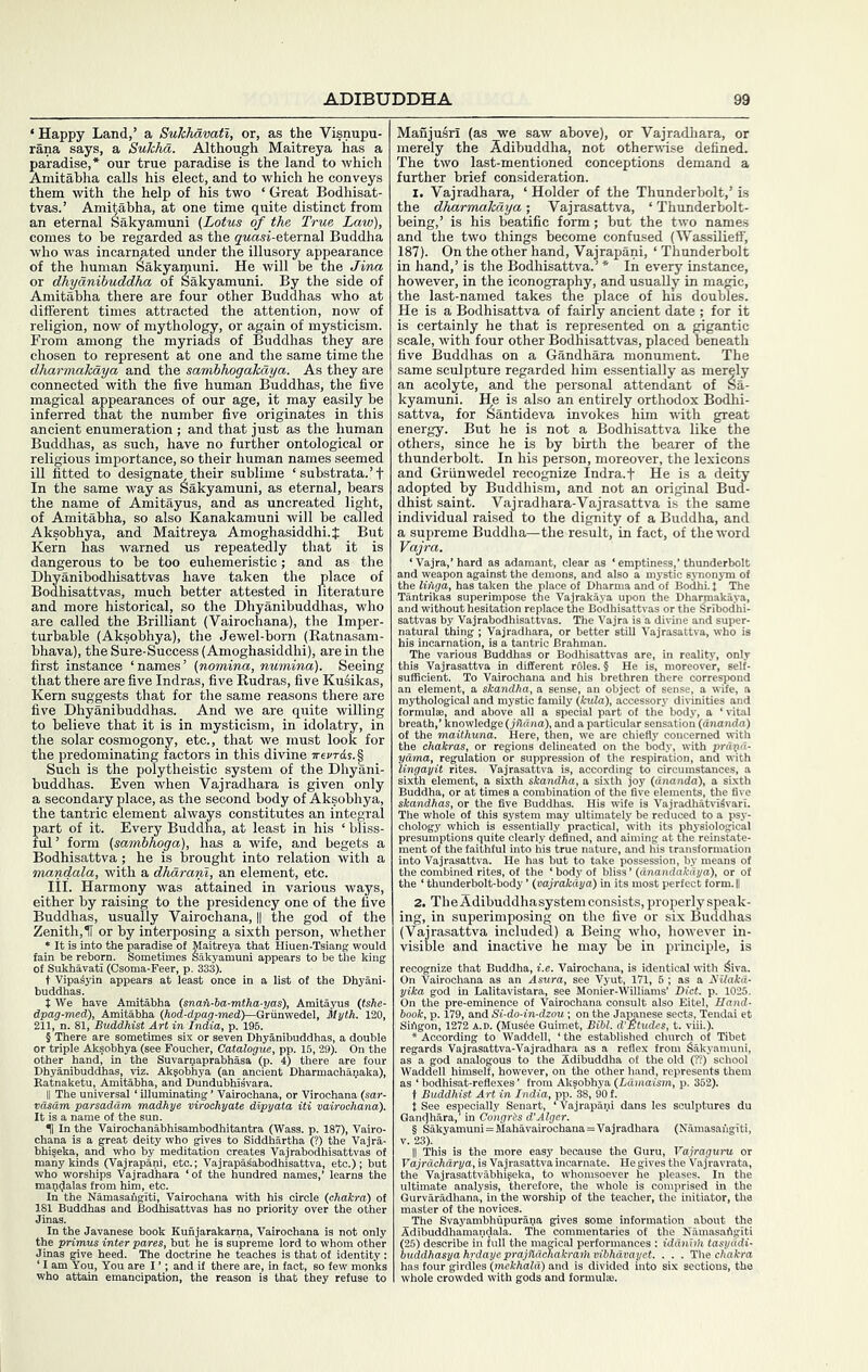 imi^abha c^Hs them with the a SuTchavati, or, as the Visnupu- , a Sukhd. Although Maitreya has a ur true paradise is the land to which alls his elect, and to which he conveys m with the help of his two ‘ Great Bodhisat- ^s.’ Amitabha, at one time quite distinct from an eternal Sakyamuni (Lotus of the True Law), comes to be regarded as the gMasi-eternal Buddha who was incarnated under the illusory appearance of the human Sakyamuni. He will be the Jina or dhyanibuddha of Sakyamuni. By the side of Amitabha there are four other Buddhas who at different times attracted the attention, now of religion, now of mythology, or again of mysticism. From among the myriads of Buddhas they are chosen to represent at one and the same time the dharmakdya and the sambhogakdya. As they are connected with the five human Buddhas, the five magical appearances of our age, it may easily be inferred that the number five originates in this ancient enumeration ; and that just as the human Buddhas, as such, have no further ontological or religious importance, so their human names seemed ill fitted to designate their sublime ‘ substrata.’t ■' ” s Sakyamuni, as eternal, bears ’ as uncrea' ’ ” ” muni will , Amoghasidd repeatedly that it is ^ be too euhemeristic; and as the Dhyanibodhisattvas have taken the place of Bodhisattvas, much better attested in literature and more historical, so the Dhyanibuddhas, who are called the Brilliant (Vairochana), the Imper- turbable (Aksobhya), the Jewel-born (Ratnasani- bhava), the Sure-Suecess (Amoghasiddhi), are in the first instance ‘names’ (nomina, numina). Seeing that there are five Indras, five Rudras, five Ku^ikas, Kern suggests that for the same reasons there are five Dhyanibuddhas. And we are quite willing to believe that it is in mysticism, in idolatry, in the solar cosmogony, etc., that we must look for the predominating factors in this divine Such is the polytheistic system of tl buddhas. Even when Vajradha a secondary place, as the second b the tantric el part of it. ful’ form (j Bodhisattva, mandala, with a dhdrani, an element, etc. attained in various sni’Xa Lddhi.J But lil. Harmony i presidency one of the /ve airochana, || the god of the ■ sixth person, whether Manjusri (as we saw above), or Vajradhara, or merely the Adibuddha, not otherwise defined. The two last-mentioned conceptions demand a further brief consideration. I. Vajradhara, ‘ Holder of the Thunderbolt,’ is the dkarnnakaya; Yajrasattva, ‘ Thunderbolt- being,’ is his beatific form; but the two names and the two things become confused (Wassilieff’, 187). On the other hand, Vajrapani, ‘ Thunderbolt in hand,’ is the Bodhisattva.’ * In every instance, however, in the iconography, and usually in magic, the last-named takes the place of his doubles. He is a Bodhisattva of fairly ancient date ; for it is certainly he that is represented on a gigantic scale, with four other Bodhisattvas, placed beneath five Buddhas on a Gandhara monument. The same sculpture regarded him essentially as merely an acolyte, and the personal attendant of Sa- kyamuni. He is also an entirely orthodox Bodhi- sattva, for Santideva invokes him with great energy. But he is not a Bodhisattva like the