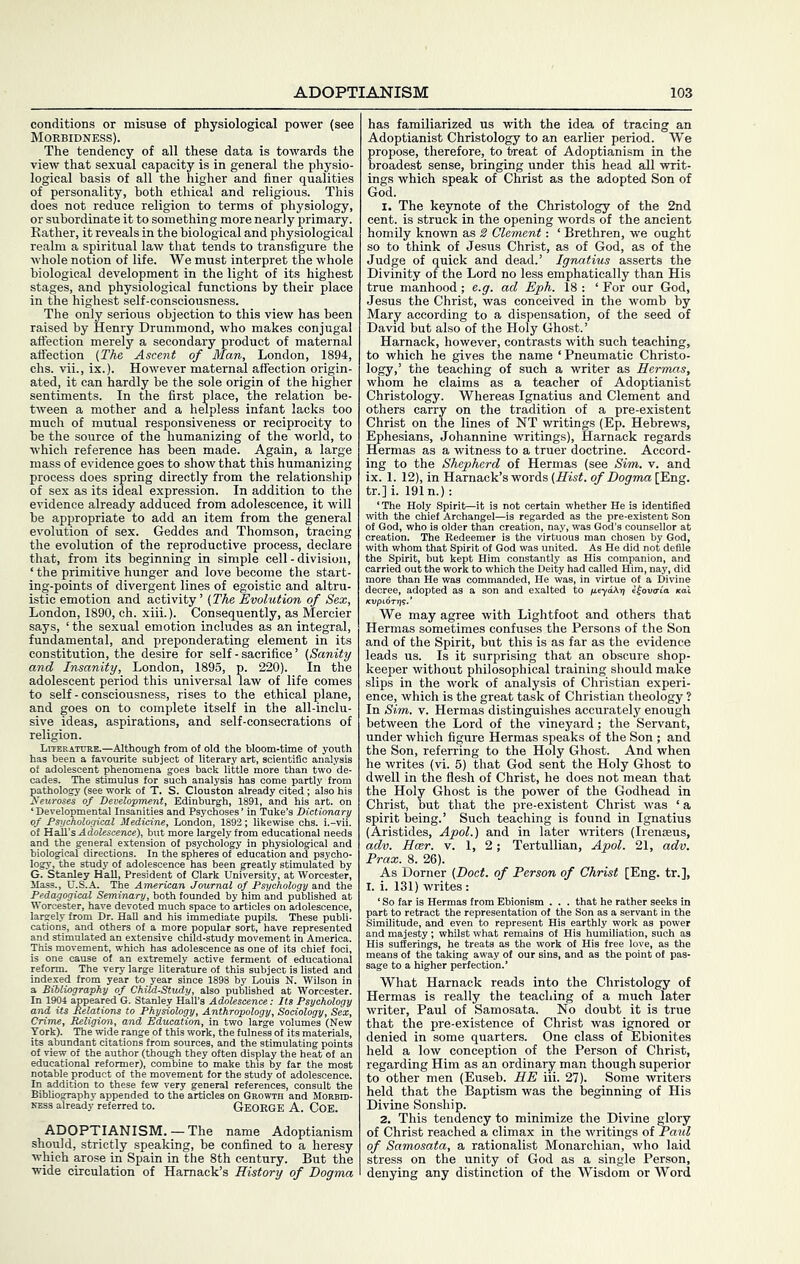 conditions or misuse of physiological power (see Morbidness). The tendency of all these data is towards the view that sexual capacity is in general the physio- logical basis of all the higher and finer qualities of personality, both ethical and religious. This does not reduce religion to terms of physiology, or subordinate it to something more nearly primary. Rather, it reveals in the biological and physiological realm a spiritual law that tends to transfigure the whole notion of life. We must interpret the whole biological development in the light of its highest stages, and physiological functions by their place in the highest self-consciousness. The only serious objection to this view has been raised by Henry Drummond, who makes conjugal affection merely a secondary product of maternal affection (TAe Ascent of Man, London, 1894, chs. vii., ix.). However maternal affection origin- ated, it can hardly be the sole origin of the higher sentiments. In the first place, the relation be- tween a mother and a helpless infant lacks too much of mutual responsiveness or reciprocity to be the source of the humanizing of the world, to w'hich reference has been made. Again, a large mass of evidence goes to show that this humanizing process does spring directly from the relationship of sex as its ideal expression. In addition to the evidence already adduced from adolescence, it will be appropriate to add an item from the general evolution of sex. Geddes and Thomson, tracing the evolution of the reproductive process, declare that, from its beginning in simple cell - division, ‘ the primitive hunger and love become the start- ing-points of divergent lines of egoistic and altru- istic emotion and activity’ (The Evolution of Sex, London, 1890, ch. xiii.). Consequently, as Mercier says, ‘ the sexual emotion includes as an integral, fundamental, and preponderating element in its constitution, the desire for self - sacrifice ’ (Sanity and Insanity, London, 1895, p. 220). In the adolescent period this universal law of life comes to self-consciousness, rises to the ethical plane, and goes on to complete itself in the all-inclu- sive ideas, aspirations, and self-consecrations of religion. Literature.—Although from of old the bloom-time of youth has been a favourite subject of literary art, scientific analysis of adolescent phenomena goes back little more than two'de- cades. The stimulus for such analysis has come partly from pathology (see work of T. S. Clouston already cited; also his Neuroses of Development, Edinburgh, 1891, and his art. on ‘Developmental Insanities and Psychoses’ in Tuke’s Dictionary of Psychological Medicine, London, 1892; likewise chs. i.-vii. of Hall’s Adolescence), but more largely from educational needs and the general extension of psychology in physiological and biological directions. In the spheres of education and psycho- logy, the study of adolescence has been greatly stimulated by G. Stanley Hall, President of Clark University, at Worcester, Mass., U.S.A. The American Journal of Psychology and the Pedagogical Seminary, both founded by him and published at Worcester, have devoted much space to articles on adolescence, largely from Dr. Hall and his immediate pupils. These publi- cations, and others of a more popular sort, have represented and stimulated an extensive child-study movement in America. which has adolescence as one of its chief foci. ’The very lar| extremely a ent of educ Uterature of this subject is listed ai '■8 by Louis N. Wilson published a' a Bibliography of Child-Study, In 1904 appeared G. Stanley Hall’s Adolescence: Its Psychology and its Relations to Physiology, Anthropology, Sociology, Sex, Crime, Religion, and Education, in two large volumes (New York). The wide range of this work, the fulness of its materials, its abundant citations from sources, and the stimulating points of view of the author (though they often display the heat of an educational reformer), combine to make this by far the most notable product of the movement for the study of adolescence. In addition to these few very general references, consult the Bibliography appended to the articles on Growth and Morbip- KESS already referred to. GEOKGE A. COE. ADOPTIANISM. — The name Adoptianism should, strictly speaking, be confined to a heresy which arose in Spain in the 8th century. But the wide circulation of Hamack’s History of Dogma has familiarized us with the idea of tracing an Adoptianist Christology to an earlier period. We propose, therefore, to treat of Adoptianism in the broadest sense, bringing under this head all writ- ings which speak of Christ as the adopted Son of God. I. The keynote of the Christology of the 2nd cent, is struck in the opening words of the ancient homily known as 2 Clement: ‘ Brethren, we ought so to think of Jesus Christ, as of God, as of the Judge of quick and dead.’ Ignatius asserts the Divinity of the Lord no less emphatically than His true manhood; e.g. ad Eph. 18 : ‘ For our God, Jesus the Christ, was conceived in the womb by Mary according to a dispensation, of the seed of David but also of the Holy Ghost.’ Hamack, however, contrasts with such teaching, to which he gives the name ‘ Pneumatic Christo- logy,’ the teaching of such a writer as Hermas, whom he claims as a teacher of Adoptianist Christology. Whereas Ignatius and Clement and others carry on the tradition of a pre-existent Christ on the lines of NT writings (Ep. Hebrews, Ephesians, Johannine writings), Harnack regards Hermas as a witness to a truer doctrine. Accord- ing to the Shepherd of Hermas (see Sim. v. and ix. 1. 12), in Harnack’s words (Hist, of Dogma [Eng. tr.]i. 191 n.); with the chief Archangel—is regarded of God, who is older than creation, nay, creation. The Beds with whom that Spii irit, but inited. As He did not defile arried out the work to which the Deity had called H uore than He was   - lecree, adopted ai We may agree with Lightfoot and others that Hermas sometimes confuses the Persons of the Son and of the Spirit, but this is as far as the evidence leads us. Is it surprising that an obscure shop- keeper without philosophical training should make slips in the work of analysis of Christian experi- ence, which is the great task of Christian theology ? In Sim. V. Hermas distinguishes accurately enough between the Lord of the vineyard; the Servant, under which figure Hermas speaks of the Son ; and the Son, referring to the Holy Ghost. And when he writes (vi. 5) that God sent the Holy Ghost to dwell in the flesh of Christ, he does not mean that the Holy Ghost is the power of the Godhead in Christ, but that the pre-existent Christ was ‘ a spirit being.’ Such teaching is found in Ignatius (Aristides, Apol.) and in later writers (Irenseus, adv. Hcer. v. 1, 2; Tertullian, Apol. 21, adv. Prax. 8. 26). As Dorner (Doct. of Person of Christ [Eng. tr.], I. i. 131) writes: ‘ So far is Hermas from Ebionism . . . that he rather seeks in part to retract the representation of the Son as a servant in the Similitude, and even to represent His earthly work as power and majesty; whilst what remains of His humiiiation, such as His sufferings, he treats as the work of His free love, as the means of the taking away of our sins, and as the point of pas- sage to a higher perfection.’ What Harnack reads into the Christology of Hermas is really the teaching of a much later writer, Paul of Samosata. No doubt it is true that the pre-existence of Christ was ignored or denied in some quarters. One class of Ebionites held a low conception of the Person of Christ, regarding Him as an ordinary man though superior to other men (Euseb. HE iii. 27). Some writers held that the Baptism was the beginning of His Divine Sonship. 2, This tendency to minimize the Divine glory of Clhrist reached a climax in the writings of Paul of Samosata, a rationalist Monarchian, who laid stress on the unity of God as a single Person, denying any distinction of the Wisdom or Word
