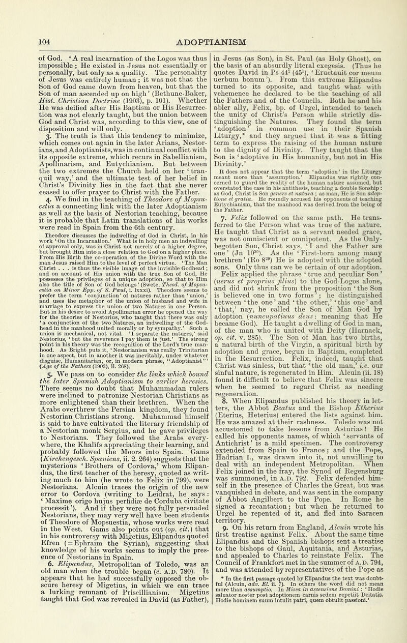 of God. ‘ A real incarnation of the Logos was thus impossible ; He existed in Jesus not essentially or personally, but only as a quality. The personality of Jesus was entirely human ; it was not tliat the Son of God came down from heaven, but that the Son of man ascended up on high ’ (Bethune-Baker, Hist. Christian Doctrine (1903), p. 101). Whether He was deified after His Baptism or His Resurrec- tion was not clearly taught, but the union between God and Christ was, according to this view, one of disposition and will only. 3. The truth is that this tendency to minimize, which comes out again in the later Arians, Nestor- ians, and Adoptianists,was in continual conflict with its opposite extreme, which recurs in Sabellianism, Apollinarism, and Eutychianism. But between the two extremes the Church held on her ‘ tran- quil way,’ and the ultimate test of her belief in Christ’s Divinity lies in the fact that she never ceased to offer prayer to Christ with the Father. 4. We find in the teaching of Theodore of Mopsu- estia a connecting link with the later Adoptianism as well as the basis of Nestorian teaching, because it is probable that Latin translations of his works were read in Spain from the 6th century. Theodore discusses the indwelling ot God in Christ, in his work ‘ On the Incarnation.’ What is in holy men an indwelling of approval only, was in Christ not merely of a higher degree, hut brought Him into a close relation to God on a higher plane. From His Birth the co-operation of the Divine Word with the man Jesus raised Him to the level of perfect virtue. ‘ The Man Christ ... is thus the visible image of the invisible Godhead ; and on account of His union with the true Son of God, He possesses the privileges of a unique adoption, so that to Him also the title of Son of God belongs ’ (Swete, Theod. of Mopsu- estia on Minor Epp. of S. Paul, i. Ixxxi). Theodore seems to prefer the term ‘conjunction’of natures rather than ‘union,’ and uses the metaphor of the union of husband and wife in marriage to express the union of two Natures in one Person. But in his desire to avoid Apollinarian error he opened the way for the theories of Nestorius, who taught that there was only ‘a conjunction of the two Natures, an indwelling of the God- head in the manhood united morally or hy sympathy.’ Such a Nestorius, ‘but the reverence I pay them is just.’ The strong point in his theory was the recognition of the Lord’s true man- hood. As Bright puts it, ‘ Nestorianism was really Trinitarian in one aspect, but in another it was inevitably, under whatever disguise. Humanitarian, or, in modern phrase, “ Adoptianist ” ’ {Age of the Fathers (1903), ii. 268). 5. We pass on to consider the links which hound the later Spanish Adoptianism to earlier heresies. There seems no doubt that Muhammadan rulers were inclined to patronize Nestorian Christians as more enlightened than their brethren. When the Arabs overthrew the Persian kingdom, they found Nestorian Christians strong. Muhammad himself is said to have cultivated the literary friendship of a Nestorian monk Sergius, and he gave privileges to Nestorians. They followed the Arabs every- where, the Khalifs appreciating their learning, and probably followed the Moors into Spain. (Jams (Kirchengesch. Spaniens, ii. 2. 264) suggests that the mysterious ‘Brothers of Cordova,’ whom Elipan- dus, the first teacher of the heresy, quoted as writ- ing much to him (he wrote to Felix in 799), were Nestorians. Alcuin traces the origin of the hew error to Cordova (writing to Leidrat, he says : ‘ Maxime origo hujus perfidiae de Corduba civitate processit ’). And if they were not fully persuaded Nestorians, they may very well have been students of Theodore of Mopsuestia, whose works were read in the West. Gams also points out {op. cit.) that in his controversy with Migetius, Elipandus quoted Efren ( = Ephraim the Syrian), suggesting that knowledge of his works seems to imply the pres- ence of Nestorians in Spain. 6. Elipandus, Metropolitan of Toledo, was an old man when the trouble began (c. A.D. 780). It appears that he had successfully opposed the ob- scure heresy of Migetius, in which we can trace a lurking remnant of Priscillianism. Migetius taught that God was revealed in David (as Father), in Jesus (as Son), in St. Paul (as Holy Ghost), on the basis of an absurdly literal exegesis. (Thus he quotes David in Ps 44'‘ (45'), ‘ Eructauit cor meum uerbum bonum’). F’rom this extreme Elipandus turned to its opposite, and taught what with vehemence he declared to be the teaching of all the Fathers and of the Councils. Both he and his abler ally, Felix, bp. of Urgel, intended to teach the unity of Christ’s Person while strictly dis- tinguishing the Natures. They found the term ‘ adoption ’ in common use in their Spanish Liturgy,* and they argued that it was a fitting term to express the raising of the human nature to the dignitj^ of Divinity. They taught that the Son is ‘ adoptive in His humanity, but not in His Divinity.’ It does not appear that the term ‘ adoption ’ ii meant more than ‘assumption.’ Elipandus wa cerned to guard the reality of the human nature overstated the case in his antithesis, teaching a dc as God, Christ is Son genere et natura ; as man, H tione et gratia. He roundly accused his opponen Eutychianism, that the manhood was derived froi the Father. the Liturgy rightly con- assumed, but ible Sonship: ! is Son ad^- a of teaching i the being ot 7. Felix followed on the same path. He trans- ferred to the Person what was true of the nature. He taught that Christ as a servant needed grace, was not omniscient or omnipotent. As the Only- begotten Son, Christ says, ‘ I and the Father are one ’ (Jn lO®”). As the ‘ First-born among many brethren ’ (Ro 8^®) He is adopted with the adopted sons. Only thus can we be certain of our adoption. Felix applied the phrase ‘ true and peculiar Son ’ (uerus et proprius flius) to the God-Logos alone, and did not shrink from the proposition ‘ the Son is believed one in two forms ’; he distinguished between ‘the one’ and ‘the other,’ ‘this one’ and ‘ that,’ nay, he called the Son of Man God W adoption {nuncvpatiuus deus ■. meaning that Hb became God). He taught a dwelling of God in man, of the man who is united with Deity (Hamack, op. cit. v. 285). The Son of Man has two births, a natural birth of the Virgin, a spiritual birth by adoption and grace, begun in Baptism, completed in the Resurrection. Felix, indeed, taught that Christ was sinless, but that ‘the old man,’ i.e. our sinful nature, is regenerated in Him. Alcuin (ii. 18) found it difficult to believe that Felix was sincere when he seemed to regard Christ as needing regeneration. 8. When Elipandus published his theory in let- ters, the Abbot Beatus and the Bishop Etherius (Eterius, Heterius) entered the lists against liim. He was amazed at their rashness. Toledo was not accustomed to take lessons from Asturias! He called his opponents names, of which ‘ servants of Antichrist’ is a mild specimen. The controversy extended from Spain to France; and the Pope, Hadrian I., was drawn into it, not unwilling to deal with an independent Metropolitan. When Felix joined in the fray, the Synod of Regensburg was summoned, in A.D. 792. Felix defended him- self in the presence of Charles the Great, but was vanquished in debate, and was sent in the company of Abbot Angilbert to the Pope. In Rome he signed a recantation; but when he returned to Urgel he repented of it, and fled into Saracen territory. 9. On his return from England, Alcuin wrote his first treatise against Felix. About the same time Elipandus and the Spanish bishops sent a treatise to the bishops of Gaul, Aquitania, and Asturias, and appealed to Charles to reinstate Felix. The Council of Frankfort met in the summer of A.D. 794, and was attended by representatives of the Pope as * In the first passage quoted by Elipandus the text was doubt- ful (Alcuin, adv. El. ii. 7). In others the word did not mean more than assumptio. In Missa in ascensione Domini : ‘ Hodie saluator noster post adoptionem carnis sedem repetiit Deitatis. Hodie hominem suum intulit patri, quem obtulit passioni.’