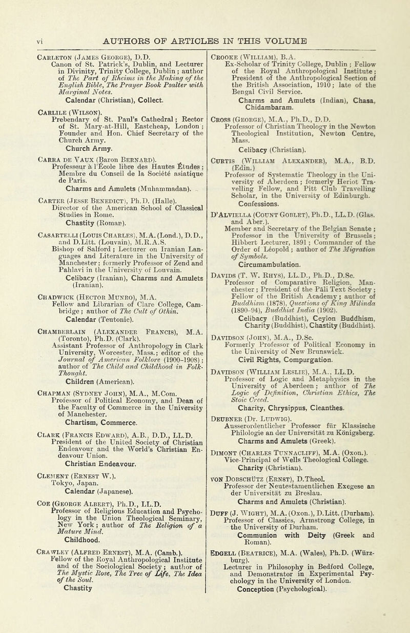 Caeleton (James Geoege), D.D. Canon of St. Patrick’s, Dublin, and Lecturer in Divinity, Trinity College, Dublin ; author of The, Part of Itheims in the Making of the English Bible, The Prayer Book Psalter with Marginal Notes. Calendar (Christian), Collect. Caelile (Wilson). Prebendary of St. Paul’s Cathedral; Rector of St. Mary-at-Hill, Eastcheap, London ; Founder and Hon. Chief Secretary of the Church Army. Church Army. Caeea de Vaux (Baron Beenaed). Professeur h I’Rcole libre des Hautes Rtudes ; Membre du Conseil de la Soci4t6 asiatique de Paris. Charms and Amulets (Muhammadan). Caetee (Jesse Benedict), Ph.D. (Halle). Director of the American School of Classical Studies in Rome. Chastity (Roman). Casaetelli (Louis Chaeles), M.A. (Lond.), D. D., and D.Litt. (Louvain), M.R.A.S. Bishop of Salford; Lecturer on Iranian Lan- guages and Literature in the University of Manchester; formerly Professor of Zend and Pahlavi in tlie University of Louvain. Celibacy (Iranian), Charms and Amulets (Iranian). Chadwick (Hectoe Muneo), M.A. Fellow and Librarian of Clare College, Cam- bridge ; author of The Cult of Othin. Calendar (Teutonic). Chambeelain (Alexandee Feancis), M.A. (Toronto), Ph.D. (Clark). Assistant Professor of Anthropology in Clark University, Worcester, Mass.; editor of the Journal of American Folklore (1900-1908); author of The Child and Childhood in Folk- Thought. Children (American). Chapman (Sydney John), M.A., M.Com. Professor of Political Economy, and Dean of the Faculty of Commerce in the University of Manchester. Chartism, Commerce. Claek (Feancis Edwaed), A.B., D.D., LL.D. President of the United Society of Christian Endeavour and the World’s Christian En- deavour Union. Christian Endeavour. Clement (Eenest W.). Tokyo, Japan. Calendar (Japanese). Coe (Geoege Albeet), Ph.D., LL.D. Professor of Religious Education and Psycho- logy in the Union Theological Seminary, New York; author of The Religion of a Mature Mind. Childhood. Ceawley (Alfeed Eenest), M.A. (Camb.). Fellow of the Roj^al Anthropological Institute and of the Sociological Socie%; author of The Mystic Rose, The Tree of Life, The Idea of the Soul. Chastity Ceooke (William), B.A. Ex-Scholar of Trinity College, Dublin ; Fellow of the Royal Anthropological Institute; President of the Anthropological Section of the British Association, 1910; late of the Bengal Civil Service. Charms and Amulets (Indian), Chasa, Chidambaram. Ceoss (Geoege), M.A., Ph.D., D.D. Professor of Christian Theology in the Newdon Theological Institution, l^ewton Centre, Mass. Celibacy (Christian). CuETis (William Alexandee), M.A., B.D. (Edin.) Professor of Systematic Theology in the Uni- versity of Aberdeen; formerly Heriot Tra- velling FeUow, and Pitt Club Travelling Scholar, in the University of Edinburgh. Confessions. D’Alviella (Count Goblet), Ph.D., LL.D. (Glas. and Aber.). Member and Secretary of the Belgian Senate ; Professor in the University of Brussels; Hibbert Lecturer, 1891; Commander of the Order of Leopold ; author of The Migration of Syndtols. Circumambulation. Davids (T. W. Rhys), LL.D., Ph.D., D.Sc. Professor of Comparative Religion, Man- chester ; President of the Pali Text Society ; Fellow of the British Academy; author of Buddhism (1878), Questions of King Milinda (1890-94), Buddhist India (1902). Celibacy (Buddhist), Ceylon Buddhism, Charity (Buddhist), Chastity (Buddhist). Davidson (John), M.A., D.Sc. Formerly Professor of Political Economy in the University of New Brunswick. Civil Rights, Compurgation. Davidson (William Leslie), M.A., LL.D. Professor of Logic and Metaphysics in the University of Aberdeen; author of The Logie of Definition, Christian Ethics, The Stoic Creed. Charity, Chrysippus, Cleanthes. Deubnee (Dr. Ludwig). Ausserordentlicher Professor fiir Klassische Philologie an der Universitat zu Konigsberg. Charms and Amulets (Greek). Dimont (Chaeles Tunnacliff), M.A. (Oxon.). Vice-Principal of Wells Theological College. Charity (Christian). VON Dobschutz (Eenst), D.Theol. Professor der Neutestamentlichen Exegese an der Universitat zu Breslau. Charms and Amulets (Christian). Duff (J. Wight), M.A. (Oxon.), D.Litt. (Durham). Professor of Classics, Armstrong College, in the University of Durham. Communion with Deity (Greek and Roman). Edgell (Beateice), M.A. (Wales), Ph.D. (Wurz- burg). Lecturer in Philosophy in Bedford College, and Demonstrator in Experimental Psy- chology in the University of London. Conception (Psychological).