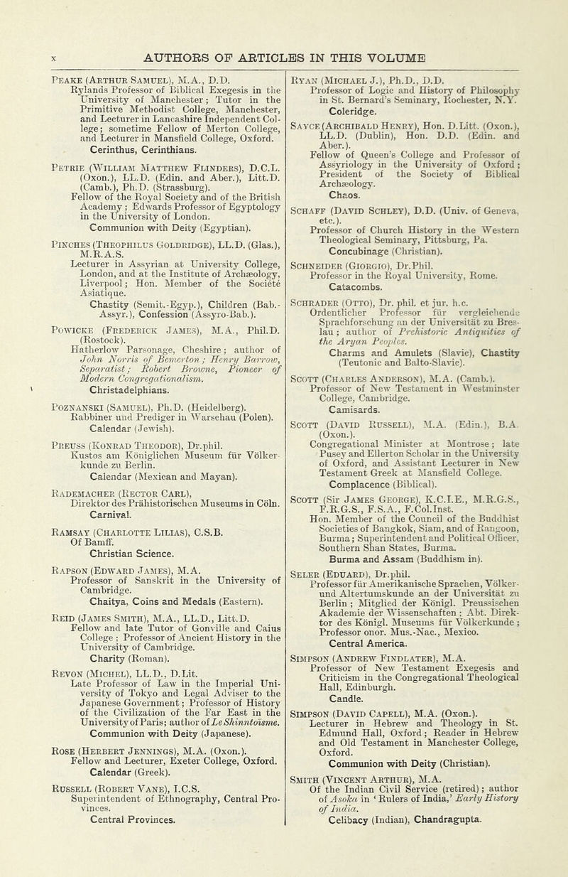 Peakk (Aethur Samuel), M.A., D.D. Rylands Professor of Biblical Exegesis in the University of Manchester; Tutor in the Primitive Methodist College, Manchester, and Lecturer in Lancashire Independent Col- lege; sometime Fellow of Merton College, and Lecturer in Mansfield College, Oxford. Cerinthus, Cerinthians. Petrie (William Matthew Flinders), D.C.L. (Oxon.), LL.D. (Edin. and Aher.), Litt.D. (Camb.), Ph.D. (Strassbm-g). Fellow of the Royal Society and of the British Academy ; Edwards Professor of Egyptology in the University of London. Communion with Deity (Egyptian). Pinches (Theophilus Goldridge), LL.D. (Glas.), M.R.A.S. Lecturer in Assyrian at University College, London, and at the Institute of Archaeology, Liverpool; Hon. Member of the Societe Asiatique. Chastity (Semit.-Egyp.), Children (Bah.- Assyr.), Confession (Assyi-o-Bah.). PowiCKE (Frederick James), M.A., Phil.D. (Rostock). Hatherlow Parsonage, Cheshire; author of John Norris of Bemerton ; Henry Barrow, Sepo-ratist; Robert Browne, Pioneer of Modern Congregationalism. Christadelphians. PozNANSKi (Samuel), Ph.D. (Heidelberg). Rabbiner uiid Prediger in Warschau (Polen). Calendar (Jewish). Preuss (Konrad Theodor), Dr.phil. Kustos am Kbniglichen Museum fiir Volker- kunde zu Berlin. Calendar (Mexican and Mayan). Rademachee (Rector Carl), Direktor des Prahistorischen Museums in Coin. Carnival. Ramsay (Charlotte Lilias), C.S.B. Of Bamff. Christian Science. Rapson (Edward James), M.A. Professor of Sanskrit in the University of Cambridge. Chaitya, Coins and Medals (Eastern). Reid (James Smith), M.A., LL.D., Litt.D. Fellow and late Tutor of Gonville and Caius College ; Professor of Ancient History in the University of Cambridge. Charity (Roman). Revon (Michel), LL.D., D.Lit. Late Professor of Law in the Imperial Uni- versity of Tokyo and Legal Adviser to the Japanese Government; Professor of History of the Civilization of the Far East in the University of Paris; author of ie Shinntdisme. Communion with Deity (Japanese). Rose (Herbert Jennings), M.A. (Oxon.). Fellow and Lecturer, Exeter College, Oxford. Calendar (Greek). Russell (Robert Vane), I.C.S. Superintendent of Ethnography, Central Pro- vinces. Central Provinces. Ryan (Michael J.), Ph.D., D.D. Professor of Logic and History of Philosophy in St. Bernard’s Seminary, Rochester, N.Y. Coleridge. Sayce (Archibald Henry), Hon. D.Litt. (Oxon.), LL.D. (Dublin), Hon. D.D. (Edin. and Aber.). Fellow of Queen’s College and Professor of Assyriology in the University of Oxford; President of the Society of Biblical Archaeology. Chaos. Schaff (David Schley), D.D. (Univ. of Geneva, etc.). Professor of Church History in tire Western Theological Seminary, Pittsburg, Pa. Concubinage (Christian). Schneider (Giorgio), Dr.Phil. Professor in the Royal University, Rome. Catacombs. Schrader (Otto), Dr. phih et jur. h.c. Ordentlicher Professor fUr vergleichendc Sprachforschun^ an der Universitat zu Bres- lau ; author of Prehistoric Antiquities of the Aryan Peoples. Charms and Amulets (Slavic), Chastity (Teutonic and Balto-Slavic). Scott (Charles Anderson), M.A. (Camb.). Professor of New Testament in Westminster College, Cambridge. Camisards. Scott (David Rus.sell), M.A. (Edin.), B.A. (Oxon.). Congregational Minister at Montrose; late Pusey and EUerton Scholar in the University of Oxford, and Assistant Lecturer in New Testament Greek at JIansfield College. Complacence (Biblical). Scott (Sir James George), K.C.I.E., M.R.G.S., F.R.G.S., F.S.A., F.Col.Inst. Hon. Member of the Council of the Buddhist Societies of Bangkok, Siam, and of Rangoon, Bui-ma; Superintendent and Political Officer, Southern Shan States, Burma. Burma and Assam (Buddhism in). Seler (Eduard), Dr.jphil. Professor fiir Amerikanische Sprachen, Volker- und Altertumskunde an der Universitat zu Berlin ; Mitglied der Konigl. Preussischen Akademie der Wissenschaften ; Abt. Direk- tor des Konigl. Museums fiir Volkerkunde ; Professor onor. Mus.-Nac., Mexico. Central America. Simpson (Andrew Findlater), M.A. Professor of New Testament Exegesis and Criticism in the Congregational Theological Hall, Edinburgh. Candle. Simpson (David Capell), M.A. (Oxon.). Lecturer in Hebrew and Theology in St. Edmund HaU, Oxford; Reader in Hebrew and Old Testament in Manchester College, Oxford. Communion with Deity (Christian). Smith (Vincent Arthur), M.A. Of the Indian Civil Service (retired); author of Asoka in ‘ Rulers of India,’ Early History of India. Celibacy (Indian), Chandragupta.