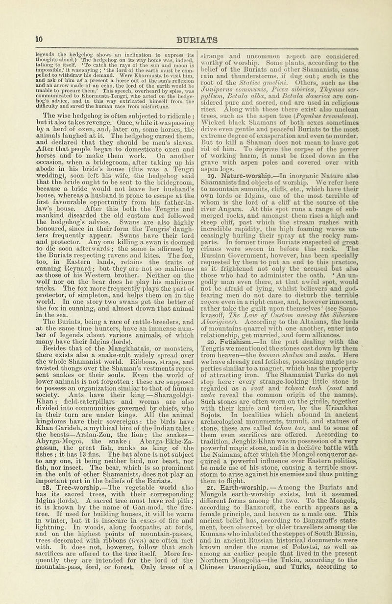 legends the hedgehog shows an inelinati thoughts aloud.) The hedgehog on its wai talking to itself. ‘ To catch the rays of the sun and' impossible,’ it was saying ; ‘ the lord of the earth must pelled to withdraw his demand. Were Khormusta to v and ask of him as a present a horse out of the sun’s reflexion and an arrow made of an echo, the lord of the earth would be *o procure them.’ This speech, overheard by spii isit him, d to Khormusta-Tengri, who acted on the hedge- difficulty and saved the hui this way extricated himself from the The wise hedgehog is often subjected to ridicule; but it also takes revenge. Once, while it was passing by a herd of oxen, and, later on, some horses, the animals laughed at it. The hedgehog cursed them, and declared that they should be men’s slaves. After that people began to domesticate oxen and horses and to make them work. On another occasion, when a bridegroom, after taking up his abode in his bride’s house (this was a Tengri wedding), soon left his wife, the hedgehog said that the bride ought to be sent to the bridegroom, because a bride ■would not leave her husband’s house, Avhereas a husband is prone to escape at the first favourable opportunity from his father-in- law’s house. After this both the Tengris and mankind discarded the old custom and followed the hedgehog’s advice. Swans are also highly honoured, since in their form the Tengris’ daugh- ters frequently appear. Swans have their lord and protector. Any one killing a sw'an is doomed to die soon afterwards; the same is affirmed by the Buriats respecting ravens and kites. The fox, too, in Eastern lands, retains the traits of cunning Beynard; but they are not so malicious as those of his Western brother. Neither on the wolf nor on the bear does he play his malicious tricks. The fox more frequently plays the part of protector, of simpleton, and helps them on in the world. In one story two swans get the better of the fox in cunning, and ahuost drown that animal in the sea. The Buriats, being a race of cattle-breeders, and at the same time hunters, have an immense num- ber of legends about various animals, of which many have their Idgins (lords). Besides that of the Mangkhatais, or monsters, there exists also a snake-cult widely spread over the whole Shamanist world. Ribbons, straps, and twisted thongs over the Shaman’s vestments repre- sent snakes or their souls. Even the world of lower animals is not forgotten : these are supposed to possess an organization similar to that of human society. Ants have their king — Sharagoldgi- Khan; field-caterpillars and worms are also divided into communities governed by chiefs, who in their turn are under kings. All the animal kingdoms have their sovereigns: the birds have Khan Garideh, a mythical bird of the Indian tales; the beasts—Arslan-Zon, the lion ; the snakes— Abyrga-Mogoi, the snake; Abarga-Ekhe-Za- gassun, the great fish, ranks as king of the fishes ; it has 13 fins. The bat alone is not subject to any one, it being neither bird, nor beast, nor fish, nor insect. The bear, which is so prominent in the cult of other Shamanists, does not play an important part in the beliefs of the Buriats. i8. Tree-worship.—The vegetable world also has its sacred trees, with their corresponding Idgins (lords). A sacred tree must have red pith ; it is known by the name of Gan-mod, the fire- tree. If used for building houses, it will be warm in winter, but it is insecure in cases of fire and lightning. In woods, along footpaths, at fords, and on the highest points of mountain-passes, trees decorated with ribbons {iren) are often met with. It does not, however, follow that such sacrifices are offered to the tree itself. More fre- quently they are intended for the lord of the mountain-pass, ford, or forest. Only trees of a strange and uncommon aspect are considered worthy of worship. Some plants, according to the belief of the Buriats and other Shamanists, cause rain and thunderstorms, if dug out; such is the root of the Statiee gmelini. Others, such as the Juniperus communis, Picea sibirica, Thymus ser- pyllum, Bctula alba, and Betula daurka are con- sidered pure and sacred, and are used in religious rites. Along with these there exist also unclean trees, such as the aspen tree (Populus tremulans). Wicked black Shamans of both sexes sometimes drive even gentle and peaceful Buriats to the most extreme degree of exasperation and even to murder. But to kill a Shaman does not mean to have got rid of him. To deprive the corpse of the power of working harm, it must be fixed down in the grave with aspen poles and covered over with aspen logs. 19. Nature-worship.—In inorganic Nature also Shamanists find objects of worship. We refer here to mountain summits, cliffs, etc., which have their own lords or Idgins, one of the most terrible of whom is the lord of a cliff at the source of the river Angara. At this spot runs a range of sub- merged rocks, and amongst them rises a high and steep cliff, past which the stream rashes with incredible rapidity, the high foaming waves un- ceasingly hurling their spray at the rocky ram- parts. In former times Buriats suspected of great crimes were sworn in before this rock. The Russian Government, however, has been specially requested by them to put an end to this practice, as it frightened not only the accused but also those who had to administer the oath. ‘ An un- godly man even there, at that awful spot, would not be afraid of lying, whilst believers and god- fearing men do not dare to disturb the terrible zayan even in a right cause, and, however innocent, rather take the guilt upon themselves’ (see Samo- kvasoff. The Law of Custom among the Siberian Aborigines). According to the Altaians, the lords of mountains quarrel with one another, enter into relationship, get married, and form alliances. 20. Fetishism.—In the part dealing with the Tengris we mentioned the stones cast down by them from heaven—the human shulun and zada. Here we have already real fetishes, possessing magic pro- perties similar to a magnet, which has the property of attracting iron. The Shamanist Turks do not stop here: every strange-looking little stone is regarded as a saat and tchaat tosh {saat and zc^a reveal the common origin of the names). Such stones are often worn on the girdle, together with their knife and tinder, by the tJriankhai Sojots. In localities which abound in ancient archseological monuments, tumuli, and statues of stone, these are called tcliaa tees, and to some of them even sacrifices are offered. According to tradition, Jenghiz-Khan was in possession of a very powerful magic stone, and in a decisive battle with the Naimans, after which the Mongol conqueror ac- quired a powerful influence over Eastern politics, he made use of his stone, causing a terrible snow- storm to arise against his enemies and thus putting them to flight. 21. Earth-worship. — Among the Buriats and Mongols earth-worship exists, but it assumed different forms among the two. To the Mongols, according to Banzaroff, the earth appears as a female principle, and heaven as a male one. This ancient belief has, according to BanzarofiPs state- ment, been observed by older travellers among the Kumans who inliabited the steppes of South Russia, and in ancient Russian historical documents were known imder the name of Polovtsi, as well as among an earlier people that lived in the present Northern Mongolia—the Tukiu, according to the Chinese transcription, and Turks, according to
