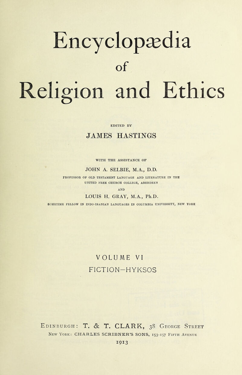 of Religion and Ethics EDITED BY JAMES HASTINGS WITH THE ASSISTANCE OF JOHN A. SELBIE, M.A., D.D. PROFESSOR OP OLD TESTAMENT LANGITAGB AND LITERATURE IN THE UNITED FREE CHURCH COLLEGE, ABERDEEN AND LOUIS H. GRAY, M.A., Ph.D. SOMETIME FELLOW IN INDO-IRANIAN LANGUAGES IN COLUMBIA UNIVERSITT, NEW YORK VOLUME VI FICTION-HYKSOS Edinburgh: T. & T. CLARK, 38 George Street New York: CHARLES SCRIBNER’S SONS, 153-157 Fifth Avenue 1913