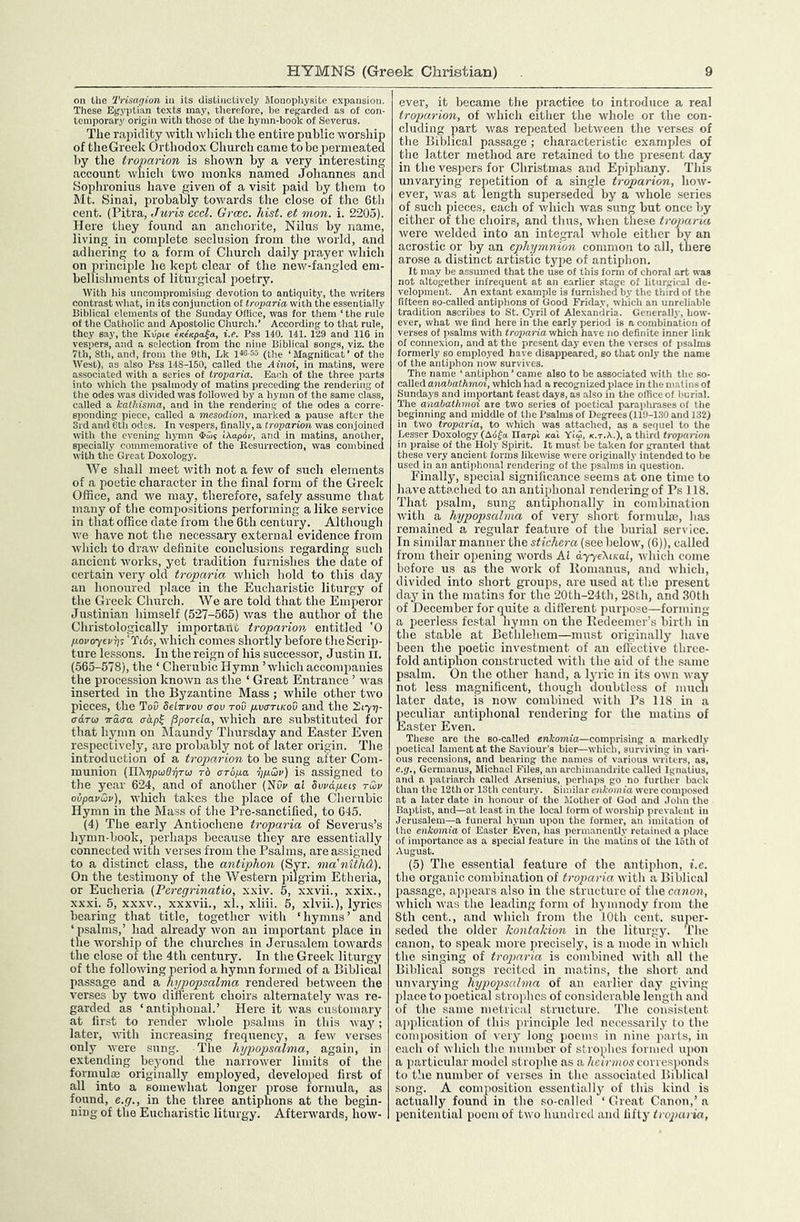 on the Trisagion in its distinctively MonophysiLo expansion. These Egyptian texts may, therefore, be regarded as of con- temporary origin with those of the hymn-book of Severus. The rapidity with which the entire public worship of theGreek Orthodox Church came to be permeated by tlie iroparion is shown by a very interesting account which two monks named Johannes and Sophronius liave given of a visit paid by tliem to Mt. Sinai, jirobably towards the close of the 6tli cent. (Pitra, Juris cccl. Grmc. hist, et mon. i. 2205). Here they found an anchorite, Nilus by name, living in complete .seclusion from the world, and adhering to a form of Church daily jn-ayer which on principle he kept clear of the new-fangled em- bellishments of liturgical poetry. With liis uncompromising devotion to antiquity, the writers contrast wliat, in its conjunction of troparia with the essentially Biblical elements of the Sunday Office, was for them ‘ the rule of the Catholic and Apostolic Church.’ According to that rule, they say, the Kiipte cKe'/cpa^a, i.e. Pss 140. 141. 129 and IIG in vespers, and a selection from the nine Biblical songs, viz. the 7th, Sth, and, from the 9th, Lk l«-55 (the ‘Magnilicat’ of the West), as also Pss 14S-150, called the Ainoi, in matins, were associated with a series of troparia. Each of the three parts into which the psalmody of matins preceding the rendering of the odes was divided was followed by a hymn of the same class, called a kathisma, and in the rendering of the odes a corre- sponding piece, called a mesodion, marked a pause after the Srd and 6lh odes. In vespers, finally, a troparion was conjoined with the evening hymn iAapov, and in matins, another, specially commemorative of the Resurrection, was combined with the Great Doxology. We shall meet with not a few of such elements of a poetic character in the final form of the Greek Office, and we may, therefore, safely assume that many of the compositions performing a like service in that office date from the 6th century. Although we have not the necessary external evidence from which to draw definite conclusions regarding such ancient works, yet tradition furnishes the date of certain very old troparia which hold to this day an honoured place in the Eucharistic liturgy of the Greek Church. We are told that the Emperor Justinian himself (527-565) was the author of the Christologically importano troparion entitled 'O povoyev^s 'Tl6s, which comes shortly before the Scrip- ture lessons. In the reign of his successor, Justin ii. (565-578), the ‘ Cherubic Hymn ’which accompanies the procession known as the ‘ Great Entrance ’ was inserted in the Byzantine Mass ; while other two pieces, the ToD dein-rov aov roD pvartKOu and the S177)- adroj iraaa adp^ ^porda, which are substituted for that h5’mn on Maundy Thursday and Easter Even respectively, are probably not of later origin. The introduction of a troparion to be sung after Com- munion (Yl\r)poi6r)TUi rb aropa ppSiv) is assigned to the year 624, and of another (NO;' a! Swdpieis tu>v ovpavQv), which takes the place of the Cherubic Hymn in the Mass of the Pre-sanctified, to 645. (4) The early Antiochene troparia of Severus’s hymn-book, perhaps because they are essentially connected with verses from the Psalms, are assigned to a distinct class, the antiphon (Syr. ma'nitliA). On the testimony of the Western pilgrim Etheria, or Eucheria (Peregrinatio, xxiv. 5, xxvii., xxix., xxxi. 5, XXXV., xxxvii., xl., xliii. 5, xlvii.), lyrics bearing that title, together with ‘hymns’ and ‘psalms,’ had already won an important place in the Avorship of the churches in Jerus.alcm towards the close of the 4th century. In the Greek liturgy of the folloAving period a hymn formed of a Biblical passage and a hypopsalma rendered between the verses by tAvo different choirs alternately Avas re- garded as ‘ antiphoual.’ Here it Avas customary at first to render Avhole psalms in this Avay; later, Avith increasing frequency, a feAv verses only Avere sung. The hypopsalma, again, in extending beyond the narroAver limits of the formulae originally employed, developed first of all into a someAvhat longer prose formula, as found, e.g., in the three antiphons at the begin- ning of the Eucharistic liturgy. AfterAvards, hoAV- ever, it became the practice to introduce a real troparion, of Avhich either the Avhole or the con- cluding part Avas repeated betAveen the verses of the Biblical passage ; characteristic examples of the latter method are retained to the present day in the vespers for Christmas and Epiphany. This unvai’j'ing repetition of a single troparion, hoAV- ever, Avas at length superseded by a Avhole series of such j'ieces, each of Avhieh Avas sung but once by either of the choirs, and thus, Avhen these troparia Avere Avelded into an integral Avhole either by an acrostic or by an ephymnion common to all, there arose a distinct artistic type of antiphon. It may be assumed that the use of this form of choral art was not altofrether infrequent at an earlier stage of liturpiial de- velopment. An extant example is furnished by the third of the fifteen so-called antiphons of Good Friday, which an unrelialjle tradition ascribes to St. Cyril of Alexandria. Generally, how- ever, what we find here in the early period is a combination of verses of psalms with fropnn'a which have no definite inner link of connexion, and at the present day even the verses of I'salms formerly so employed have disappeared, so that only the name of the antiphon now survives. The name ‘ antiphon ’ came also to be associated with the so- caWod anahalhmoi, which had a recognized place in the mat ins of Sundays and important feast days, as also in the office of burial. The anaOathmoi ate two series of poetical paraphrases of the beginning and middle of the I’salms of Degrees (119-130 and 132) in two troparia, to which was attached, as a sequel to the Lessor Doxology (Ao^ol rfarpl xa'i Yiw, k.t.A.), a third troparion in praise of the Holy Spirit. It must be taken for granted that these very ancient forms likewise were originally intended to be used hi an antiphonal rendering of the psalms in question. Finally, special significance seems at one time to have attached to an antijibonal rendering of Ps 118. That jisalm, sung antiplionally in combination Avitli a hypopsalma of very short formula;, has remained a regular feature of the burial ser\ ice. In similar manner the stichera (see below, (6)), called from their opening words A1 ayysKisal, Avhich come before us as the Avork of llonianus, and Avhich, divided into short groups, are used at the present day in the matins for the 20th-24th, 28th, and 30th of December for quite a different purpose—forming a peerless festal hymn on the Bedeemcr’s birth in the stable at Bethlehem—must originally have been the poetic investment of an cil'ective three- fold antiphon constructed Avith the aid of the .same psalm. On the other hand, a lyric in its OAvn way not less magnificent, though doubtless of much later date, is noAv combined Avith Ps 118 in a peculiar antiphonal rendering for the matins of Easter Even. These are the so-called eniomta—comprising a markedly poetical lament at the Saviour’s bier—which, surviving in vari- ous recensions, and bearing the names of various writers, ns, e.g., Germanus, Michael Files, an archimandrite called Ignatius, and a patriarch called Arsenius, perhaps go no further back than the 12th or 18th century. Similar enkomia were composed at a later date in honour of the Mother of God and .lolm the Baptist, and—at least in the local form of worship prevalent in Jerusalem—a funeral hymn upon the former, an imitation of the enkomia of Easter Even, has permanently retained a place of importance as a special feature in the matins of the 16th of August. (5) The essential feature of the antijdion, i.c. tlio organic combination of troparia. with a Biblical passage, appears also in the structure of the canon, Avhich Avas the leading form of hymnody from (he 8th cent., and Avhich from the 10th cent, super- seded the older kontahion in the liturgy. The canon, to sjieak more juecisely, is a mode in Avhich the singing of troparia is combined Avith all the Biblical songs recited in matins, the short and unvarying hypopsalma of an earlier day giving place to poetical strojihcs of considerable length and of the same metrical structure. The consistent aiqilication of (his principle led nece.ssarily to the composition of very long poems in nine jiarts, in each of Avhich the number of stroiihes fornicil upon a jiarticular model strophe as a heirmos corresjionds to the number of verses in the associated Biblical song. A conijiosition essentiallj' of this kind is actually found in the so-called ‘Great Canon,’a penitential poem of tAvo hundred and fifty troparia,