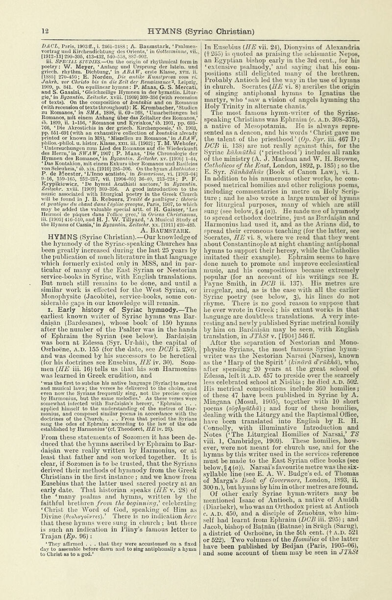 DACL, Paris, 1903if.,i. 2461-2188; A. Baumstark, ‘Psalmen- vortrag uiid Kircheiidichtung des Orients,’ in Gottesminne, vii. [1912-13] 290-305, 413-132, 540-558, 887-902. iii. Special studies.—On the origin of rhythmical form in poetry: Vif. Meyer, ‘Anfang und tJrsprung der latein. und griech. rhythm. Diohtung,’ in ABAV/, erste Klasse, xvii. ii. [1885] 270-450; E. Norden, Die antiice Kunstprosa vom vi. Jahrh. vor Christo his in die Zeit der Renaissance‘s, Leipzig, 1909, p. 841. On equilinear hymns: P. Maas, G. S. Mercati, and S. Gassisi, ‘ Gleichzeilige Hymnen in der byzantin. Litur- gie,’ in Byzantin. Zeitschr. xviii. [1909] 309-356 (with recension of texts). On the composition of kontakia and on Romanus (with recension of texts throughout): K. Krumbacher, ‘Studicn zu Romanos,’ in SMA, 1898, ii. 69-268, ‘Umarbeitungen bei Romanos, niit einem Anhang fiber das Zeitalter des Romanos,’ £6. 1899, ii. 1-156, ‘ Romanos und Kyriakos,’ ib. 1901, pp. 693- 766, ‘Die Akrostichis in der griech. Kirchenpoesie,’ ih. 1903, pp. 561-691 (with an exhaustive collection of kontakia already printed or known in M,S), ‘ Miszellen zu Romanos,’ in ABA W, l)hilo3.-philol. u. histor. Klasse, xxii. iii. [1902]; T. M. Wehofer, ‘ Untersuchungen zum Lied des Romanos auf die Wiederkunft des Herrn,’in SlI’A 1^, 1907; P. Maas, ‘Die Chronologie der Hynmen des Romanos,’ in Byzantin. Zeitschr. xv. [1906] 1-44, ‘ Das Kontakion, mit einem Exkurs iiber Romanos und Basileios von Seleukeia,’ ib. xix. [1910] 285-306. On the hymn Akathistos: P. de Meester, ‘L’Inno acatisto,’ in Bessarione, vi. [1903-04] 9-16, 159-165, 252-267, vii. [1904-05] 36-40, 213-224; P. F. Krypikiewicz, ‘De hymni Acathisti auctore,’ in Byzantin. Zeitschr. xviii. [1909] 309-356. A good introduction to the music associated with liturgical poetry in the Greek Church will be found in J. B. Rebours, Traiti de psaltiqve; th(orie et pratique, du chant dans Viylise yrecque, Paris, 1907, to which may be added the valuable special artt. of H. Gaisser, ‘Lts Heirraoi de paques dans I’ofhce grec,’ in Oriens Christianus, iii. [1903] 416-510, and H. J. W. Tillyard, ‘A Musical Study of the Hymns of Cassia,’ in Byzantin. Zeitschr. xx. [1911] 420-485. A. Baumstark. HYMNS (Syriac Christian).—Our knotvledgeof the hymnocly of the Syriac-speaking Churches has been greatly increased during the last 25 years by the publication of much literature in that language which formerly existed only in MSS, and in par- ticular of many of the East Syrian or Nestorian service-books in Syriac, with English translations. But much still remains to be done, and until a similar work is eft'ected for tlie West Syrian, or Monophysite (Jacobite), service-books, some con- siderable gaps in our knowledge will remain. I. Early history of Syriac hymnody.—The earliest known writer of Syriac hymns ivas Bar- daisan (Bardesanes), whose book of 150 hymns after the number of the Psalter was in the hands of Ephraim the Syrian (see below). Bardaisan was born at Edessa (Syr. Ur-hai), the capital of Osrhoene, A.D. 155 (for the date, see DCB i. 250), and was deemed by his successors to be heretical (for his doctrines see Eusebius, HE iv. 30). Sozo- men {HE iii. 16) tells us that his son Harmonius was learned in Greek erudition, and ‘ was the first to subdue his native language [Syriac] to metres and musical laws; the verses he delivered to the choirs, and even now' the Syrians frequently sing, not the precise copies by Harmonius, but the same melodies.’ As these verses were somewhat infected with Bardaisan’s heresy, ‘ Ephraim . . . applied himself to the understanding of the metres of Har- monius, and composed similar poems in accordance with the doctrines of the Church. . . . From that period the Syrians sang the odes of Ephraim according to the law of the ode established by Harmonius ’ (cf. Theodoret, BE iv. 26). From these statements of Sozomen it has been de- duced that the hymns ascribed by Ephraim to Bar- daisan were really written by Harmonius, or at least that father and son worked together. It is clear, if Sozomen is to be trusted, that the Syrians derived their methods of hymnody from the Greek Christians in the first instance ; and we know from Eusebius that the latter used sacred poetry at an early date. Th.at historian speaks (HE v. 28) of the ‘many psalms and hymns, written by the faithful brethren from the beginning,’ celebrating ‘ Christ the Word of God, speaking of Him as Divine (^eoXoyoOyres).’ There is no indication here that these hymns were sung in church ; but there is such an indication in Pliny’s famous letter to Trajan (Ep. 96): ‘ They affirmed . . . that they were accustomed on a fixed day to aasemble before dawn and to sing antiphoually a hymn to Christ as to a god.’ In Eusebius (HE vii. 24), Dionysius of Alexandria (t2G5) is quoted as praising the schismatic Nepos, an Egyjjtian bishop early in the 3rd cent., for his ‘extensive psalmody,’ and saying that his com- positions still delighted many of the brethren. Probably Antioch led the way in the use of hymns in church. Socrates (HE vi. 8) ascribes the origin of singing antiphonal hymns to Ignatius the martyr, who ‘ saw a vision of angels hymning the Holy Trinity in alternate chants.’ The most famous hymn-writer of the Syriac- speaking Christians was Ephraim (c. A.D. 308-375), a native of Mesopotamia. He is always repre- sented as a deacon, and his words ‘ Christ gave me the talent of the priesthood’ (Op. Syr. iii. 467 D; DCB ii. 138) are not really against this, for the Syriac hdhnutha (‘priesthood’) includes all ranks of the ministry (A. J. Maclean and W. H. Browne, Crttholicos of the East, London, 1892, p. 185); so tlie E. Syr. Sunhadhus (Book of Canon Law), vi. 1. In addition to his numerous other works, lie com- posed metrical homilies and other religious poems, including commentaries in metre on Holy Scrip- ture ; and he also wrote a large number of hymns for liturgical purposes, many of which are still sung (see below, § 4 (a)). He made use of hymnody to spread orthodox doctrine, just as Bardaisan and Harmonius had used it, and as the Arians did, to spread their erroneous teaching (for the latter, see Socrates, HE vi. 8, where we read that they went about Constantinople at night chanting antiphonal hymns to support their heresy, while the Catholics imitated their example). Ephraim seems to have done much to promote and improve ecclesiastical music, and his compositions became extremely popular (for an account of his writings see K. Payne Smith, in DCB ii. 137). His metres arc irregular, and, as is the case with all the earlier Syriac poetry (see below, 3), his lines do not rliyme. There is no good reason to sujipose that he ever wrote in Greek; his extant works in that hiiiguage are doubtless translations. A very inte- resting and newly published Syriac metrical homily by him on Bardaisan may be seen, with English translation, in JThSt v. [1904] 546 tf. After the separation of Nestorian and Mono- physite Syrians, the most famous Syriac hymn- writer was the Nestorian Narsai (Narses), known as the ‘ Harp of the Spirit’ (kinclrd d’ruhhd), who, after spending 20 years at the great school of Edessa, left it A.D. 457 to preside over the scarcely less celebrated school at Nisibis ; he died A.D. 502. His metrical compositions include 360 homilies; of these 47 have been published in Syriac by A. Mingana (Mosul, 1905), together with 10 short poems (soghydthd); and four of these homilies, dealing with the Liturgy and the Baptismal Office, have been translated into English by R. H. Connolly, with illuminative Introduction and Notes (‘The Liturgical Homilies of Narsai,’ TS viii. 1, Cambridge, 1909). These homilies, how- ever, were not meant for church use, and for the hymns by this writer used iu the services reference must be made to the East Syrian office books (see below, § 4 (a)). Narsai’s favourite metre was the six- syllable line (see E. A. W. Budge’s ed. of Thoma,s of Marga’s Booh of Governors, London, 1893, ii. 300 n.), but hymns by him in other metres are found. Of other early Syriac hymn-writers may be mentioned Isaac of Antioch, a native of Amidh (Diarbekr), who was an Orthodox priest at Antioch c. A.D. 450, and a disciple of Zenobius, who him- self had learnt from Ephraim (DCB iii. 295); and Jacob, bishop of Batnan (Batnae) in Srugh (Sarng), a district of Osrhoene, in the 5th cent, (t A.D. 521 or 522). Two volumes of the Homilies of the latter have been published by Bedjan (Paris, 1905-06), and some account of them may be seen in JThSt