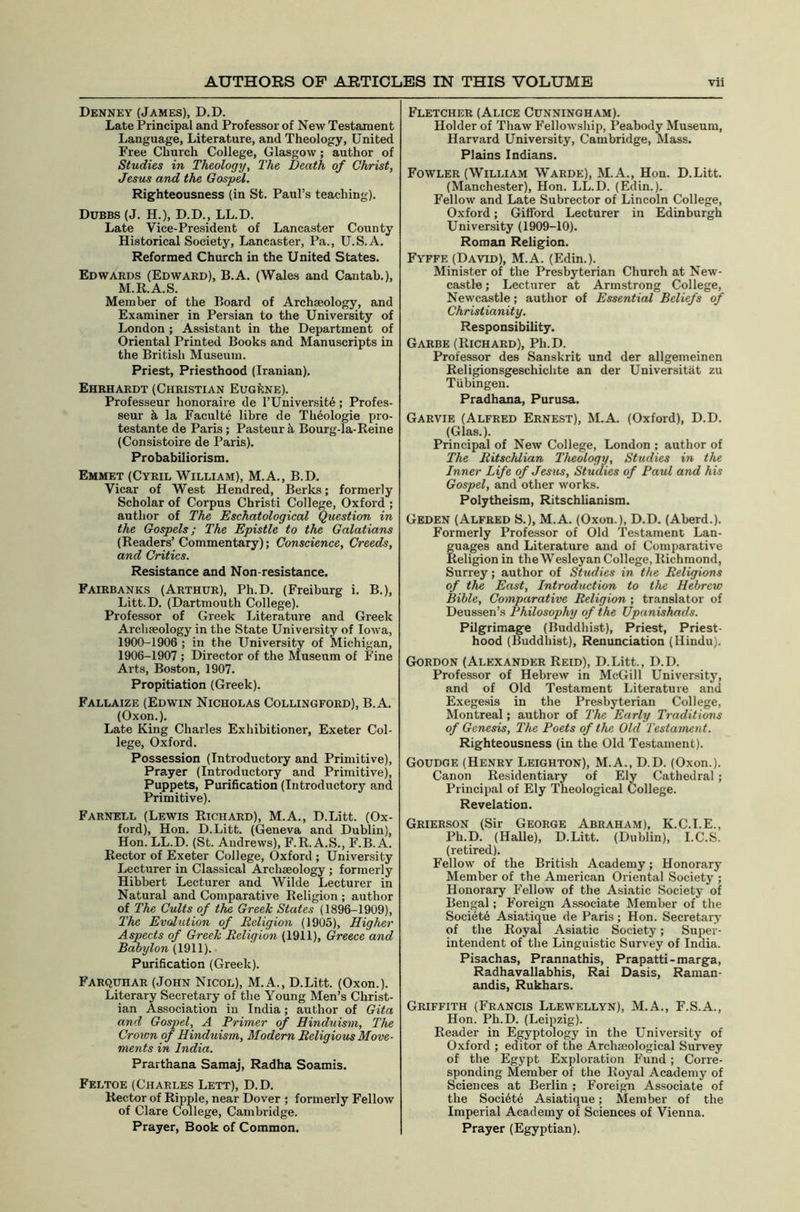 Denney (James), D.D. Late Principal and Professor of New Testament Language, Literature, and Theology, United Free Church College, Glasgow; author of Studies in Theology, The Death of Christ, Jesus and the Gospel. Righteousness (in St. Paul’s teaching). Dubbs (J. H.), D.D., LL.D. Late Vice-President of Lancaster County Historical Society, Lancaster, Pa., U.S.A. Reformed Church in the United States. Edwards (Edward), B.A. (Wales and Cantab.), M.R.A.S. Member of the Board of Archaeology, and Examiner in Persian to the University of London ; Assistant in the Department of Oriental Printed Books and Manuscripts in the British Museum. Priest, Priesthood (Iranian). Ehrhardt (Christian EugIcne). Professeur honoraire de I’Universit^; Profes- seur ^ la Faculte libre de Theologie pro- testante de Paris; Pasteur k, Bourg-la-Reine (Consistoire de I’aris). Probabiliorism. Emmet (Cyril William), M.A., B.D. Vicar of West Hendred, Berks; formerly Scholar of Corpus Christi College, Oxford ; author of The Eschatological Question in the Gospels; The Epistle to the Galatians (Readers’Commentary); Conscience, Creeds, and Critics. Resistance and Non-resistance. Fairbanks (Arthur), Ph.D. (Freiburg i. B.), Litt.D. (Dartmouth College). Professor of Greek Literature and Greek Archaeology in the State University of Iowa, 1900-1906 ; in the University of Michigan, 1906-1907 ; Director of the Museum of Fine Arts, Boston, 1907. Propitiation (Greek). Fallaize (Edwin Nicholas Collingford), B.A. (Oxon.). Late King Charles Exhibitioner, Exeter Col- lege, Oxford. Possession (Introductory and Primitive), Prayer (Introductory and Primitive), Puppets, Purification (Introductory and Primitive). Farnell (Lewis Richard), M.A., D.Litt. (Ox- ford), Hon. D.Litt. (Geneva and Dublin), Hon. LL.D. (St. Andrews), F.R. A.S., F.B. A. Rector of Exeter College, Oxford ; University Lecturer in Classical Archaeology ; formerly Hibbert Lecturer and Wilde Lecturer in Natural and Comparative Religion ; author of The Cults of the Greek States (1896-1909), The Evolution of Religion (1905), Higher Aspects of Greek Religion (1911), Greece and Babylon (1911). Purification (Greek). Farquhar (John Nicol), M.A., D.Litt. (Oxon.). Literary Secretary of the Young Men’s Christ- ian Association in India; author of Gita and Gospel, A Primer of Hinduism, The Crown of Hinduism, Modern Religious Move- ments in India. Prarthana Samaj, Radha Soamis. Feltoe (Charles Lett), D.D. Rector of Ripple, near Dover ; formerly Fellow of Clare College, Cambridge. Prayer, Book of Common. Fletcher (Alice Cunningham). Holder of Thaw I’eHowship, Peabody Museum, Harvard University, Cambridge, Mass. Plains Indians. Fowler (William Warde), M.A., Hon. D.Litt. (Manchester), Hon. LL.D. (Edin.). Fellow and Late Subrector of Lincoln College, Oxford; Gifford Lecturer in Edinburgh University (1909-10). Roman Religion. Fyffe (David), M.A. (Edin.). Minister of the Presbyterian Church at New- castle ; Lecturer at Armstrong College, Newcastle; author of Essential Beliefs of Christianity. Responsibility. Garbe (Richard), Ph.D. Professor des Sanskrit und der allgemeinen Religionsgeschichte an der Universitiit zu Tubingen. Pradhana, Purusa. Garvie (Alfred Ernest), M.A. (Oxford), D.D. (Glas.). Principal of New College, London ; author of The Ritschlian Theology, Studies in the Inner Life of Jesus, Studies of Paul and his Gospel, and other works. Polytheism, Ritschlianism. Geden (Alfred S.), M.A. (Oxon.), D.D. (Aberd.). Formerly Professor of Old Testament Lan- guages and Literature and of Comparative Religion in the Wesleyan College, Richmond, Surrey; author of Studies in the Religions of the East, Introduction to the Hebrew Bible, Comparative Religion ; translator of Deussen’s Philosophy of the Upunishads. Pilgrimage (Buddhist), Priest, Priest- hood (Buddhist), Renunciation (Hindu). Gordon (Alexander Reid), D.Litt., D.D. Professor of Hebrew in McGill University, and of Old Testament Literature and Exegesis in the Presbyterian College, Montreal; author of The Early Traditions of Genesis, The Poets of the Old Testament. Righteousness (in the Old Testament). Goudge (Henry Leighton), M.A., D.D. (Oxon.). Canon Residentiary of Ely Cathedral ; Principal of Ely Theological College. Revelation. Grierson (Sir George Abraham), K.C.I.E., Ph.D. (Halle), D.Litt. (Dublin), I.C.S. (retired). Fellow of the British Academy; Honorary Member of the American Oriental Society ; Honorary Fellow of the Asiatic Society of Bengal; Foreign As!?ociate Member of the Societe Asiatique de Paris ; Hon. Secretary of the Royal Asiatic Society; Super- intendent of the Linguistic Survey of India. Pisachas, Prannathis, Prapatti-marga, Radhavallabhis, Rai Dasis, Raman- andis, Rukhars. Griffith (Francis Llewellyn), M.A., F.S.A., Hon. Ph.D. (Leipzig). Reader in Egyptology in the University of Oxford ; editor of the Archmological Survey of the Egypt Exploration Fund ; Corre- sponding Member of the Royal Academy of Sciences at Berlin ; Foreign Associate of the Soci6t6 Asiatique; Member of the Imperial Academy of Sciences of Vienna. Prayer (Egyptian).