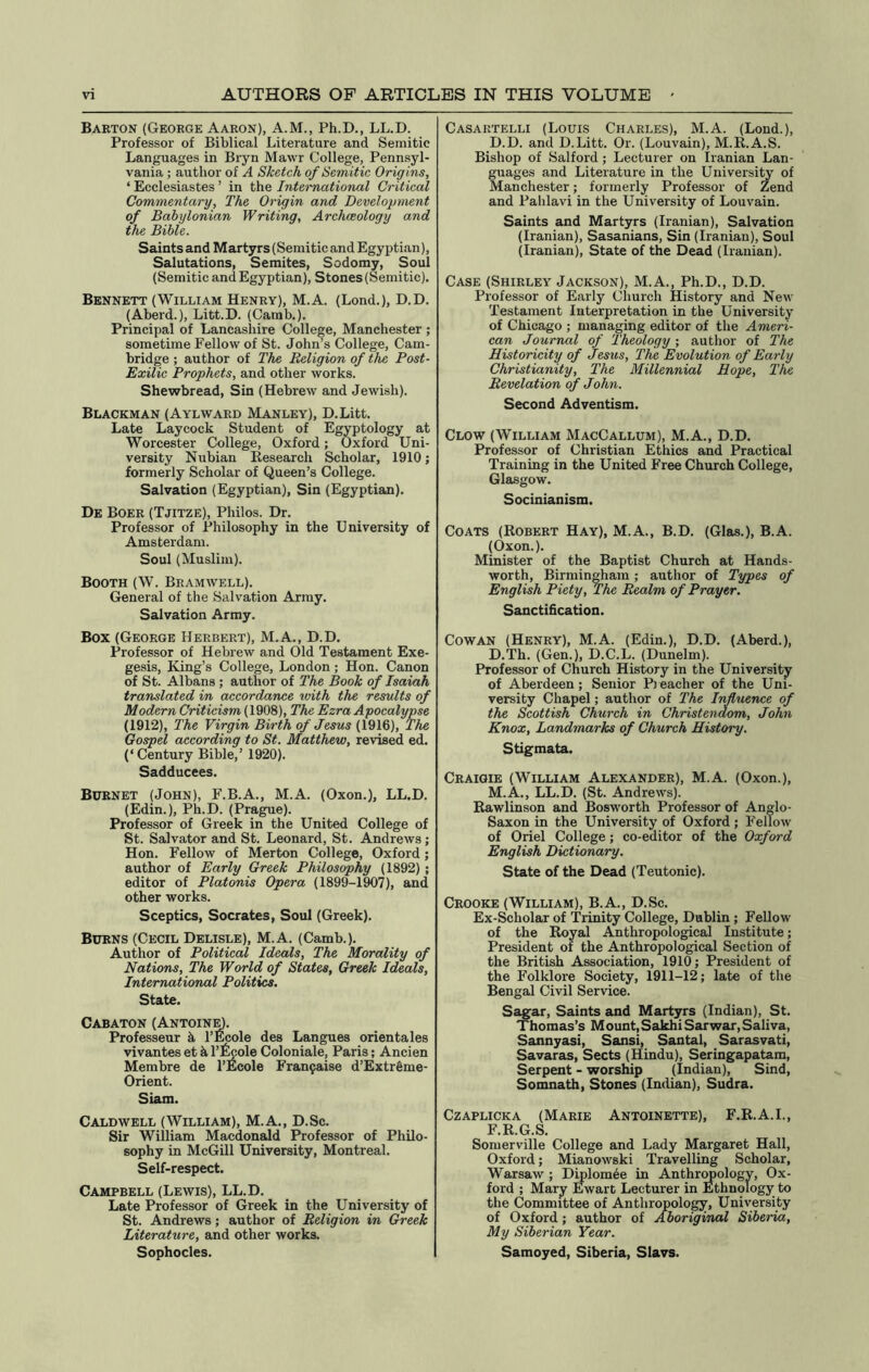 Barton (George Aaron), A.M., Ph.D., LL.D. Professor of Biblical Literature and Semitic Languages in Biyn Mawr College, Pennsyl- vania ; author of A Sketch of Semitic Origins, ‘ Ecclesiastes ’ in the Intetmational Critical Commentary, The Origin and Development of Babylonian Writing, Archaeology and the Bible. Saints and Martyrs (Semitic and Egyptian), Salutations, Semites, Sodomy, Soul (Semitic and Egyptian), Stones (Semitic). Bennett (William Henry), M.A. (Lond.), D.D. (Aberd.), Litt.D. (Carab.). Principal of Lancashire College, Manchester ; sometime Fellow of St. John’s College, Cam- bridge ; author of The Religion of the Post- Exilic Prophets, and other works. Shewbread, Sin (Hebrew and Jewish). Blackman (Aylward Manley), D.Litt. Late Laycock Student of Egyptology at Worcester College, Oxford; Oxford Uni- versity Nubian Research Scholar, 1910; formerly Scholar of Queen’s College. Salvation (Egyptian), Sin (Egyptian), De Boer (Tjitze), Philos. Dr. Professor of Philosophy in the University of Amsterdam. Soul (Muslim). Booth (W. Bramwell). General of the Salvation Army. Salvation Army. Box (George Herbert), M.A., D.D. Professor of Hebrew and Old Testament Exe- gesis, King’s College, London; Hon. Canon of St. Albans ; author of The Book of Isaiah translated in accordance with the results of Modern Criticism {1908), The Ezra Apocalypse (1912), The Virgin Birth of Jesus (1916), The Gospel according to St. Matthew, revised ed. (‘ Century Bible,’ 1920). Sadducees. Burnet (John), F.B.A., M.A. (Oxon.), LL.D. (Edin.), Ph.D. (Prague). Professor of Greek in the United College of St. Salvator and St. Leonard, St. Andrews; Hon. Fellow of Merton College, Oxford; author of Early Greek Philosophy (1892); editor of Platonis Opera (1899-1907), and other works. Sceptics, Socrates, Soul (Greek). Burns (Cecil Delisle), M.A. (Camb.). Author of Political Ideals, The Morality of Nations, The World of States, Greek Ideals, International Politics. State. Cabaton (Antoin^. Professeur k I’Ecole des Langues orientales vivantes et k I’l^ole Coloniale, Paris; Ancien Membre de I’Ecole Fran9aise d’Extr&me- Orient. Siam. Caldwell (William), M.A., D.Sc. Sir William Macdonald Professor of Philo- sophy in McGill University, Montreal. Self-respect. Campbell (Lewis), LL.D. Late Professor of Greek in the University of St. Andrews; author of Religion in Greek Literature, and other works. Sophocles. Casartelli (Louis Charles), M.A. (Lond.), D.D. and D.Litt. Or. (Louvain), M.R.A.S. Bishop of Salford; Lecturer on Iranian Lan- guages and Literature in the University of Manchester; formerly Professor of Zend and Pahlavi in the University of Louvain. Saints and Martyrs (Iranian), Salvation (Iranian), Sasanians, Sin (Iranian), Soul (Iranian), State of the Dead (Iranian). Case (Shirley Jackson), M.A., Ph.D., D.D. Professor of Early Church History and New Testament Interpretation in the University of Chicago ; managing editor of the Ameri- can Journal of Theology ; author of The Historicity of Jesus. The Evolution of Early Christianity, The Millennial Hope, The Revelation of John. Second Adventism. Clow (William MacCallum), M.A., D.D. Professor of Christian Ethics and Practical Training in the United Free Church College, Glasgow. Socinianism. Coats (Robert Hay), M.A., B.D. (Glas.), B.A. (Oxon.). Minister of the Baptist Church at Hands- worth, Birmingham ; author of Types of English Piety, The Realm of Prayer, Sanctification. Cowan (Henry), M.A. (Edin.), D.D. (Aberd.), D.Th. (Gen.), D.C.L. (Dunelm). Professor of Church History in the University of Aberdeen; Senior P) eacher of the Uni- versity Chapel; author of The Influence of the Scottish Church in Christendom, John Knox, Landmarks of Church History. Stigmata. Craiqie (William Alexander), M.A. (Oxon.), M.A., LL.D. (St. Andrews). Rawlinson and Bosworth Professor of Anglo- Saxon in the University of Oxford; Fellow of Oriel College; co-editor of the Oxford English Dictionary. State of the Dead (Teutonic). Crooke (William), B.A., D.Sc. Ex-Scholar of Trinity College, Dublin; Fellow of the Royal Anthropological Institute; President of the Anthropological Section of the British Association, 1910; President of the Folklore Society, 1911-12; late of the Bengal Civil Service. Sagar, Saints and Martjn'S (Indian), St. Thomas’s Mount.SakhiSarwar, Saliva, Sannyasi, Sansi, Santal, Sarasvati, Savaras, Sects (Hindu), Seringapatam, Serpent - worship (Indian), Sind, Somnath, Stones (Indian), Sudra. CzAPLicKA (Marie Antoinette), F.R.A.I., F.R.G.S. Somerville College and Lady Margaret Hall, Oxford; Mianowski Travelling Scholar, Warsaw ; D^lom6e in Anthrwologv, Ox- ford ; Mary Ewart Lecturer in Ethnology to the Committee of Anthropology, University of Oxford; author of Aboriginal Siberia, My Siberian Year. Samoyed, Siberia, Slavs.
