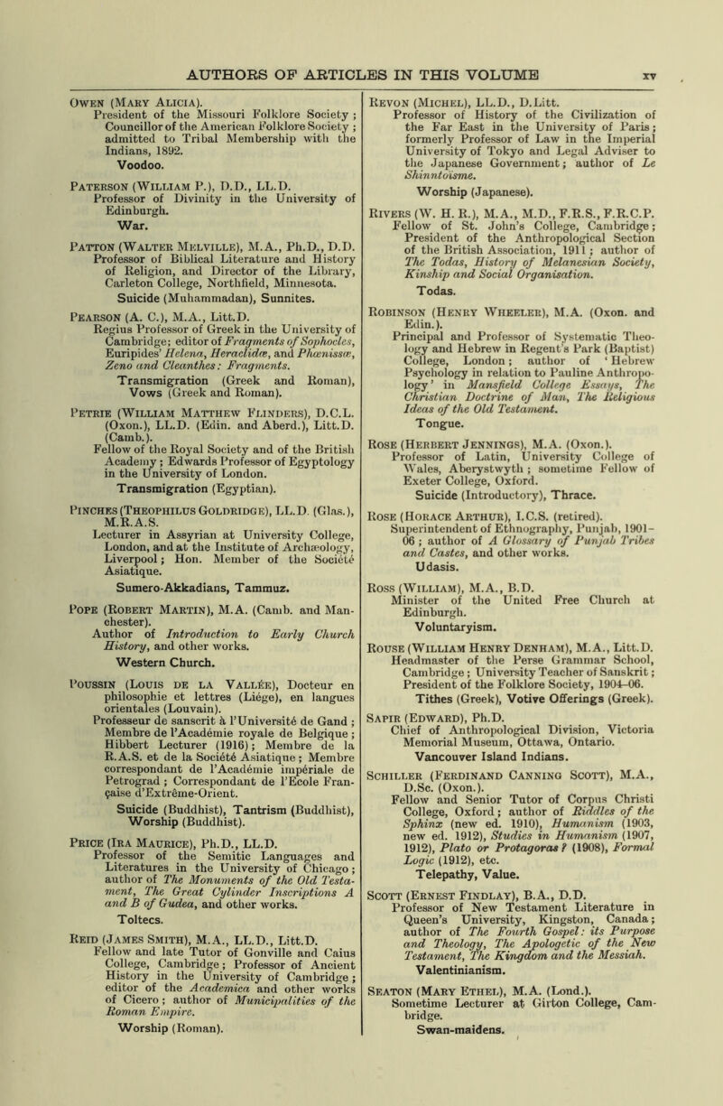 Owen (Mary Alicia). President of the Missouri Folklore Society ; Councillor of the American Folklore Society ; admitted to Tribal Membership with the Indians, 1892. Voodoo. Paterson (William P.), D.D., LL.D. Professor of Divinity in the University of Edinburgh. War. Patton (Walter Melville), M.A., Ph.D., D.D. Professor of Biblical Literature and History of Religion, and Director of the Library, Carleton College, Northfield, Minnesota. Suicide (Muhammadan), Sunnites. Pearson (A. C.), M.A., Litt.D. Regius Professor of Greek in the University of Cambridge; editor of Fragments of Sophocles, Euripides’ Helena, Heradidce, and Phcenissm, Zeno and Cleanthes: Fragments. Transmigration (Greek and Roman), Vows (Greek and Roman). Petrie (William Matthew Flinders), D.C.L. (Oxon.), LL.D. (Edin. and Aberd.), Litt.D. (Camb.). Fellow of the Royal Society and of the British Academy ; Edwards Professor of Egyptology in the University of London. Transmigration (Egyptian). Pinches(Theophilus Goldridge), LL.D. (Glas.), M.R.A.S. Lecturer in Assyrian at University College, London, and at the Institute of Archaeology, Liverpool; Hon. Member of the Society Asiatique. Sumero-Akkadians, Tammuz. Pope (Robert Martin), M.A. (Camb. and Man- chester). Author of Introduction to Early Church History, and other works. Western Church. Poussin (Louis de la VallSe), Docteur en philosophie et lettres (Liege), en langues orientales (Louvain). Professeur de Sanscrit k P University de Gand ; Membre de l’Academie royale de Belgique ; Hibbert Lecturer (1916); Membre de la R.A.S. et de la Society Asiatiqne ; Membre correspondant de l’Academie imp6riale de Petrograd ; Correspondant de l’Ecole Fran- 9aise d’Extreme-Orient. Suicide (Buddhist), Tantrism (Buddhist), Worship (Buddhist). Price (Ira Maurice), Ph.D., LL.D. Professor of the Semitic Languages and Literatures in the University of Chicago ; author of The Monuments of the Old Testa- ment, The Great Cylinder Inscriptions A and B of Gudea, and other works. Toltecs. Reid (James Smith), M.A., LL.D., Litt.D. Fellow and late Tutor of Gonville and Caius College, Cambridge; Professor of Ancient History in the University of Cambridge ; editor of the Academica and other works of Cicero ; author of Municipalities of the Roman Empire. Worship (Roman). Revon (Michel), LL.D., D.Litt. Professor of History of the Civilization of the Far East in the University of Paris; formerly Professor of Law in the Imperial University of Tokyo and Legal Adviser to the Japanese Government; author of Le Shinntoisme. Worship (Japanese). Rivers (W. H. R.), M.A., M.D., F.R.S., F.R.C.P. Fellow of St. John’s College, Cambridge; President of the Anthropological Section of the British Association, 1911 ; author of The Todas, History of Melanesian Society, Kinship and Social Organisation. Todas. Robinson (Henry Wheeler), M.A. (Oxon. and Edin.). Principal and Professor of Systematic Theo- logy and Hebrew in Regent’s Park (Baptist) College, London; author of ‘ Hebrew Psychology in relation to Pauline Anthropo- logy ’ in Mansfield College Essays, The Christian Doctrine of Man, The Religious Ideas of the Old Testament. Tongue. Rose (Herbert Jennings), M.A. (Oxon.). Professor of Latin, University College of Wales, Aberystwyth ; sometime Fellow of Exeter College, Oxford. Suicide (Introductory), Thrace. Rose (Horace Arthur), I.C.S. (retired). Superintendent of Ethnography, Punjab, 1901 — 06 ; author of A Glossary of Punjab Tribes and Castes, and other works. Udasis. Ross (William), M.A., B.D. Minister of the United Free Church at Edinburgh. Voluntaryism. Rouse (William Henry Denham), M.A., Litt.D. Headmaster of the Perse Grammar School, Cambridge ; University Teacher of Sanskrit; President of the Folklore Society, 1904-06. Tithes (Greek), Votive Offerings (Greek). Sapir (Edward), Ph.D. Chief of Anthropological Division, Victoria Memorial Museum, Ottawa, Ontario. Vancouver Island Indians. Schiller (Ferdinand Canning Scott), M.A., D.Sc. (Oxon.). Fellow and Senior Tutor of Corpus Christi College, Oxford; author of Riddles of the Sphinx (new ed. 1910), Humanism (1903, new ed. 1912), Studies in Humanism (1907, 1912), Plato or Protagoras ? (1908), Formal Logic (1912), etc. Telepathy, Value. Scott (Ernest Findlay), B.A., D.D. Professor of New Testament Literature in Queen’s University, Kingston, Canada; author of The Fourth Gospel: its Purpose and Theology, The Apologetic of the New Testament, The Kingdom and the Messiah. Valentinianism. Seaton (Mary Ethel), M.A. (Lond.). Sometime Lecturer at Girton College, Cam- bridge. Swan-maidens.