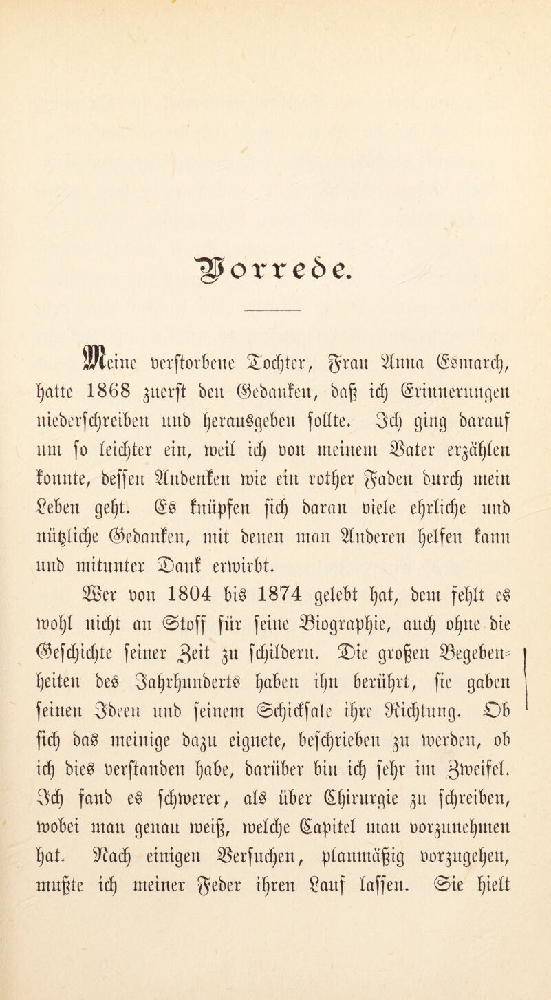 '^orrcöe. 9/Jeiue »erftorknie Jodjtcr, ^rau 3(nna gSniardj, !§atte 1868 ^uerft beu C^ebaufeu, ba§ (Erinnerungen nieberfc^reiben nnb tjeran^geben foEte* 3dj ging baranf nni fo leidster ein, tned id) t)on meinem ^ater er^d^Ien fonnte, beffen 51nbenfen mie ein rotier gaben burc^ mein ?eben geljt* (E§ fnüpfen fic^ baran üieie e^rlidje nnb nüyic^e ©ebanfen, mit betten mon 51ttberen i§elfen fann nnb mitunter ®attf ermirbt* 3Ber t)on 1804 bi^ 1874 gelebt ^at, bem fe^tt e^ ino^t nic^t an Stoff für feine Siograp^ie, and^ ot)ne bie ®ef^id)te feiner ^n fi^itbern. 2)ie großen Segeben^ feiten be^ gatir^nnbert^ tjaben i^n berührt, fie gaben feinen 3beett nnb feinem Si^idfate i^re 91i(^tnng* Ob fic^ ba§ meinige ba^n eignete, bef^rieben ^u merben, ob ic^ bie§ oerftanben ^abe, barüber bin ic^ fe^r im 3^^tfet* fanb e§ fermerer, at^ über ^^irnrgie gn fc^reiben, mobei man genau mei^, metdie Sa^itet man oorgnne^men ^at. 9^a(^ einigen 9Serfn(^en, ü^anmägig oor^ngel^en, mu^te id) meiner gebet i^ren Sauf taffen* Sie ^iett