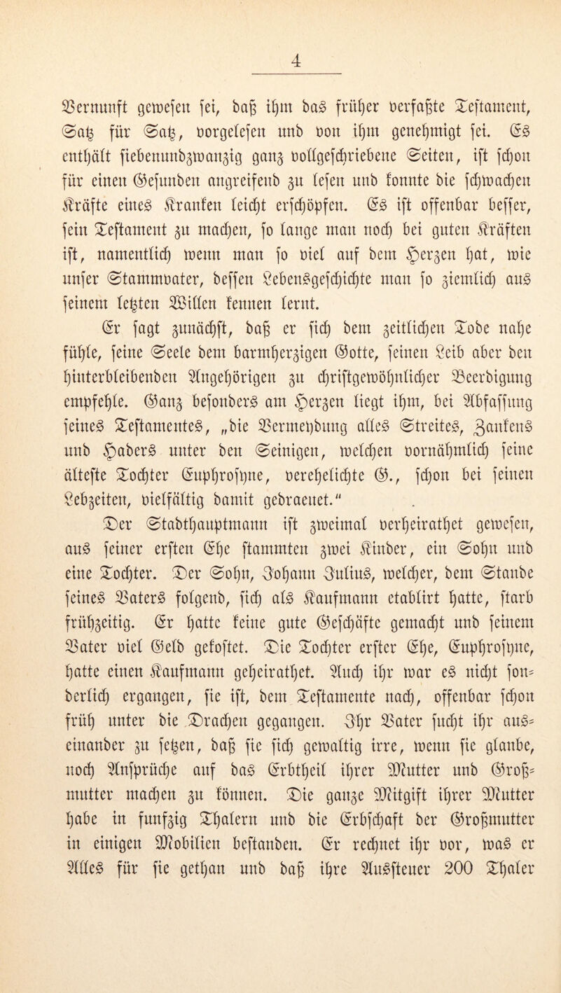 33ernunft getüefeu bag i^m ha§> frütjer öerfagte Xeftament, für rorgetefen unb rott i()m genehmigt fet. (^§> cntl)ä(t fiebenunb^irangig gan§ roügefcbrtebene Seiten, ift f(^on für einen ©ejnnben angretfenb gn (efen unb fonnte bte fdjtnadien Kräfte etne^ llranfen iet(^t erfc^öüfen. (i§> ift offenbar beffer, fein 2;:eftantent 511 nta^en, fo tauge tnan noi^ bei guten Kräften ift, namenttii^ trenn man fo riet auf bem ^ergen t)at, mie unfer 0tammoater, beffen !^eben^gef^i(^te man fo giemtid) a\i§> feinem testen Sitten fennen ternt. ^r fagt gunäc^ft, bag er fid) bem geittid^en ^obe na^e fü^te, feine (Seele bem barmherzigen ®otte, feinen Öeib aber ben hinterbteibenben Angehörigen gu d)riftgett»öhntid)er töeerbigung empfehle. ®anz befonber^ am ^er^en liegt ihm, bei Abfaffitng feinet !Ieftamente§, „bie ^ermepbung atte§ Streitet, 3^ittt4n§ unb v^aber^ unter ben Seinigen, metchen oornähmtid) feine ättefte S^ochter (Snpht'ofpne, oerehetichte (^., fd)on bei feinen Lebzeiten, oietfättig bamit gebraenet.'' !^er Stabthanptmann ift ztreimal oerheirathet gemefen, an§ feiner erften (^h*^ ftammten zmei llinber, ein Sohn nnb eine 3;^od)ter. ®er Sohn, -S'ohann -Sutiug, metther, bem Staube feinet ^ater§ fotgenb, fid) at^ f auf mann etabtirt hcitte, ftarb frühzeitig. (5r 9^1^ ^efi^äfte gemalt nnb feinem SSater riet ©etb gefoftet. SDie Xo^ter erfter (Sh^r (^upht'ofhne, hatte einen H'aufmann geheirattjet. And) ihr mar c§> nid)t fon- bertich ergangen, fie ift, bem ^eftarnente nach, offenbar fi^on früh it^^er bie ®rad)en gegangen. Otjr ^ater fndjt ihr ang- einanber zu fe^en, ba§ fie fi(^ gemattig irre, menn fie glaube, noch Anfprüd)e auf ba§ (^rbttjeil ihrer 5[}?ntter nnb (Srofz- mutter ma^en z« tonnen. ^Die ganze S^citgift ihrer D^ntter habe in fünfzig ^^^h^^tern nnb bie (Srbfehaft ber ©rohmntter in einigen 9}?obilien beftanben. (^r rechnet ihr oor, \va§> er Alle§ für fie gethan nnb ba§ ihre An^ftener 200 ^h^^ter