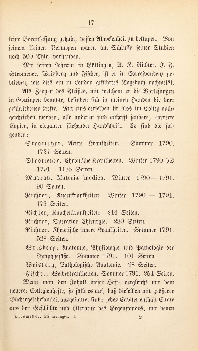 feine 3Seranfaffung ge^bt, beffen 5fbtriefen^eit gu belfagen. 33on feinem ffeinen ^Sermögen maren am 0rf)fnffe feiner @tnbien nocf) 500 t)orf)anben. feinen Öe^rern in ©öttingen, 9?icf)ter, 3. g. 0tromet)er, Sri^berg unb gifd)er^ ift er in d^orrefponbeng ge^ bfieben, mie bie§ ein in Bonbon gefü^rte^ S^^agebn^ na^mei^t. mefc£)em er bie 35orfefnngen in Böttingen benn^te, befinben fi(^ in meinen §änben bie bort gef^riebenen §efte. %r ein§ berfefben ift bfo§ im doffeg nai^= ge]d)rieben morben, affe anberen finb ängerft fanbere, correcte dopien, in eleganter ffiepenber §anbf(^rift. d§ finb bie fof= genben: ©tromeper, tote franf^eiten. 0ommer 1790. 1727 (Seiten. Stromeper, d^ronifcpe J^ranfpeiten. Sinter 1790 bi^ 1791. 1185 Seiten. 9J?nrrap, Materia medica. Sinter 1790—1791. 90 Seiten. 91i(f)ter, ^ngenfranfpeiten. Sinter 1790 — 1791. 176 Seiten. 9?id)ter, £no(^en!ranfpeiten. 244 Seiten. 9^i^ter, Dperatine dpirnrgie. 280 Seiten. 9^i(pter, dpronifcpe innere tranfpeiten. Sommer 1791. 528 Seiten. Srigberg, Anatomie, “ißppfiofogie nnb ^atpofogie ber Spmppgefäpe. Sommer 1791. 101 Seiten. Sri^berg, ^atpofogif(pe 2lnatomie. 98 Seiten. gif (per, Seiberfranfpeiten. Sommer 1791. 254 Seiten. Senn man ben gnpaft biefer |)efte oergteiipt mit bem nenerer doffegienpefte, fo faßt anf, bap biefetben mit gröperer '^ü(pergefeprfamfeitan§geftattet finb; jebe^ dapitel entpäft ditate m§> ber (^efipiipte unb Siteratnr beg ®egenftanbeg, mit benen •Strome^ er, ©rinnerungen. I. 2