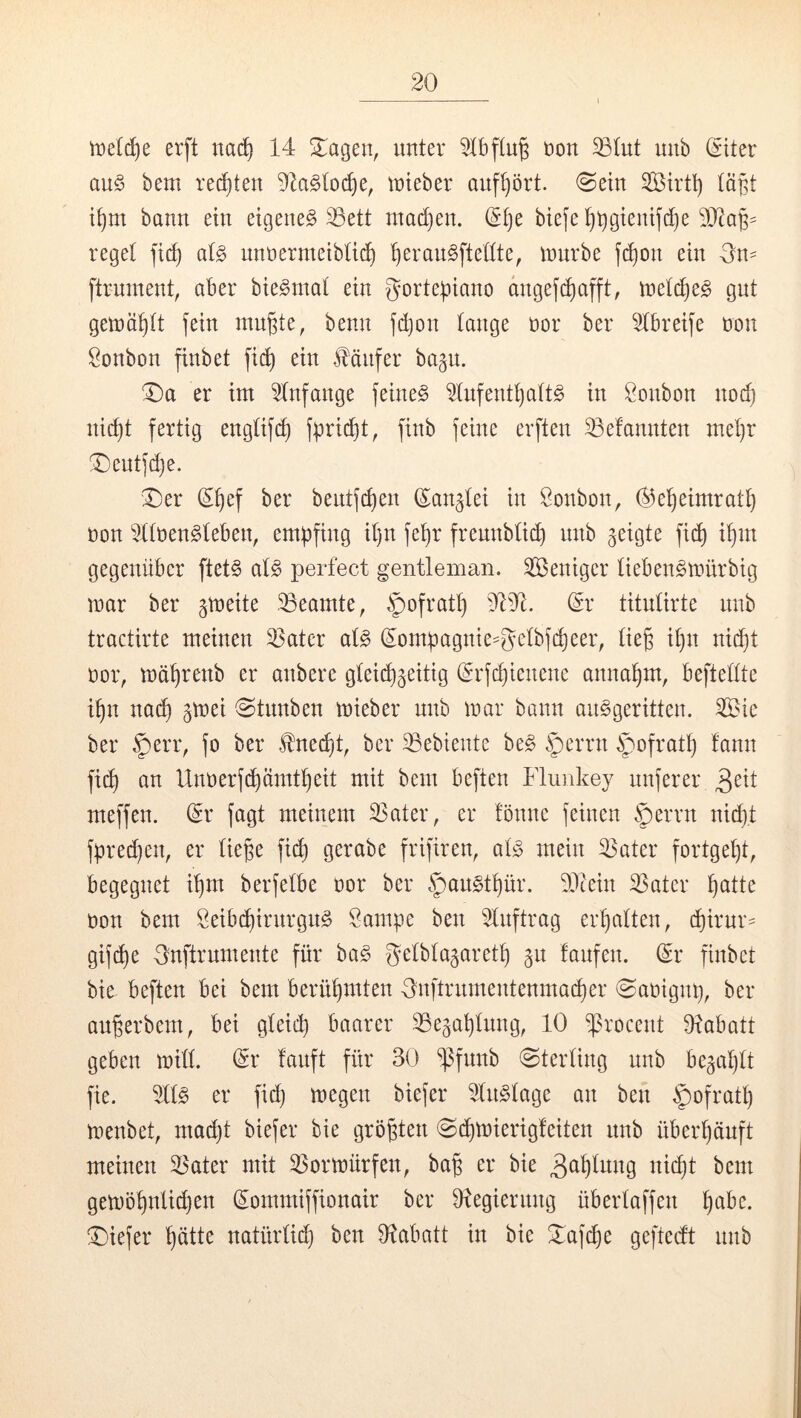 erft nac^ 14 Stagen, unter 2Ibftug uou ^tut unb ^iter au§ bem regten 2k§(oc^e, tuieber auf()ört. (Sein läßt if)m bann ein eigene^ 35ett mad)en. reget aU nnnermeibtii^ ^eranSftettte^ mürbe fd)on ein Sn- ftrnment, aber bie^mat ein gortepiano dugef^afft, meti^e^ gut gemö^tt fein nin^te, benn fc^on tauge nor ber 2tbreife non Sonbon finbet fi(^ ein Fünfer bagu. ^a er im 2tnfange feinet 2tnfentt)att§ in Öonbon no(^ nic^t fertig engtif(^ fpfi^^t, finb feine erften ^efannten met)r T)entfd)e. Der (S^ef ber bentfd)en ß^an^tei in Bonbon, ®e^eimratt} non 2ttt)en§teben, empfing it)n fepr freunbti^ nnb geigte fid) i^m gegenüber ftet§ at^ perfect gentleman. Weniger tieben^mürbig mar ber gmeite ^Beamte, |)ofratt) 2121. dv titntirte nnb tractirte meinen ^ater al§> (^ompagnie^getbfd)eer, tieg it)n ni(^t t)or, mä^renb er anbere gte^^eitig (Srfcpienene annapm, beftettte ipn na(^ gmei ^Stnnben mieber unb mar bann an^geritten. ^ie ber .^^err, fo ber ^ned)t, ber Gebiente be§ §crrn §ofratp fann ft(^ an llnoerf^ümtpeit mit bem beften Flunkey nuferer meffen. dv fagt meinem ^ater, er !önne feinen §errn nii^t fprec^en, er tie^e fii^ gerabe frifiren, at;3 mein ^ater fortgept, begegnet ipm berfetbe nor ber §an§tpür. 22tein 23ater patte non bem Seibcpirnrgn^ Sampe ben 2tnftrag erpatten, cpirnr- gif(pe 3nftrnmente für ha§> fjetbtagaretp gn laufen. Sr finbet bie beften bei bem berüpmten fynftrnmentenmai^er @anignp, ber au^erbem, bei gteicp baarer 25e§aptnng, 10 ^rocent Dlabatt geben mitt. Sr lauft für 30 ‘^Pfnnb Sterling nnb begaptt fie. 2tt^ er fid) megen biefer 2tn§tage an ben $ofratp menbet, mad)t biefer bie größten @cpmierigleiten nnb überpänft meinen 2Sater mit ^ormürfen, ba§ er bie 3<^ptitng ni(pt bem gemöpntidjen Sommiffionair ber Dlegiernng übertaffen pabc. Diefer pätte natürtid) ben 21abatt in bie Daf^e geftedt nnb