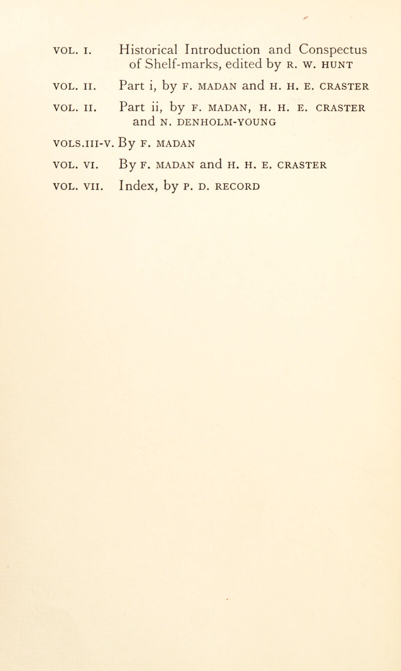 VOL. II. VOL. II. VOLS.III- VOL. VI. VOL. VII. of Shelf-marks, edited by r. w. hunt Part i, by F. madan and h. h. e. craster Part ii, by f. madan, h. h. e. craster and N. DENHOLM-YOUNG . By F. MADAN By F. MADAN and H. h. e. craster Index, by p. d. record