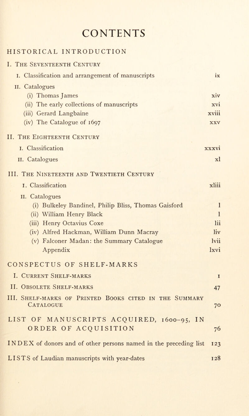 CONTENTS HISTORICAL INTRODUCTION I. The Seventeenth Century I. Classification and arrangement of manuscripts ix II. Catalogues (i) Thomas James xiv (ii) The early collections of manuscripts xvi (iii) Gerard Langbaine xviii (iv) The Catalogue of 1697 xxv II. The Eighteenth Century I. Classification xxxvi II. Catalogues xl III. The Nineteenth and Twentieth Century I. Classification xliii II. Catalogues (i) Bulkeley Bandinel, Philip Bliss, Thomas Gaisford 1 (ii) William Henry Black 1 (iii) Henry Octavius Coxe lii (iv) Alfred Hackman, William Dunn Macray liv (v) Falconer Madan: the Summary Catalogue Ivii Appendix Ixvi CONSPECTUS OF SHELF-MARKS I. Current Shelf-marks i II. Obsolete Shelf-marks 47 HI. Shelf-marks of Printed Books cited in the Summary Catalogue 70 LIST OF MANUSCRIPTS ACQUIRED, 1600-95, IN ORDER OF ACQUISITION 76 INDEX of donors and of other persons named in the preceding list 123 LISTS of Laudian manuscripts with year-dates 128