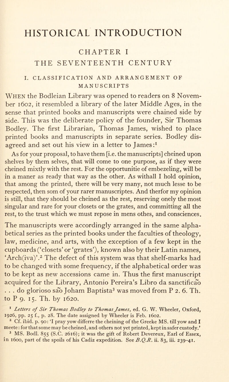 HISTORICAL INTRODUCTION CHAPTER I THE SEVENTEENTH CENTURY I. CLASSIFICATION AND ARRANGEMENT OF MANUSCRIPTS When the Bodleian Library was opened to readers on 8 Novem- ber 1602, it resembled a library of the later Middle Ages, in the sense that printed books and manuscripts were chained side by side. This was the deliberate policy of the founder, Sir Thomas Bodley. The first Librarian, Thomas James, wished to place printed books and manuscripts in separate series. Bodley dis- agreed and set out his view in a letter to James P As for your proposal, to have them [i.e. the manuscripts] cheined upon shelves by them selves, that will come to one purpose, as if they were cheined mixtly with the rest. For the opportunitie of embezeling, will be in a maner as ready that way as the other. As withall I hold opinion, that among the printed, there will be very many, not much lesse to be respected, then som of your rarer manuscriptes. And therfor my opinion is still, that they should be cheined as the rest, reserving onely the most singular and rare for your closets or the grates, and committing all the rest, to the trust which we must repose in mens othes, and consciences. The manuscripts were accordingly arranged in the same alpha- betical series as the printed books under the faculties of theology, law, medicine, and arts, with the exception of a few kept in the cupboards (‘closets’ or ‘grates’), known also by their Latin names, ‘Arch(iva)’.^ The defect of this system was that shelf-marks had to be changed with some frequency, if the alphabetical order was to be kept as new accessions came in. Thus the first manuscript acquired for the Library, Antonio Pereira’s Libro da sanctified ... do glorioso sd Joham Baptista^ was moved from P 2. 6. Th. to P 9. 15. Th. by 1620. * Letters of Sir Thomas Bodley to Thomas James, ed. G. W. Wheeler, Oxford, 1926, pp. 25 f., p, 28. The date assigned by Wheeler is Feb. 1602. ^ Cf. ibid. p. 90: T pray yow differre the cheining of the Greeke MS. till yow and I meete: for that some may be cheined, and others not yet printed, kept in safer custody.* ^ MS. Bodl. 855 (S.C. 2616); it was the gift of Robert Devereux, Earl of Essex, in 1600, part of the spoils of his Cadiz expedition. See B.Q.R. ii. 83, iii. 239-41.