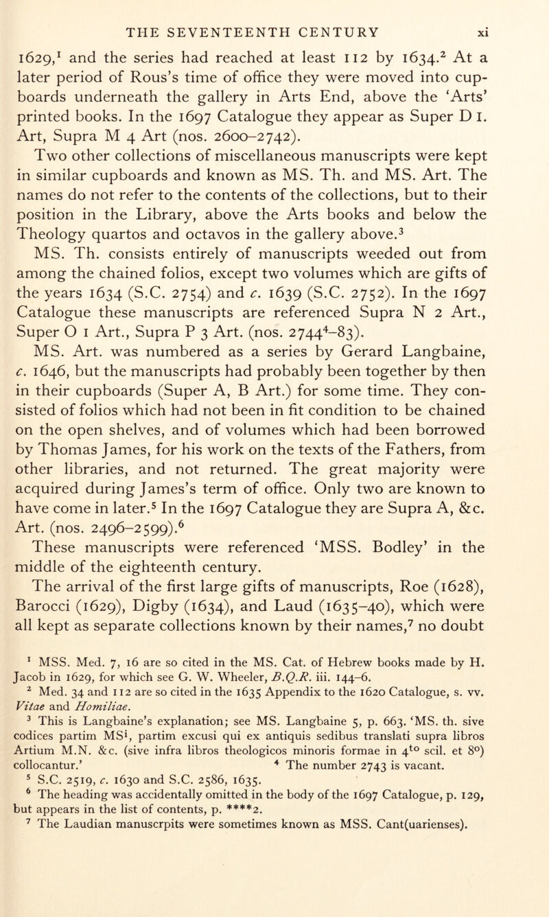 1629,^ and the series had reached at least 112 by 1634.^ At a later period of Rous’s time of office they were moved into cup- boards underneath the gallery in Arts End, above the ‘Arts’ printed books. In the 1697 Catalogue they appear as Super D I. Art, Supra M 4 Art (nos. 2600-2742). Two other collections of miscellaneous manuscripts were kept in similar cupboards and known as MS. Th. and MS. Art. The names do not refer to the contents of the collections, but to their position in the Library, above the Arts books and below the Theology quartos and octavos in the gallery above.^ MS. Th. consists entirely of manuscripts weeded out from among the chained folios, except two volumes which are gifts of the years 1634 (S.C. 2754) and c. 1639 (S.C. 2752). In the 1697 Catalogue these manuscripts are referenced Supra N 2 Art., Super O I Art., Supra P 3 Art. (nos. 2744^^-83). MS. Art. was numbered as a series by Gerard Langbaine, c. 1646, but the manuscripts had probably been together by then in their cupboards (Super A, B Art.) for some time. They con- sisted of folios which had not been in fit condition to be chained on the open shelves, and of volumes which had been borrowed by Thomas James, for his work on the texts of the Fathers, from other libraries, and not returned. The great majority were acquired during James’s term of office. Only two are known to have come in later.^ In the 1697 Catalogue they are Supra A, &c. Art. (nos. 2496-2599).^ These manuscripts were referenced ‘MSS. Bodley’ in the middle of the eighteenth century. The arrival of the first large gifts of manuscripts. Roe (1628), Barocci (1629), Digby (1634), and Laud (1635-40), which were all kept as separate collections known by their names,^ no doubt ^ MSS. Med. 7j 16 are so cited in the MS. Cat. of Hebrew books made by H. Jacob in 1629, for which see G. W. Wheeler, B.Q.R. iii. 144-6. ^ Med. 34 and 112 are so cited in the 1635 Appendix to the 1620 Catalogue, s. vv. Vitae and Homiliae. ^ This is Langbaine’s explanation; see MS. Langbaine 5, p. 663. ‘MS. th. sive codices partim MS*, partim excusi qui ex antiquis sedibus translati supra libros Artium M.N. &c. (sive infra libros theologicos minoris formae in 4^° scil. et 8°) collocantur.’ ^ The number 2743 is vacant. ^ S.C. 2519, e. 1630 and S.C. 2586, 1635. ^ The heading was accidentally omitted in the body of the 1697 Catalogue, p. 129, but appears in the list of contents, p. ****2. ^ The Laudian manuscrpits were sometimes known as MSS. Cant(uarienses).