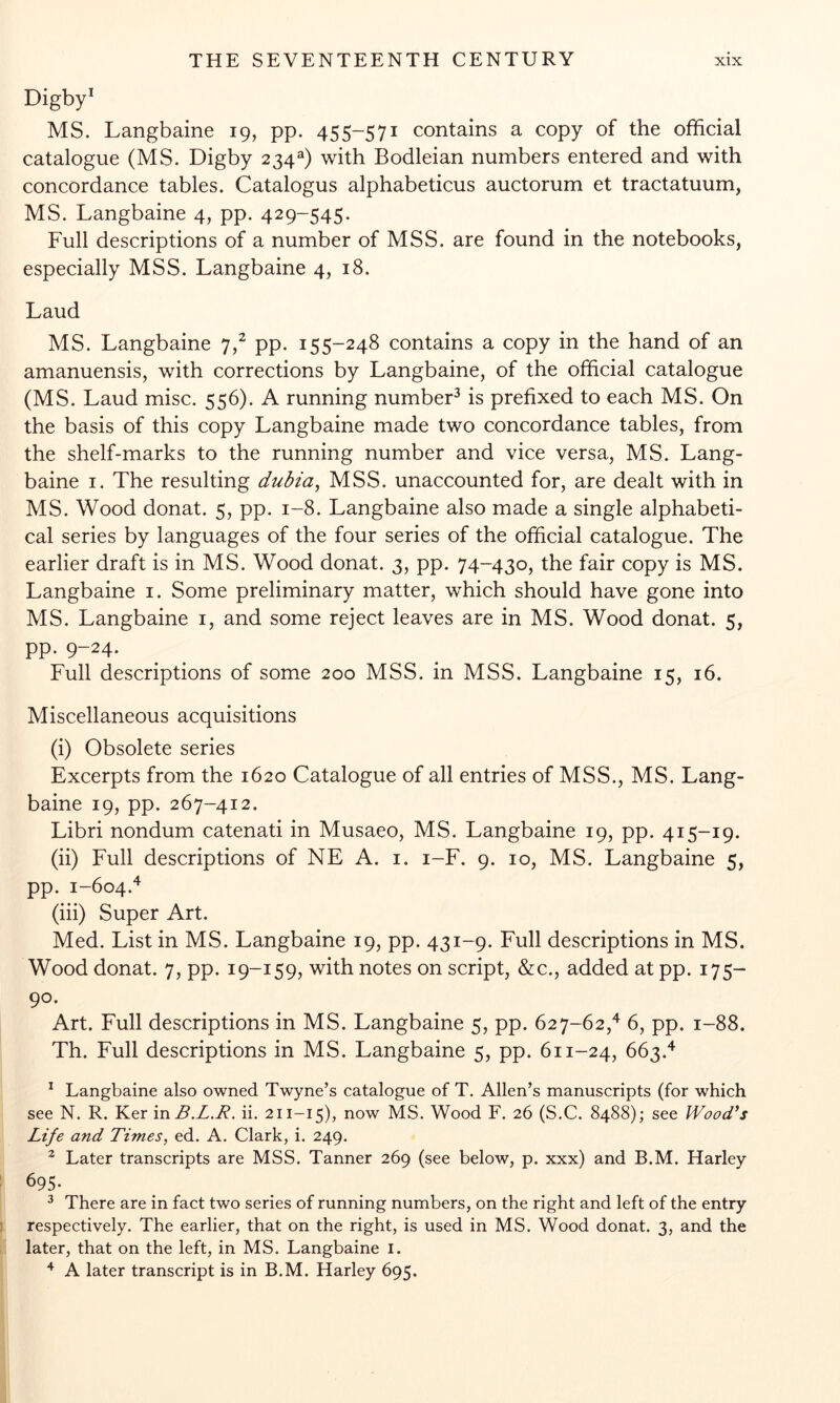 Digby^ MS. Langbaine 19, pp. 455-571 contains a copy of the official catalogue (MS. Digby 234^) with Bodleian numbers entered and with concordance tables. Catalogus alphabeticus auctorum et tractatuum, MS. Langbaine 4, pp. 429-545. Full descriptions of a number of MSS. are found in the notebooks, especially MSS. Langbaine 4, 18. Laud MS. Langbaine 7,^ pp. 155-248 contains a copy in the hand of an amanuensis, with corrections by Langbaine, of the official catalogue (MS. Laud misc. 556). A running number^ is prefixed to each MS. On the basis of this copy Langbaine made two concordance tables, from the shelf-marks to the running number and vice versa, MS. Lang- baine I. The resulting dubia^ MSS. unaccounted for, are dealt with in MS. Wood donat. 5, pp. 1-8. Langbaine also made a single alphabeti- cal series by languages of the four series of the official catalogue. The earlier draft is in MS. Wood donat. 3, pp. 74-430, the fair copy is MS. Langbaine i. Some preliminary matter, which should have gone into MS. Langbaine i, and some reject leaves are in MS. Wood donat. 5, pp. 9-24. Full descriptions of some 200 MSS. in MSS. Langbaine 15, 16. Miscellaneous acquisitions (i) Obsolete series Excerpts from the 1620 Catalogue of all entries of MSS., MS. Lang- baine 19, pp. 267-412. Libri nondum catenati in Musaeo, MS. Langbaine 19, pp. 415-19. (ii) Full descriptions of NE A. i. i-F. 9. 10, MS. Langbaine 5, pp. 1-604.^^ (iii) Super Art. Med. List in MS. Langbaine 19, pp. 431-9. Full descriptions in MS. Wood donat. 7, pp. 19-159, with notes on script, &c., added at pp. 175- 90. Art. Full descriptions in MS. Langbaine 5, pp. 627-62,^ 6, pp. 1-88. Th. Full descriptions in MS. Langbaine 5, pp. 611-24, 663.^ ^ Langbaine also owned Twyne’s catalogue of T. Allen’s manuscripts (for which see N. R. Ker in B.L.R. ii, 211-15), now MS. Wood F. 26 (S.C. 8488); see Wood*s Life and Times, ed. A. Clark, i. 249. ^ Later transcripts are MSS. Tanner 269 (see below, p. xxx) and B.M. Harley 695. ^ There are in fact two series of running numbers, on the right and left of the entry respectively. The earlier, that on the right, is used in MS. Wood donat. 3, and the later, that on the left, in MS. Langbaine i. ^ A later transcript is in B.M. Harley 695.