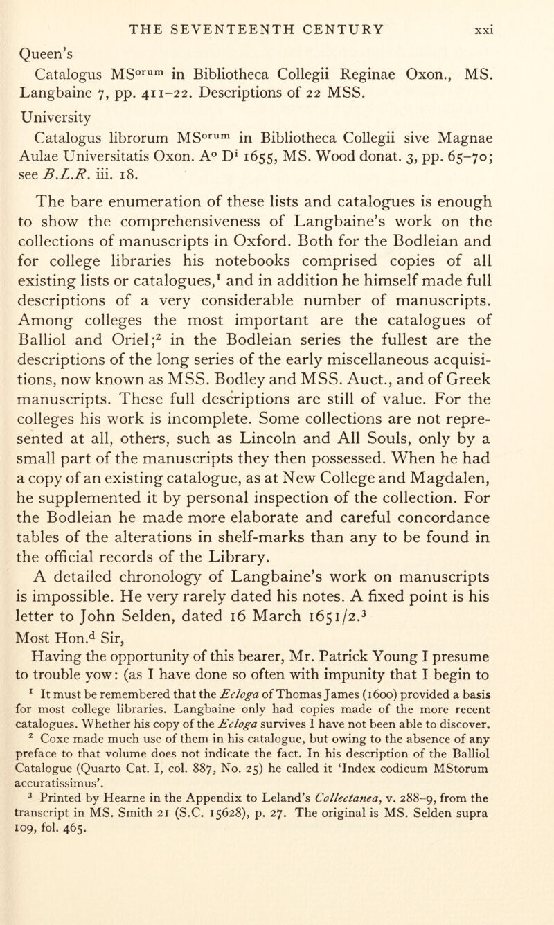 Queen’s Catalogus in Bibliotheca Collegii Reginae Oxon., MS. Langbaine 7, pp. 411-22. Descriptions of 22 MSS. University Catalogus librorum MS°*''^^ in Bibliotheca Collegii sive Magnae Aulae Universitatis Oxon. A® D* 1655, MS. Wood donat. 3, pp. 65-70; see B.L.R. hi. 18. The bare enumeration of these lists and catalogues is enough to show the comprehensiveness of Langbaine’s work on the collections of manuscripts in Oxford. Both for the Bodleian and for college libraries his notebooks comprised copies of all existing lists or catalogues,^ and in addition he himself made full descriptions of a very considerable number of manuscripts. Among colleges the most important are the catalogues of Balliol and Oriel in the Bodleian series the fullest are the descriptions of the long series of the early miscellaneous acquisi- tions, now known as MSS. Bodley and MSS. Auct., and of Greek manuscripts. These full descriptions are still of value. For the colleges his work is incomplete. Some collections are not repre- sented at all, others, such as Lincoln and All Souls, only by a small part of the manuscripts they then possessed. When he had a copy of an existing catalogue, as at New College and Magdalen, he supplemented it by personal inspection of the collection. For the Bodleian he made more elaborate and careful concordance tables of the alterations in shelf-marks than any to be found in the official records of the Library. A detailed chronology of Langbaine’s work on manuscripts is impossible. He very rarely dated his notes. A fixed point is his letter to John Selden, dated 16 March 1651/2.^ Most Hon.^ Sir, Having the opportunity of this bearer, Mr. Patrick Young I presume to trouble yow: (as I have done so often with impunity that I begin to ^ It must be remembered that the Ecloga of Thomas James (1600) provided a basis for most college libraries. Langbaine only had copies made of the more recent catalogues. Whether his copy of the Ecloga survives I have not been able to discover. ^ Coxe made much use of them in his catalogue, but owing to the absence of any preface to that volume does not indicate the fact. In his description of the Balliol Catalogue (Quarto Cat. I, col. 887, No. 25) he called it ‘Index codicum MStorum accuratissimus’. ^ Printed by Hearne in the Appendix to Leland’s Collectanea, v. 288-9, from the transcript in MS. Smith 21 (S.C. 15628), p. 27. The original is MS. Selden supra 109, fob 465.