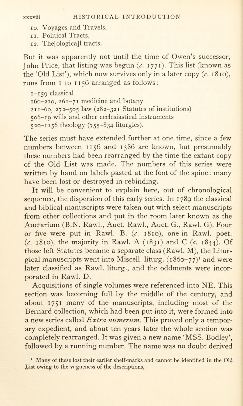 10. Voyages and Travels. 11. Political Tracts. 12. The[ologica]l tracts. But it was apparently not until the time of Owen’s successor, John Price, that listing was begun {c. 1771). This list (known as the ‘Old List’), which now survives only in a later copy (c. 1810), runs from i to 1156 arranged as follows: 1-159 classical 160-210, 261-71 medicine and botany 211-60, 272-505 law (282-321 Statutes of institutions) 506-19 wills and other ecclesiastical instruments 520-1156 theology (755-S34 liturgies). The series must have extended further at one time, since a few numbers between 1156 and 1386 are known, but presumably these numbers had been rearranged by the time the extant copy of the Old List was made. The numbers of this series were written by hand on labels pasted at the foot of the spine: many have been lost or destroyed in rebinding. It will be convenient to explain here, out of chronological sequence, the dispersion of this early series. In 1789 the classical and biblical manuscripts were taken out with select manuscripts from other collections and put in the room later known as the Auctarium (B.N. Raw!., Auct. Raw!., Auct. G., Rawl. G). Four or five were put in Rawl. B. (r. 1810), one in Rawl. poet. {c. 1810), the majority in Rawl. A (1831) and C {c. 1844). Of those left Statutes became a separate class (Rawl. M), the Litur- gical manuscripts went into Miscell. liturg. (1860-77)^ were later classified as Rawl. liturg., and the oddments were incor- porated in Rawl. D. Acquisitions of single volumes were referenced into NE. This section was becoming full by the middle of the century, and about 1751 many of the manuscripts, including most of the Bernard collection, which had been put into it, were formed into a new series called Extra numerum. This proved only a tempor- ary expedient, and about ten years later the whole section was completely rearranged. It was given a new name ‘MSS. Bodley’, followed by a running number. The name was no doubt derived ^ Many of these lost their earlier shelf-marks and cannot be identified in the Old List owing to the vagueness of the descriptions,