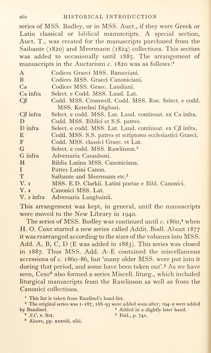series of MSS. Bodley, or in MSS. Auct., if they were Greek or Latin classical or biblical manuscripts. A special section, Auct. T., was created for the manuscripts purchased from the Saibante (1820) and Meermann (1824) collections. This section was added to occasionally until 1885. The arrangement of manuscripts in the Auctarium c, 1820 was as follows d A B Ca Ca infra Ci3 Cj8 infra D D infra E F G G infra H I T V. I V. 2 V. 2 infra Codices Graeci MSS. Barocciani. Codices MSS. Graeci Canoniciani. Codices MSS. Graec. Laudiani. Select, e Codd. MSS. Laud. Lat. Codd. MSS. Cromwell. Codd. MSS. Roe. Select, e codd. MSS. Kenelmi Digbaei. Select, e codd. MSS. Lat. Laud, continuat. ex Ca infra. Codd. MSS. Biblici et S.S. patres. Select, e codd. MSS. Lat. Laud, continuat. ex C^ infra. Codd. MSS. S.S. patres et scriptores ecclesiastici Graeci. Codd. MSS. classici Graec. et Lat. Select, e codd. MSS. Rawlinson.^ Adversaria Casauboni. Biblia Latina MSS. Canoniciana. Patres Latini Canon. Saibante and Meermann etc.^ MSS. E.D. Clarkii. Latini poetae e Bibl. Canonici. Canonici MSS. Lat. Adversaria Langbainii. This arrangement was kept, in general, until the manuscripts were moved to the New Library in 1940. The series of MSS. Bodley was continued until c. 1860,^ when H. O. Coxe started a new series called Addit. Bodl. About 1877 it was rearranged according to the sizes of the volumes into MSS. Add. A, B, C, D (E was added in 1883). This series was closed in 1887. Thus MSS. Add. A-E contained the miscellaneous accessions of c. 1860-86, but ‘many older MSS. were put into it during that period, and some have been taken out’.^ As we have seen, Coxe^ also formed a series Miscell. liturg., which included liturgical manuscripts from the Rawlinson as well as from the Canonici collections. * This list is taken from Bandinel’s hand-list. ^ The original series was 1-187; 188-93 were added soon after; 194-9 were added by Bandinel. ^ Added in a slightly later hand. S.C. V. 801. 5 Ibid,, p. 741, ^ Above, pp. xxxviii, xliii.