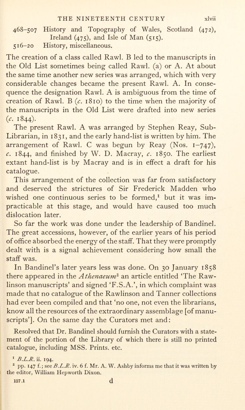 468-507 History and Topography of Wales, Scotland (472), Ireland (475), and Isle of Man (515). 516-20 History, miscellaneous. The creation of a class called Rawl. B led to the manuscripts in the Old List sometimes being called Rawl. (a) or A. At about the same time another new series was arranged, which with very considerable changes became the present Rawl. A. In conse- quence the designation Rawl. A is ambiguous from the time of creation of Rawl. B {c. 1810) to the time when the majority of the manuscripts in the Old List were drafted into new series {c. 1844). The present Rawl. A was arranged by Stephen Reay, Sub- Librarian, in 1831, and the early hand-list is written by him. The arrangement of Rawl. C was begun by Reay (Nos. 1-747), c. 1844, 2^^cl finished by W. D. Macray, c. 1850. The earliest extant hand-list is by Macray and is in effect a draft for his catalogue. This arrangement of the collection was far from satisfactory and deserved the strictures of Sir Frederick Madden who wished one continuous series to be formed,^ but it was im- practicable at this stage, and would have caused too much dislocation later. So far the work was done under the leadership of Bandinel. The great accessions, however, of the earlier years of his period of office absorbed the energy of the staff. That they were promptly dealt with is a signal achievement considering how small the staff was. In Bandinebs later years less was done. On 30 January 1858 there appeared in the Athenaeum^ an article entitled ‘The Raw- linson manuscripts’ and signed ‘F.S.A.’, in which complaint was made that no catalogue of the Rawlinson and Tanner collections had ever been compiled and that ‘no one, not even the librarians, know all the resources of the extraordinary assemblage [of manu- scripts’]. On the same day the Curators met and: Resolved that Dr. Bandinel should furnish the Curators with a state- ment of the portion of the Library of which there is still no printed catalogue, including MSS. Prints, etc. * B.L.R. ii. 194. PP. 147 f ; see B.L.R. iv. 6 f. Mr. A. W. Ashby informs me that it was written by the editor, William Hepworth Dixon. 127.1 d