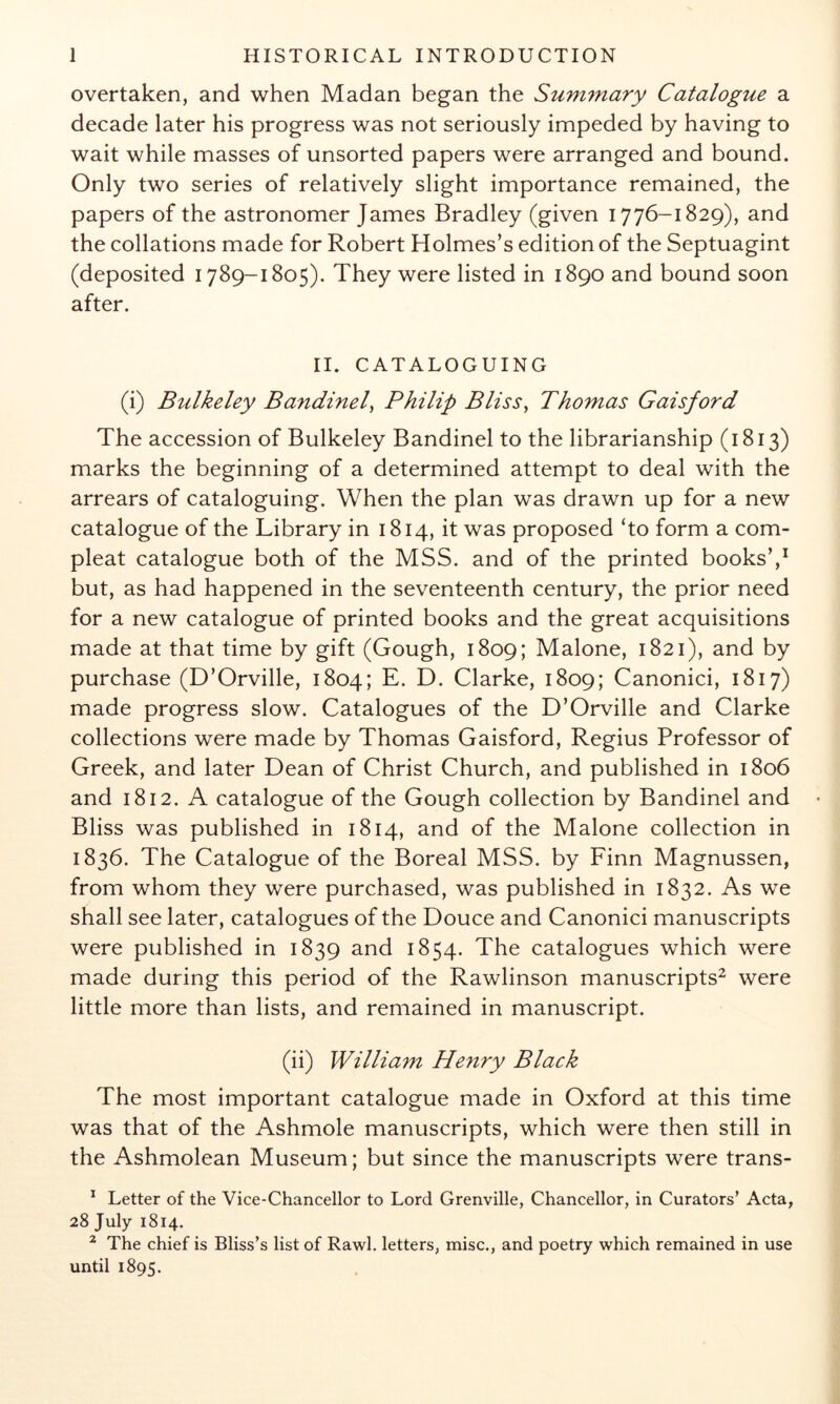 overtaken, and when Madan began the Summary Catalogue a decade later his progress was not seriously impeded by having to wait while masses of unsorted papers were arranged and bound. Only two series of relatively slight importance remained, the papers of the astronomer James Bradley (given 1776-1829), and the collations made for Robert Holmes’s edition of the Septuagint (deposited 1789-1805). They were listed in 1890 and bound soon after. II. CATALOGUING (i) Bulkeley Bandinel^ Philip Bliss^ Thomas Gaisford The accession of Bulkeley Bandinel to the librarianship (1813) marks the beginning of a determined attempt to deal with the arrears of cataloguing. When the plan was drawn up for a new catalogue of the Library in 1814, it was proposed ‘to form a corn- pleat catalogue both of the MSS. and of the printed books’,^ but, as had happened in the seventeenth century, the prior need for a new catalogue of printed books and the great acquisitions made at that time by gift (Gough, 1809; Malone, 1821), and by purchase (D’Orville, 1804; E. D. Clarke, 1809; Canonici, 1817) made progress slow. Catalogues of the D’Orville and Clarke collections were made by Thomas Gaisford, Regius Professor of Greek, and later Dean of Christ Church, and published in 1806 and 1812. A catalogue of the Gough collection by Bandinel and Bliss was published in 1814, and of the Malone collection in 1836. The Catalogue of the Boreal MSS. by Finn Magnussen, from whom they were purchased, was published in 1832. As we shall see later, catalogues of the Douce and Canonici manuscripts were published in 1839 and 1854. The catalogues which were made during this period of the Rawlinson manuscripts^ were little more than lists, and remained in manuscript. (ii) William Henry Black The most important catalogue made in Oxford at this time was that of the Ashmole manuscripts, which were then still in the Ashmolean Museum; but since the manuscripts were trans- Letter of the Vice-Chancellor to Lord Grenville, Chancellor, in Curators’ Acta, 28 July 1814. ^ The chief is Bliss’s list of Rawl. letters, misc., and poetry which remained in use until 1895.