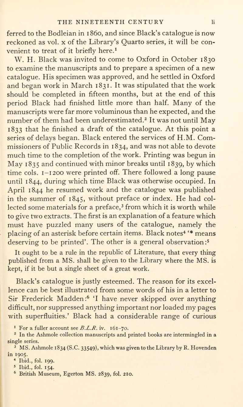 ferred to the Bodleian in 1860, and since Black’s catalogue is now reckoned as vol. x of the Library’s Quarto series, it will be con- venient to treat of it briefly hered W. H. Black was invited to come to Oxford in October 1830 to examine the manuscripts and to prepare a specimen of a new catalogue. His specimen was approved, and he settled in Oxford and began work in March 1831. It was stipulated that the work should be completed in fifteen months, but at the end of this period Black had finished little more than half. Many of the manuscripts were far more voluminous than he expected, and the number of them had been underestimated.^ It was not until May 1833 that he finished a draft of the catalogue. At this point a series of delays began. Black entered the services of H.M. Com- missioners of Public Records in 1834, and was not able to devote much time to the completion of the work. Printing was begun in May 1835 and continued with minor breaks until 1839, by which time cols. 1-1200 were printed off. There followed a long pause until 1844, during which time Black was otherwise occupied. In April 1844 he resumed work and the catalogue was published in the summer of 1845, without preface or index. He had col- lected some materials for a preface,^ from which it is worth while to give two extracts. The first is an explanation of a feature which must have puzzled many users of the catalogue, namely the placing of an asterisk before certain items. Black notes'^ means deserving to be printed’. The other is a general observation:^ It ought to be a rule in the republic of Literature, that every thing published from a MS. shall be given to the Library where the MS. is kept, if it be but a single sheet of a great work. Black’s catalogue is justly esteemed. The reason for its excel- lence can be best illustrated from some words of his in a letter to Sir Frederick Madden:^ T have never skipped over anything difficult, nor suppressed anything important nor loaded my pages with superfluities.’ Black had a considerable range of curious ^ For a fuller account see B.L.R. iv. 161-70. ^ In the Ashmole collection manuscripts and printed books are intermingled in a single series. ^ MS. Ashmole 1834 (S.C. 33549), which was given to the Library by R. Hovenden in 1905. ^ Ibid., fob 199. ® Ibid., fob 154. ^ British Museum, Egerton MS. 2839, fob 210.