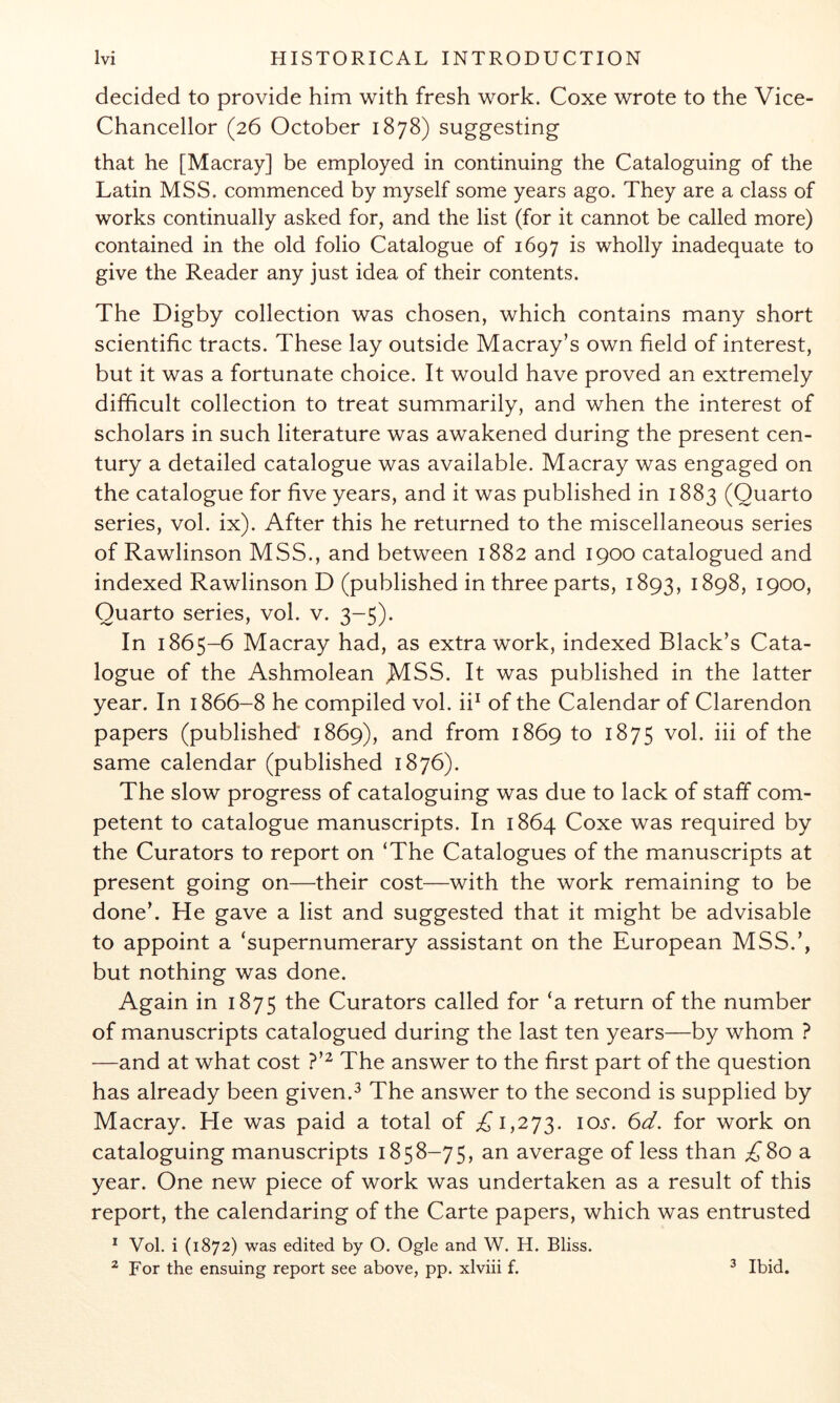 decided to provide him with fresh work. Coxe wrote to the Vice- Chancellor (26 October 1878) suggesting that he [Macray] be employed in continuing the Cataloguing of the Latin MSS. commenced by myself some years ago. They are a class of works continually asked for, and the list (for it cannot be called more) contained in the old folio Catalogue of 1697 is wholly inadequate to give the Reader any just idea of their contents. The Digby collection was chosen, which contains many short scientific tracts. These lay outside Macray’s own field of interest, but it was a fortunate choice. It would have proved an extremely difficult collection to treat summarily, and when the interest of scholars in such literature was awakened during the present cen- tury a detailed catalogue was available. Macray was engaged on the catalogue for five years, and it was published in 1883 (Quarto series, vol. ix). After this he returned to the miscellaneous series of Rawlinson MSS., and between 1882 and 1900 catalogued and indexed Rawlinson D (published in three parts, 1893, 1898, 1900, Quarto series, vol. v. 3-5). In 1865-6 Macray had, as extra work, indexed Black’s Cata- logue of the Ashmolean JMSS. It was published in the latter year. In 1866-8 he compiled vol. ii^ of the Calendar of Clarendon papers (published 1869), and from 1869 to 1875 vol. iii of the same calendar (published 1876). The slow progress of cataloguing was due to lack of staff com- petent to catalogue manuscripts. In 1864 Coxe was required by the Curators to report on ‘The Catalogues of the manuscripts at present going on—their cost—with the work remaining to be done’. He gave a list and suggested that it might be advisable to appoint a ‘supernumerary assistant on the European MSS.’, but nothing was done. Again in 1875 the Curators called for ‘a return of the number of manuscripts catalogued during the last ten years—by whom ? —and at what cost ?’^ The answer to the first part of the question has already been given.^ The answer to the second is supplied by Macray. He was paid a total of 1,273. lOJ*. 6d. for work on cataloguing manuscripts 1858-75, an average of less than ^80 a year. One new piece of work was undertaken as a result of this report, the calendaring of the Carte papers, which was entrusted * Vol. i (1872) was edited by O. Ogle and W. H. Bliss. ^ For the ensuing report see above, pp. xlviii f. 3 Ibid.