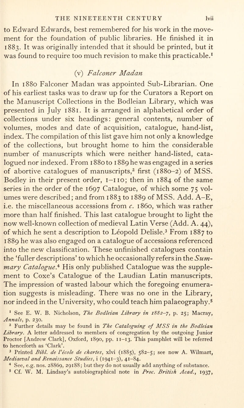 to Edward Edwards, best remembered for his work in the move- ment for the foundation of public libraries. He finished it in 1883. It was originally intended that it should be printed, but it was found to require too much revision to make this practicable.^ (v) Falconer Madan In 1880 Falconer Madan was appointed Sub-Librarian. One of his earliest tasks was to draw up for the Curators a Report on the Manuscript Collections in the Bodleian Library, which was presented in July 1881. It is arranged in alphabetical order of collections under six headings: general contents, number of volumes, modes and date of acquisition, catalogue, hand-list, index. The compilation of this list gave him not only a knowledge of the collections, but brought home to him the considerable number of manuscripts which were neither hand-listed, cata- logued nor indexed. From 1880 to 1889 he was engaged in a series of abortive catalogues of manuscripts,^ first (1880-2) of MSS. Bodley in their present order, i-iio; then in 1884 of the same series in the order of the 1697 Catalogue, of which some 75 vol- umes were described; and from 1883 to 1889 of MSS. Add. A-E, i.e. the miscellaneous accessions from c, i860, which was rather more than half finished. This last catalogue brought to light the now well-known collection of medieval Latin Verse (Add. A. 44), of which he sent a description to Leopold Delisle.^ From 1887 to 1889 he was also engaged on a catalogue of accessions referenced into the new classification. These unfinished catalogues contain the ‘fuller descriptions’ to which he occasionally refers in the Sum- mary Catalogued His only published Catalogue was the supple- ment to Coxe’s Catalogue of the Laudian Latin manuscripts. The impression of wasted labour which the foregoing enumera- tion suggests is misleading. There was no one in the Library, nor indeed in the University, who could teach him palaeography.^ * See E. W. B. Nicholson, The Bodleian Library in 1882-y, p. 25; Macray, Annals, p. 230. ^ Further details may be found in The Cataloguing of MSS in the Bodleian Library. A letter addressed to members of congregation by the outgoing Junior Proctor [Andrew Clark], Oxford, 1890, pp. 11-13. This pamphlet will be referred to henceforth as ‘Clark’. ^ Printed Bibl. de Vecole de chartes, xlvi (1885), 582-5; see now A. Wilmart, Mediaeval and Renaissance Studies, i (1941-3), 41-84. ^ See, e.g. nos. 28869, 29188; but they do not usually add anything of substance. ® Cf. W. M. Lindsay’s autobiographical note in Proc. British Acad., 1937,