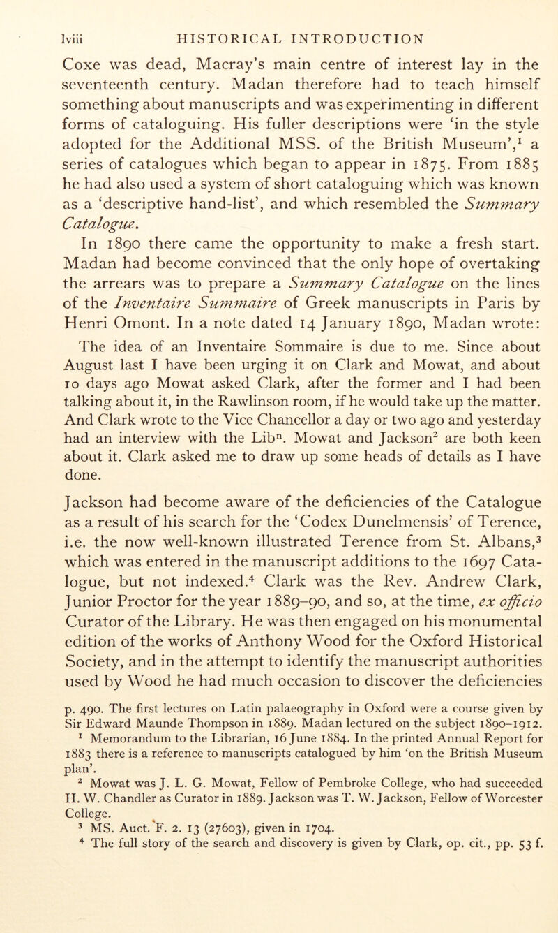 Coxe was dead, Macray’s main centre of interest lay in the seventeenth century. Madan therefore had to teach himself something about manuscripts and was experimenting in different forms of cataloguing. His fuller descriptions were ‘in the style adopted for the Additional MSS. of the British MuseumV a series of catalogues which began to appear in 1875. From 1885 he had also used a system of short cataloguing which was known as a ‘descriptive hand-list’, and which resembled the Summary Catalogue, In 1890 there came the opportunity to make a fresh start. Madan had become convinced that the only hope of overtaking the arrears was to prepare a Summary Catalogue on the lines of the Inventaire Summaire of Greek manuscripts in Paris by Henri Omont. In a note dated 14 January 1890, Madan wrote; The idea of an Inventaire Sommaire is due to me. Since about August last I have been urging it on Clark and Mowat, and about 10 days ago Mowat asked Clark, after the former and I had been talking about it, in the Rawlinson room, if he would take up the matter. And Clark wrote to the Vice Chancellor a day or two ago and yesterday had an interview with the Lib^. Mowat and Jackson^ are both keen about it. Clark asked me to draw up some heads of details as I have done. Jackson had become aware of the deficiencies of the Catalogue as a result of his search for the ‘Codex Dunelmensis’ of Terence, i.e. the now well-known illustrated Terence from St. Albans,^ which was entered in the manuscript additions to the 1697 Cata- logue, but not indexed.^ Clark was the Rev. Andrew Clark, Junior Proctor for the year 1889-90, and so, at the time, ex officio Curator of the Library. He was then engaged on his monumental edition of the works of Anthony Wood for the Oxford Historical Society, and in the attempt to identify the manuscript authorities used by Wood he had much occasion to discover the deficiencies p. 490. The first lectures on Latin palaeography in Oxford were a course given by Sir Edward Maunde Thompson in 1889. Madan lectured on the subject 1890-1912. ^ Memorandum to the Librarian, 16 June 1884. In the printed Annual Report for 1883 there is a reference to manuscripts catalogued by him ‘on the British Museum plan’. ^ Mowat was J. L. G. Mowat, Fellow of Pembroke College, who had succeeded H. W. Chandler as Curator in 1889. Jackson was T. W. Jackson, Fellow of Worcester College. 3 MS. Auct. F. 2. 13 (27603), given in 1704. ^ The full story of the search and discovery is given by Clark, op. cit., pp. 53 f.