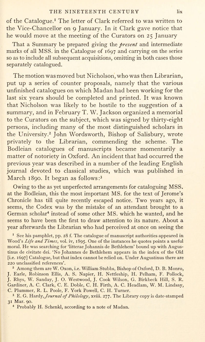 of the Catalogue.^ The letter of Clark referred to was written to the Vice-Chancellor on 9 January. In it Clark gave notice that he would move at the meeting of the Curators on 25 January That a Summary be prepared giving the present and intermediate marks of all MSS. in the Catalogue of 1697 and carrying on the series so as to include all subsequent acquisitions, omitting in both cases those separately catalogued. The motion was moved but Nicholson, who was then Librarian, put up a series of counter proposals, namely that the various unfinished catalogues on which Madan had been working for the last six years should be completed and printed. It was known that Nicholson was likely to be hostile to the suggestion of a summary, and in February T. W. Jackson organized a memorial to the Curators on the subject, which was signed by thirty-eight persons, including many of the most distinguished scholars in the University.^ John Wordsworth, Bishop of Salisbury, wrote privately to the Librarian, commending the scheme. The Bodleian catalogues of manuscripts became momentarily a matter of notoriety in Oxford. An incident that had occurred the previous year was described in a number of the leading English journal devoted to classical studies, which was published in March 1890. It began as follows:^ Owing to the as yet unperfected arrangements for cataloguing MSS. at the Bodleian, this the most important MS. for the text of Jerome’s Chronicle has till quite recently escaped notice. Two years ago, it seems, the Codex was by the mistake of an attendant brought to a German scholar^ instead of some other MS. which he wanted, and he seems to have been the first to draw attention to its nature. About a year afterwards the Librarian who had perceived at once on seeing the * See his pamphlet, pp. 28 f. The catalogue of manuscript authorities appeared in Wood’s Life and Times, vol. iv, 1895. of the instances he quotes points a useful moral. He was searching for ‘litterae Johannis de Bethlehem’ bound up with Augus- tinus de civitate dei. ‘No Johannes de Bethlehem appears in the index of the Old [i.e, 1697] Catalogue, but that index cannot be relied on. Under Augustinus there are 220 unclassified references’. ^ Among them are W. Oxon, i.e. William Stubbs, Bishop of Oxford, D. B. Monro, J. Earle, Robinson Ellis, A. S. Napier, H. Nettleship, H. Pelham, F. Pollock, J. Rhys, W. Sanday, J. O. Westwood, J. Cook Wilson, G. Birkbeck Hill, S. R. Gardiner, A. C. Clark, C. E. Doble, C. H. Firth, A. C. Headlam, W. M. Lindsay, C. Plummer, R, L. Poole, F. York Powell, C, H. Turner. ^ E. G. 'Ha.xdy, Journal of Philology, xviii. 277. The Library copy is date-stamped 31 Mar. 90. Probably H. Schenkl, according to a note of Madan.