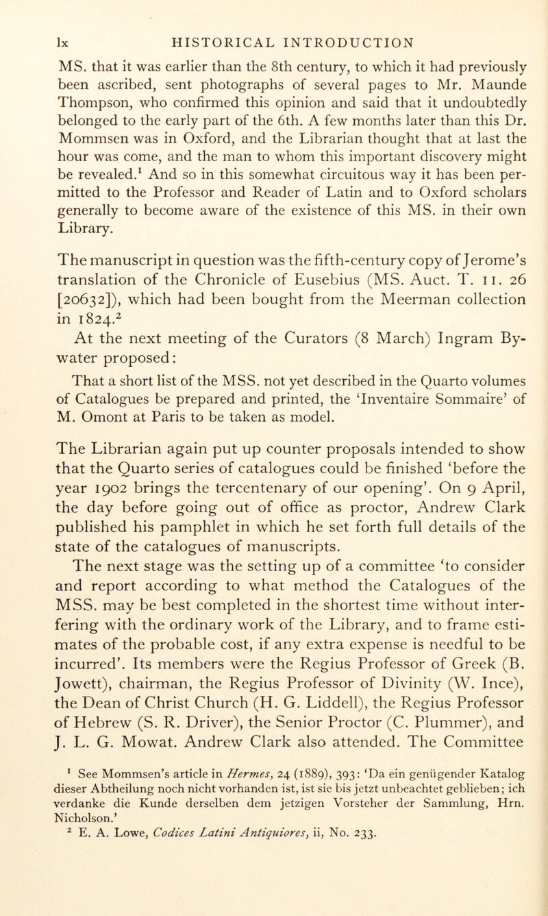 MS. that it was earlier than the 8th century, to which it had previously been ascribed, sent photographs of several pages to Mr. Maunde Thompson, who confirmed this opinion and said that it undoubtedly belonged to the early part of the 6th. A few months later than this Dr. Mommsen was in Oxford, and the Librarian thought that at last the hour was come, and the man to whom this important discovery might be revealed.^ And so in this somewhat circuitous way it has been per- mitted to the Professor and Reader of Latin and to Oxford scholars generally to become aware of the existence of this MS. in their own Library. The manuscript in question was the fifth-century copy of Jerome’s translation of the Chronicle of Eusebius (MS. Auct. T. ii. 26 [20632]), which had been bought from the Meerman collection in 1824.^ At the next meeting of the Curators (8 March) Ingram By- water proposed: That a short list of the MSS. not yet described in the Quarto volumes of Catalogues be prepared and printed, the ‘Inventaire Sommaire’ of M. Omont at Paris to be taken as model. The Librarian again put up counter proposals intended to show that the Quarto series of catalogues could be finished ‘before the year 1902 brings the tercentenary of our opening’. On 9 April, the day before going out of office as proctor, Andrew Clark published his pamphlet in which he set forth full details of the state of the catalogues of manuscripts. The next stage was the setting up of a committee ‘to consider and report according to what method the Catalogues of the MSS. may be best completed in the shortest time without inter- fering with the ordinary work of the Library, and to frame esti- mates of the probable cost, if any extra expense is needful to be incurred’. Its members were the Regius Professor of Greek (B. Jowett), chairman, the Regius Professor of Divinity (W. Ince), the Dean of Christ Church (H. G. Liddell), the Regius Professor of Hebrew (S. R. Driver), the Senior Proctor (C. Plummer), and J. L. G. Mowat. Andrew Clark also attended. The Committee ^ See Mommsen’s article in Hermes, 24 (1889), 393: ‘Da ein geniigender Katalog dieser Abtheilung noch nicht vorhanden ist, ist sie bis jetzt unbeachtet geblieben; ich verdanke die Kunde derselben dem jetzigen Vorsteher der Sammlung, Hrn. Nicholson.’ ^ E. A. Lowe, Codices Latini Antiquiores, ii, No. 233.