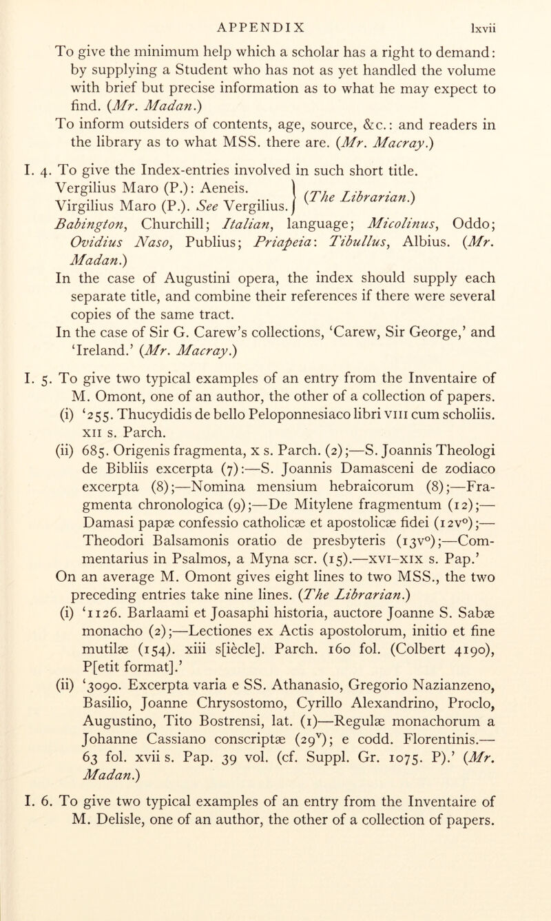 To give the minimum help which a scholar has a right to demand: by supplying a Student who has not as yet handled the volume with brief but precise information as to what he may expect to find. (A/r. Madan.) To inform outsiders of contents, age, source, &c.: and readers in the library as to what MSS. there are. (Mr. Macray.) I. 4. To give the Index-entries involved in such short title. Virgilius Maro (P.). See Vergilius. Babington., Churchill; Italian., language; Micolinus, Oddo; Ovidius Naso, Publius; Priapeia\ Tibullus, Albius. (Mr. Madan.) In the case of Augustini opera, the index should supply each separate title, and combine their references if there were several copies of the same tract. In the case of Sir G. Carew’s collections, ‘Carew, Sir George,’ and ‘Ireland.’ (Mr. Macray.) I. 5. To give two typical examples of an entry from the Inventaire of M. Omont, one of an author, the other of a collection of papers. (i) ‘255. Thucydidis de bello Peloponnesiaco libriviii cum scholiis. XII s. Parch. (ii) 685. Origenis fragmenta, x s. Parch. (2);—S. Joannis Theologi de Bibliis excerpta (7):—S. Joannis Damasceni de zodiaco excerpta (8);—Nomina mensium hebraicorum (8);—Fra- gmenta chronologica (9);—De Mitylene fragmentum (12);— Damasi papas confessio catholicae et apostolicas fidei (i2v‘^);— Theodori Balsamonis oratio de presbyteris (i3v°);—Com- mentarius in Psalmos, a Myna scr. (15).—xvi-xix s. Pap.’ On an average M. Omont gives eight lines to two MSS., the two preceding entries take nine lines. (The Librarianl) (i) ‘1126. Barlaami et Joasaphi historia, auctore Joanne S. Sabae monacho (2);—Lectiones ex Actis apostolorum, initio et fine mutilae (154). xiii s[iecle]. Parch. 160 fol. (Colbert 4190), P[etit format].’ (ii) ‘3090. Excerpta varia e SS. Athanasio, Gregorio Nazianzeno, Basilio, Joanne Chrysostomo, Cyrillo Alexandrine, Proclo, Augustino, Tito Bostrensi, lat. (i)—Regulae monachorum a Johanne Cassiano conscriptae (29''); e codd. Florentinis.— 63 fol. xvii s. Pap. 39 vol. (cf. Suppl. Gr. 1075. P).’ (Mr. Madan.) 1. 6. To give two typical examples of an entry from the Inventaire of M. Delisle, one of an author, the other of a collection of papers.