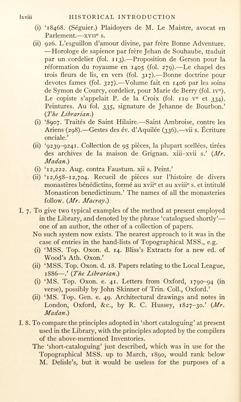 (i) ‘18468. (Seguier.) Plaidoyers de M. Le Maistre, avocat en Parlement.—xviU s. (ii) 926. L’esguillon d’amour divine, par frere Bonne Adventure. —Horologe de sapience par frere Jehan de Souhaube, traduit par un cordelier (fob 113).—Proposition de Gerson pour la reformation du royaume en 1405 (fob 279).—Le chapel des trois fleurs de lis, en vers (fob 317).—Bonne doctrine pour devotes fames (fob 327).—Volume fait en 1406 par les soins de Symon de Courcy, cordelier, pour Marie de Berry (fob iv°). Le copiste s’appelait P. de la Croix (fob no v° et 334). Peintures. Au fob 335, signature de Jehanne de Bourbon.’ {The Librarian^ (i) ‘8907. Traites de Saint Hilaire.—Saint Ambroise, contre les Ariens (298).—Gestes des ev. d’Aquilee (336).—vii s. ^ficriture onciale.’ (ii) ‘9239-9241. Collection de 95 pieces, la plupart scellees, tirees des archives de la maison de Grignan. xiii-xvii s.’ {Mr. Madan.) (i) ‘12,222. Aug. contra Faustum. xii s. Peint.’ (ii) ‘12,658-12,704. Recueil de pieces sur Thistoire de divers monasteres benedictins, forme au xvii® et au xviii^ s. et intitule Monasticon benedictinum.’ The names of all the monasteries follow. (Mr. Macray.) 1. 7. To give two typical examples of the method at present employed in the Library, and denoted by the phrase ‘catalogued shortly’— one of an author, the other of a collection of papers. No such system now exists. The nearest approach to it was in the case of entries in the hand-lists of Topographical MSS., e.g. (i) ‘MSS. Top. Oxon. d. 14. Bliss’s Extracts for a new ed. of Wood’s Ath. Oxon.’ (ii) ‘MSS. Top. Oxon. d. 18. Papers relating to the Local League, 1886—.’ (The Librarian^ (i) ‘MS. Top. Oxon. e. 41. Letters from Oxford, 1790-94 (in verse), possibly by John Skinner of Trin. Colb, Oxford.’ (ii) ‘MS. Top. Gen. e. 49. Architectural drawings and notes in London, Oxford, &c., by R. C. Hussey, 1827-30.’ (Mr. Madan ^ I. 8. To compare the principles adopted in ‘short cataloguing’ at present used in the Library, with the principles adopted by the compilers of the above-mentioned Inventories. The ‘short-cataloguing’ just described, which was in use for the Topographical MSS. up to March, 1890, would rank below M. Delisle’s, but it would be useless for the purposes of a