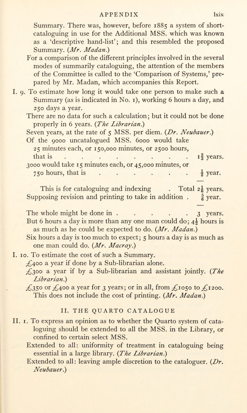 Summary. There was, however, before 1885 a system of short- cataloguing in use for the Additional MSS. which was known as a ‘descriptive hand-list’; and this resembled the proposed Summary. {Mr. Madan.) For a comparison of the different principles involved in the several modes of summarily cataloguing, the attention of the members of the Committee is called to the ‘Comparison of Systems,’ pre- pared by Mr. Madan, which accompanies this Report. I. 9. To estimate how long it would take one person to make such a Summary (as is indicated in No. i), working 6 hours a day, and 250 days a year. There are no data for such a calculation; but it could not be done properly in 6 years. (TM Librarian^ Seven years, at the rate of 5 MSS. per diem. {Dr. Neubauer) Of the 9000 uncatalogued MSS. 6000 would take 25 minutes each, or 150,000 minutes, or 2500 hours, that is . . . . . . . - if years. 3000 would take 15 minutes each, or 45,000 minutes, or 750 hours, that is ...... ^ year. This is for cataloguing and indexing . Total 2J years. Supposing revision and printing to take in addition . § year. The whole might be done in . . . . .3 years. But 6 hours a day is more than any one man could do; 4J hours is as much as he could be expected to do. {Mr. Madan.) Six hours a day is too much to expect; 5 hours a day is as much as one man could do. {Mr. Macray.) I. 10. To estimate the cost of such a Summary. ^^400 a year if done by a Sub-librarian alone. a year if by a Sub-librarian and assistant jointly. {The Librarian^ ;£35o or ^400 a year for 3 years; or in all, from ;£io5o to ;£i2oo. This does not include the cost of printing. {Mr. Madan.) II. THE QUARTO CATALOGUE II. I. To express an opinion as to whether the Quarto system of cata- loguing should be extended to all the MSS. in the Library, or confined to certain select MSS. Extended to all: uniformity of treatment in cataloguing being essential in a large library. {The Librarian^ Extended to all: leaving ample discretion to the cataloguer. {Dr. Neubauer.)
