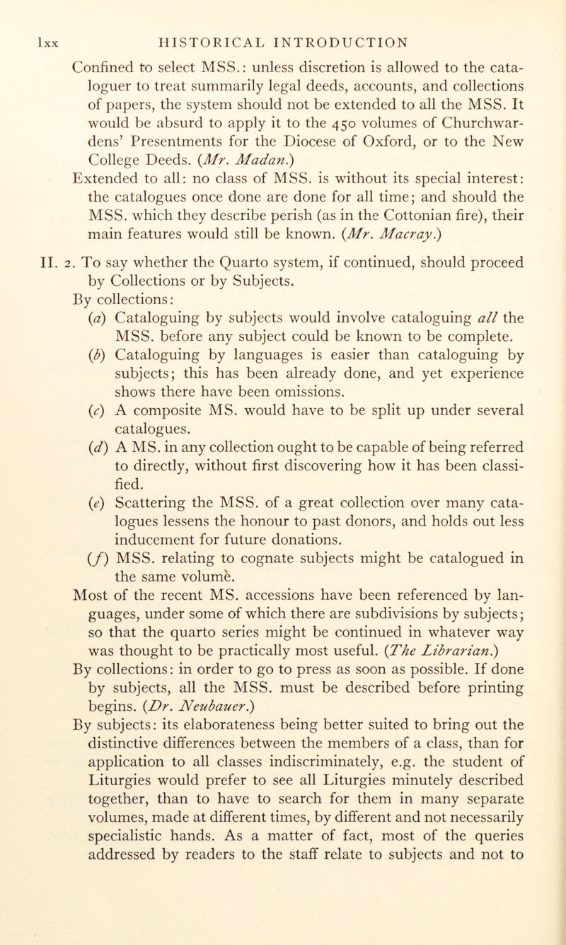 Confined to select MSS.: unless discretion is allowed to the cata- loguer to treat summarily legal deeds, accounts, and collections of papers, the system should not be extended to all the MSS. It would be absurd to apply it to the 450 volumes of Churchwar- dens’ Presentments for the Diocese of Oxford, or to the New College Deeds. (Mr. Madan.) Extended to all: no class of MSS. is without its special interest: the catalogues once done are done for all time; and should the MSS. which they describe perish (as in the Cottonian fire), their main features would still be known. (Mr. Macray.) II. 2. To say whether the Quarto system, if continued, should proceed by Collections or by Subjects. By collections: (a) Cataloguing by subjects would involve cataloguing all the MSS. before any subject could be known to be complete. (1)) Cataloguing by languages is easier than cataloguing by subjects; this has been already done, and yet experience shows there have been omissions. (c) A composite MS. would have to be split up under several catalogues. (d') A MS. in any collection ought to be capable of being referred to directly, without first discovering how it has been classi- fied. (e) Scattering the MSS. of a great collection over many cata- logues lessens the honour to past donors, and holds out less inducement for future donations. (/) MSS. relating to cognate subjects might be catalogued in the same volumN Most of the recent MS. accessions have been referenced by lan- guages, under some of which there are subdivisions by subjects; so that the quarto series might be continued in whatever way was thought to be practically most useful. (The Librarianl) By collections: in order to go to press as soon as possible. If done by subjects, all the MSS. must be described before printing begins. (Dr. Neubauerl) By subjects: its elaborateness being better suited to bring out the distinctive differences between the members of a class, than for application to all classes indiscriminately, e.g. the student of Liturgies would prefer to see all Liturgies minutely described together, than to have to search for them in many separate volumes, made at different times, by different and not necessarily specialistic hands. As a matter of fact, most of the queries addressed by readers to the staff relate to subjects and not to