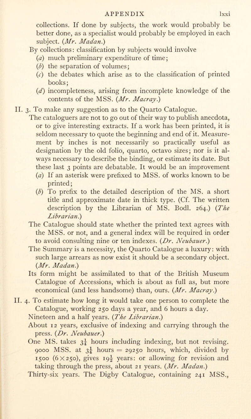 collections. If done by subjects, the work would probably be better done, as a specialist would probably be employed in each subject. {Mr. Madan.) By collections: classification by subjects would involve (a) much preliminary expenditure of time; (d) the separation of volumes; (c) the debates which arise as to the classification of printed books; (d) incompleteness, arising from incomplete knowledge of the contents of the MSS. {Mr. Macray^ II. 3. To make any suggestion as to the Quarto Catalogue. The cataloguers are not to go out of their way to publish anecdota, or to give interesting extracts. If a work has been printed, it is seldom necessary to quote the beginning and end of it. Measure- ment by inches is not necessarily so practically useful as designation by the old folio, quarto, octavo sizes; nor is it al- ways necessary to describe the binding, or estimate its date. But these last 3 points are debatable. It would be an improvement {a) If an asterisk were prefixed to MSS. of works known to be printed; {b) To prefix to the detailed description of the MS. a short title and approximate date in thick type. (Cf. The written description by the Librarian of MS. Bodl. 264.) {The Librarian?) The Catalogue should state whether the printed text agrees with the MSS. or not, and a general index will be required in order to avoid consulting nine or ten indexes. {Dr. Neubaueri) The Summary is a necessity, the Quarto Catalogue a luxury: with such large arrears as now exist it should be a secondary object. {Mr. Madani) Its form might be assimilated to that of the British Museum Catalogue of Accessions, which is about as full as, but more economical (and less handsome) than, ours. {Mr. Macray.) II. 4. To estimate how long it would take one person to complete the Catalogue, working 250 days a year, and 6 hours a day. Nineteen and a half years. {The Librarian?) About 12 years, exclusive of indexing and carrying through the press. {Dr. Neubauer?) One MS. takes 3J hours including indexing, but not revising. 9000 MSS. at 3J hours = 29250 hours, which, divided by 1500 (6X250), gives 191 years: or allowing for revision and taking through the press, about 21 years. {Mr. Madan?) Thirty-six years. The Digby Catalogue, containing 241 MSS,,
