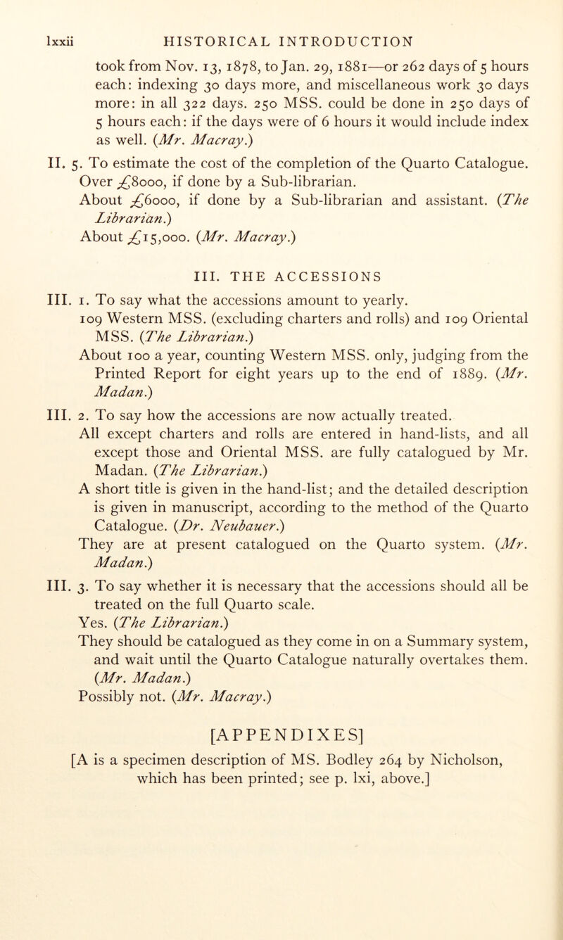 took from Nov. 13, 1878, to Jan. 29, 1881—or 262 days of 5 hours each: indexing 30 days more, and miscellaneous work 30 days more: in all 322 days. 250 MSS. could be done in 250 days of 5 hours each: if the days were of 6 hours it would include index as well. {Mr. Macray.) II. 5. To estimate the cost of the completion of the Quarto Catalogue. Over ;£8ooo, if done by a Sub-librarian. About ;£6ooo, if done by a Sub-librarian and assistant. {The Librarian^ About 15,000. {Mr. Macray?^ III. THE ACCESSIONS III. I. To say what the accessions amount to yearly. 109 Western MSS. (excluding charters and rolls) and 109 Oriental MSS. {The Librarian^ About 100 a year, counting Western MSS. only, judging from the Printed Report for eight years up to the end of 1889. {Mr. Afadan.) III. 2. To say how the accessions are now actually treated. All except charters and rolls are entered in hand-lists, and all except those and Oriental MSS. are fully catalogued by Mr. Madan. {The Librarian}) A short title is given in the hand-list; and the detailed description is given in manuscript, according to the method of the Quarto Catalogue. {Dr. Neubaueri) They are at present catalogued on the Quarto system. {Mr. Madan.) III. 3. To say whether it is necessary that the accessions should all be treated on the full Quarto scale. Yes. {The Librarian}) They should be catalogued as they come in on a Summary system, and wait until the Quarto Catalogue naturally overtakes them. {Mr. Madan}) Possibly not. {Mr. Macray}) [APPENDIXES] [A is a specimen description of MS. Bodley 264 by Nicholson, which has been printed; see p. Ixi, above.]