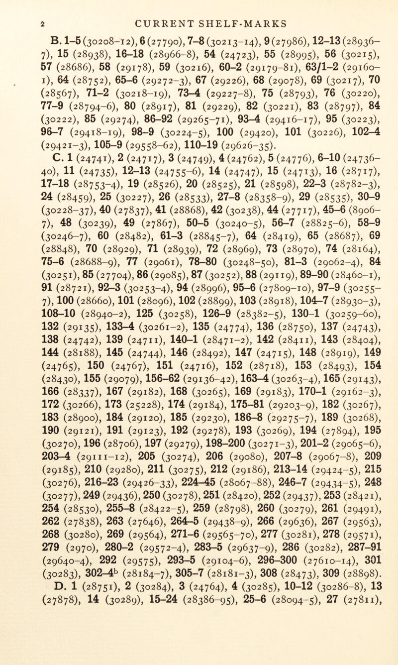 B. 1-5(30208-12), 6(27790), 7-8 (30213-14), 9(27986), 12-13(28936- 7), 15 (28938), 16-18 (28966-8), 54 (24723), 55 (28995), 56 (30215), 57 (28686), 58 (29178), 59 (30216), 60-2 (29179-81), 63/1-2 (29160- i), 64 (28752), 65-6 (29272-3), 67 (29226), 68 (29078), 69 (30217), 70 (28567), 71-2 (30218-19), 73-4 (29227-8), 75 (28793), 76 (30220), 77-9 (28794-6), 80 (28917), 81 (29229), 82 (30221), 83 (28797), 84 (30222), 85 (29274), 86-92 (29265-71), 93-4 (29416-17), 95 (30223), 96-7 (29418-19), 98-9 (30224-5), 100 (29420), 101 (30226), 102-4 (29421-3), 105-9 (29558-62), 110-19 (29626-35). C. 1 (24741), 2 (24717), 3 (24749), 4 (24762), 5 (24776), 6-10 (24736- 40), 11 (24735), 12-13 (24755-6), 14 (24747), 15 (24713), 16 (28717), 17-18 (28753-4), 19 (28526), 20 (28525), 21 (28598), 22-3 (28782-3), 24 (28459), 25 (30227), 26 (28533), 27-8 (28358-9), 29 (28535), 30-9 (30228-37), 40 (27837), 41 (28868), 42 (30238), 44 (27717), 45-6 (8906- 7), 48 (30239), 49 (27867), 50-5 (30240-5), 56-7 (28825-6), 58-9 (30246-7), 60 (28482), 61-3 (28845-7), (28419), 65 (28687), 69 (28848), 70 (28929), 71 (28939), 72 (28969), 73 (28970), 74 (28164), 75-6 (28688-9), 77 (29061), 78-80 (30248-50), 81-3 (29062-4), 84 (30251), 85 (27704), 86 (29085), 87 (30252), 88 (29119), 89-90 (28460-1), 91 (28721), 92-3 (30253-4), 94 (28996), 95-6 (27809-10), 97-9 (30255- 7), 100 (28660), 101 (28096), 102 (28899), 103 (28918), 104r-7 (28930-3), 108-10 (28940-2), 125 (30258), 126-9 (28382-5), 130-1 (30259-60), 132 (29135), 133-4 (30261-2), 135 (24774), 136 (28750), 137 (24743), 138 (24742), 139 (24711), 140-1 (28471-2), 142 (28411), 143 (28404), 144 (28188), 145 (24744), 146 (28492), 147 (24715), 148 (28919), 149 (24765), 150 (24767), 151 (24716), 152 (28718), 153 (28493), 154 (28430), 155 (29079), 156-62 (29136-42), 163-4 (30263-4), 165 (29143), 166 (28337), 107 (29182), 168 (30265), 169 (29183), 170-1 (29162-3), 172 (30266), 173 (25228), 174 (29184), 175-81 (29203-9), 182 (30267), 183 (28900), 184 (29120), 185 (29230), 186-8 (29275-7), 189 (30268), 190 (29121), 191 (29123), 192 (29278), 193 (30269), 194 (27894), 195 (30270), 196 (28706), 197 (29279), 198-200 (30271-3), 201-2 (29065-6), 203-4 (29111-12), 205 (30274), 206 (29080), 207-8 (29067-8), 209 (29185), 210 (29280), 211 (30275), 212 (29186), 213-14 (29424-5), 215 (30276), 216-23 (29426-33), 224-^5 (28067-88), 246-7 (29434-5), 248 (30277), 249 (29436), 250 (30278), 251 (28420), 252 (29437), 253 (28421), 254 (28530), 255-8 (28422-5), 259 (28798), 260 (30279), 261 (29491), 262 (27838), 263 (27646), 264-5 (29438-9), 266 (29636), 267 (29563), 268 (30280), 269 (29564), 271-6 (29565-70), 277 (30281), 278 (29571), 279 (2970), 280-2 (29572-4), 283-5 (29637-9), 286 (30282), 287-91 (29640-4), 292 (29575), 293-5 (29104-6), 296-300 (27610-14), 301 (30283), 302-4^ (28184-7), 305-7 (28181-3), 308 (28473), 309 (28898). D. 1 (28751), 2 (30284), 3 (24764), 4 (30285), 10-12 (30286-8), 13 (27878), 14 (30289), 15-24 (28386-95), 25-6 (28094-5), 27 (27811),
