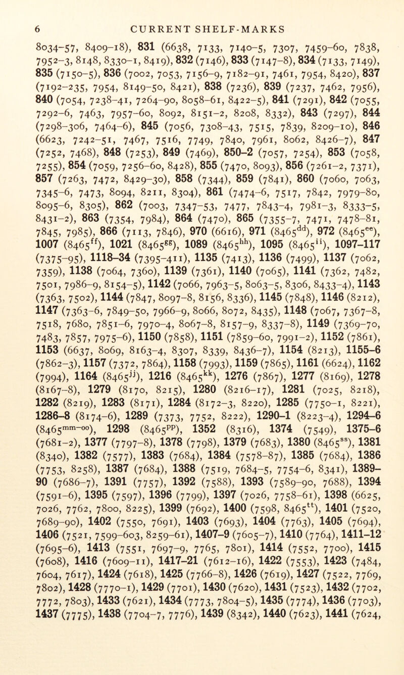 8034-57, 8409-18), 831 (6638, 7133, 7140-5, 7307, 7459-60, 7838, 7952-3, 8148, 8330-1, 8419), 832 (7146), 833 (7147-8), 834 (7133, 7149), 835 (7150-5), 836 (7002, 7053, 7156-9, 7182-91, 7461, 7954, 8420), 837 (7192-235, 7954, 8149-50, 8421), 838 (7236), 839 (7237, 7462, 7956), 840 (7054, 7238-41, 7264-90, 8058-61, 8422-5), 841 (7291), 842 (7055, 7292-6, 7463, 7957-60, 8092, 8151-2, 8208, 8332), 843 (7297), 844 (7298-306, 7464-6), 845 (7056, 7308-43, 7515, 7839, 8209-10), 846 (6623, 7242-51, 7467, 7516, 7749, 7840, 7961, 8062, 8426-7), 847 (7252, 7468), 848 (7253), 849 (7469), 850-2 (7057, 7254), 853 (7058, 7255), 854 (7059, 7256-60, 8428), 855 (7470, 8093), 856 (7261-2, 7371), 857 (7263, 7472, 8429-30), 858 (7344), 859 (7841), 860 (7060, 7063, 7345-6, 7473, 8094, 8211, 8304), 861 (7474-6, 7517, 7842, 7979-80, 8095-6, 8305), 862 (7003, 7347-53, 7477, 7843-4, 7981-3, 8333-5, 8431-2), 863 (7354, 7984), 864 (7470), 865 (7355-7, 747i, 7478-8i, 7845, 7985), 866 (7113, 7846), 970 (6616), 971 (8465^^^), 972 (8465®®), 1007 (8465^^), 1021 (8465®®)^ 1089 (8465^*^), 1095 (8465), 1097-117 (7375-95), 1118-34 (7395-411), 1135 (7413), 1136 (7499), 1137 (7062, 7359), 1138 (7064, 7360), 1139 (7361), 1140 (7065), 1141 (7362, 7482, 7501, 7986-9, 8154-5), 1142 (7066, 7963-5, 8063-5, 8306, 8433-4), 1143 (7363, 7502), 1144 (7847, 8097-8, 8156, 8336), 1145 (7848), 1146 (8212), 1147 (7363-6, 7849-50, 7966-9, 8066, 8072, 8435), 1148 (7067, 7367-8, 7518, 7680, 7851-6, 7970-4, 8067-8, 8157-9, 8337-8), 1149 (7369-70, 7483, 7857, 7975-6), 1150 (7858), 1151 (7859-60, 7991-2), 1152 (7861), 1153 (6637, 8069, 8163-4, 8307, 8339, 8436-7), 1154 (8213), 1155-6 (7862-3), 1157 (7372, 7864), 1158 (7993), 1159 (7865), 1161 (6624), 1162 (7994), 1164 (8465^0, 1216 (8465^^), 1276 (7867), 1277 (8169), 1278 (8167-8), 1279 (8170, 8215), 1280 (8216-17), 1281 (7025, 8218), 1282 (8219), 1283 (8171), 1284 (8172-3, 8220), 1285 (7750-1, 8221), 1286-8 (8174-6), 1289 (7373, 7752, 8222), 1290-1 (8223-4), 1294-6 (8465^^-oo), 1298 (8465PP), 1352 (8316), 1374 (7549), 1375-6 (7681-2), 1377 (7797-8), 1378 (7798), 1379 (7683), 1380 (8465®), 1381 (8340), 1382 (7577), 1383 (7684), 1384 (7578-87), 1385 (7684), 1386 (7753, 8258), 1387 (7684), 1388 (7519, 7684-5, 7754-6, 8341), 1389- 90 (7686-7), 1391 (7757), 1392 (7588), 1393 (7589-90, 7688), 1394 (7591-6), 1395 (7597X 1396 (7799), 1397 (7026, 7758-61), 1398 (6625, 7026, 7762, 7800, 8225), 1399 (7692), 1400 (7598, 8465^^^), 1401 (7520, 7689-90), 1402 (7550, 7691), 1403 (7693), 1404 (7763), 1405 (7694), 1406 (7521, 7599-603, 8259-61), 1407-9 (7605-7), 1410 (7764), 1411-12 (7695-6), 1413 (7551, 7697-9, 7765, 7801), 1414 (7552, 7700), 1415 (7608), 1416 (7609-11), 1417-21 (7612-16), 1422 (7553), 1423 (7484, 7604, 7617), 1424 (7618), 1425 (7766-8), 1426 (7619), 1427 (7522, 7769, 7802), 1428 (7770-1), 1429 (7701), 1430 (7620), 1431 (7523), 1432 (7702, 7772, 7803), 1433 (7621), 1434 (7773, 7804-5), 1435 (7774), 1436 (7703), 1437 (7775), 1438 (7704-7, 7776), 1439 (8342), 1440 (7623), 1441 (7624,