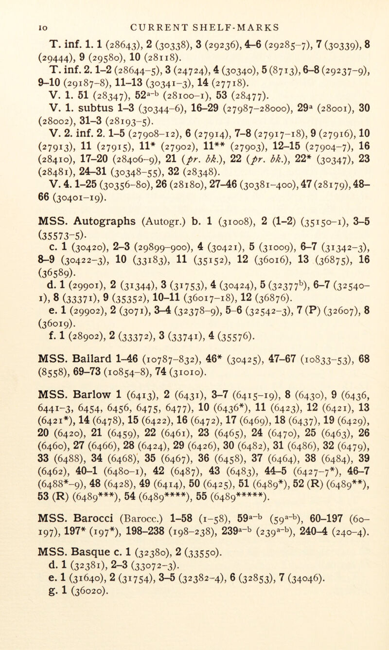 T. inf. 1.1 (28643), 2 (30338), 3 (29236), 4-6 (29285-7), 7 (30339), 8 (29444), 9 (29580), 10 (28118). T. inf. 2.1-2 (28644-5), 3 (24724), 4 (30340), 5 (8713), 6-8 (29237-9), 9-10 (29187-8), 11-13 (30341-3), 14 (27718). V. 1. 51 (28347), 52^t. (28100-1), 53 (28477). V. 1. subtus 1-3 (30344-6), 16-29 (27987-28000), 29® (28001), 30 (28002), 31-3 (28193-5). V. 2. inf. 2.1-5 (27908-12), 6 (27914), 7-8 (27917-18), 9 (27916), 10 (27913), 11 (27915), 11* (27902), 11** (27903), 12-15 (27904-7), 16 (28410), 17-20 (28406-9), 21 {pr. dk.), 22 {pr. dk.), 22* (30347), 23 (28481), 24-31 (30348-55), 32 (28348). V. 4.1-25 (30356-80), 26 (28180), 27-46 (30381-400), 47 (28179), 48- 66 (30401-19). MSS. Autographs (Autogr.) b. 1 (31008), 2 (1-2) (35150-1), 3-5 (35573-5)* c. 1 (30420), 2-3 (29899-900), 4 (30421), 5 (31009), 6-7 (31342-3), 8-9 (30422-3), 10 (33183), 11 (35152), 12 (36016), 13 (36875), 16 (36589)* d. 1 (29901), 2 (31344), 3 (31753), 4 (30424), 5 (32377^), 5-7 (32540- i), 3 (33371), 9 (35352), 10-11 (36017-18), 12 (36876). e. 1 (29902), 2 (3071), 3-4 (32378-9), 5-6 (32542-3), 7 (P) (32607), 8 (36019). f. 1 (28902), 2 (33372), 3 (33741), 4 (35576). MSS. Ballard 1-46 (10787-832), 46* (30425), 47-67 (10833-53), 58 (8558), 69-73 (10854-8), 74 (31010). MSS. Barlow 1 (6413), 2 (6431), 3-7 (6415-19), 8 (6430), 9 (6436, 6441-3, 6454, 6456, 6475, 6477), 10 (6436*), 11 (6423), 12 (6421), 13 (6421*), 14 (6478), 15 (6422), 16 (6472), 17 (6469), 18 (6437), 19 (6429), 20 (6420), 21 (6459), 22 (6461), 23 (6465), 24 (6470), 25 (6463), 26 (6460), 27 (6466), 28 (6424), 29 (6426), 30 (6482), 31 (6486), 32 (6479), 33 (6488), 34 (6468)', 35 (6467), 36 (6458), 37 (6464), 38 (6484), 39 (6462), 40-1 (6480-1), 42 (6487), 43 (6483), 44-5 (6427-7*), 46-7 (6488*-9), 48 (6428), 49 (6414), 50 (6425), 51 (6489*), 52 (R) (6489**), 53 (R) (6489***), 54 (6489****), 55 (6489*****). MSS. Barocci (Barocc.) 1-58 (1-58), 59®~^ (59^~^), 60-197 (60- 197), 197* (197*), 198-238 (198-238), 239®“^ (239^*'^), 240-4 (240-4). MSS. Basque c. 1 (32380), 2 (33550). d. 1 (32381), 2-3 (33072-3)* e. 1 (31640), 2 (31754), 3-5 (32382-4), 6 (32853), 7 (34046).