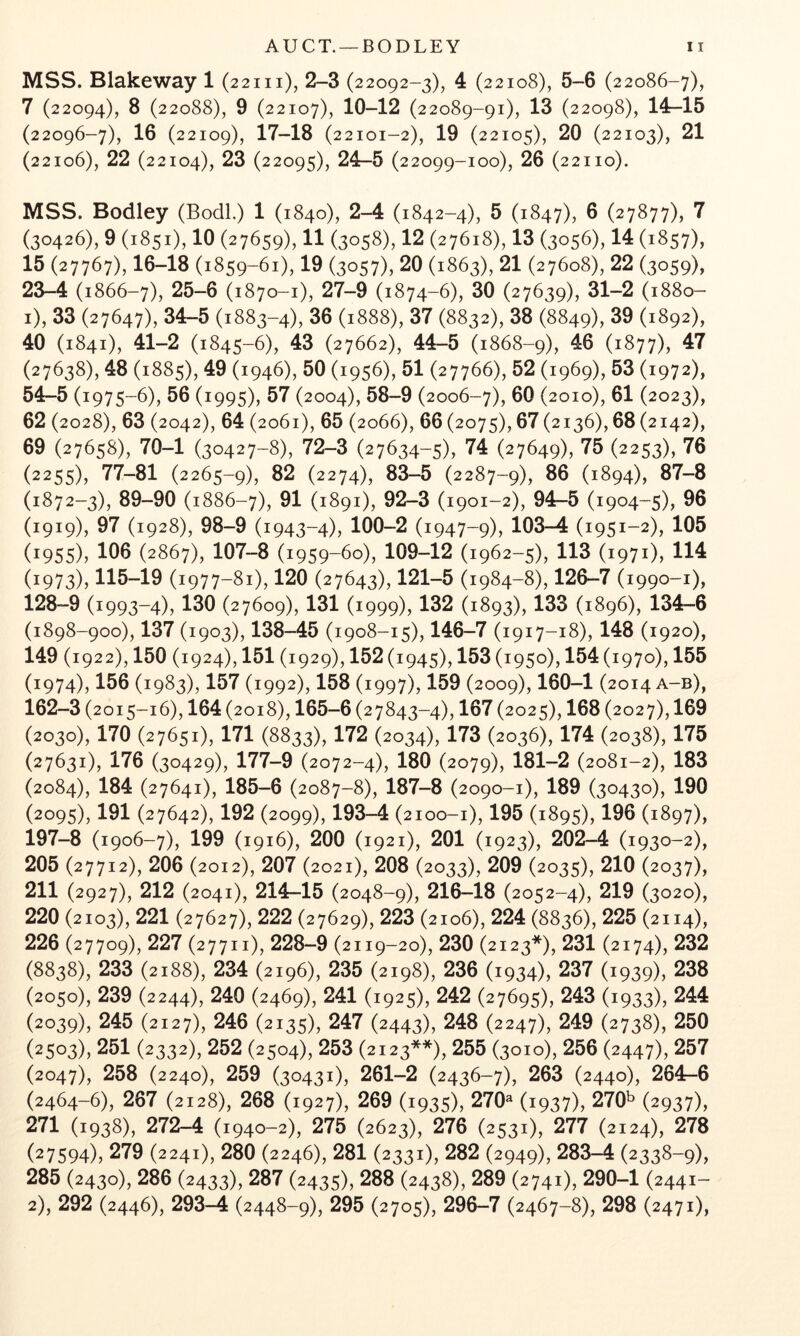 AUCT. —BODLEY MSS. Blakeway 1 (22m), 2-3 (22092-3), 4 (22108), 5-6 (22086-7), 7 (22094), 8 (22088), 9 (22107), 10-12 (22089-91), 13 (22098), 14-15 (22096-7), 16 (22109), 17-18 (22101-2), 19 (22105), 20 (22103), 21 (22106), 22 (22104), 23 (22095), 24-5 (22099-100), 26 (22110). MSS. Bodley (Bodl.) 1 (1840), 2-4 (1842-4), 5 (1847), 0 (27877), 7 (30426), 9 (1851), 10 (27659), 11 (3058), 12 (27618), 13 (3056), 14 (1857), 15 (27767), 16-18 (1859-61), 19 (3057), 20 (1863), 21 (27608), 22 (3059), 23-4 (1866-7), 25-6 (1870-1), 27-9 (1874-6), 30 (27639), 31-2 (1880- 1) , 33 (27647), 34-5 (1883-4), 36 (1888), 37 (8832), 38 (8849), 39 (1892), 40 (1841), 41-2 (1845-6), 43 (27662), 44-5 (1868-9), ^0 (1877), 47 (27638), 48 (1885), 49 (1946), 50 (1956), 51 (27766), 52 (1969), 53 (1972), 54-5 (1975-6), 56 (1995), 57 (2004), 58-9 (2006-7), 60 (2010), 61 (2023), 62 (2028), 63 (2042), 64 (2061), 65 (2066), 66 (2075), 67 (2136), 68 (2142), 69 (27658), 70-1 (30427-8), 72-3 (27634-5), 74 (27649), 75 (2253), 76 (2255), 77-81 (2265-9), 82 (2274), 83-5 (2287-9), 86 (1894), 87-8 (1872-3), 89-90 (1886-7), 81 (1891), 92-3 (1901-2), 94-5 (1904-5), 96 (1919), 97 (1928), 98-9 (1943-4), 100-2 (1947-9), 103-4 (1951-2), 105 (1955), 106 (2867), 107-8 (1959-60), 109-12 (1962-5), 113 (1971), 114 (1973), 115-19 (1977-81), 120 (27643), 121-5 (1984-8), 126-7 (1990-1), 128-9 (1993-4), 130 (27609), 131 (1999), 132 (1893), 133 (1896), 134-6 (1898-900), 137 (1903), 138-45 (1908-15), 146-7 (1917-18), 148 (1920), 149 (1922), 150 (1924), 151 (1929), 152 (1945), 153 (1950), 154 (1970), 155 (1974), 156 (1983), 157 (1992), 158 (1997), 159 (2009), 160-1 (2014 a-b), 162-3 (2015-16), 164 (2018), 165-6 (27843-4), 167 (2025), 168 (2027), 169 (2030), 170 (27651), 171 (8833), 172 (2034), 173 (2036), 174 (2038), 175 (27631), 176 (30429), 177-9 (2072-4), 180 (2079), 181-2 (2081-2), 183 (2084), 184 (27641), 185-6 (2087-8), 187-8 (2090-1), 189 (30430), 190 (2095), 191 (27642), 192 (2099), 193-4 (2100-1), 195 (1895), 196 (1897), 197-8 (1906-7), 199 (1916), 200 (1921), 201 (1923), 202—4 (1930-2), 205 (27712), 206 (2012), 207 (2021), 208 (2033), 209 (2035), 210 (2037), 211 (2927), 212 (2041), 214-15 (2048-9), 216-18 (2052-4), 219 (3020), 220 (2103), 221 (27627), 222 (27629), 223 (2106), 224 (8836), 225 (2114), 226 (27709), 227 (27711), 228-9 (2119-20), 230 (2123*), 231 (2174), 232 (8838), 233 (2188), 234 (2196), 235 (2198), 236 (1934), 237 (1939), 238 (2050), 239 (2244), 240 (2469), 241 (1925), 242 (27695), 243 (1933), 244 (2039), 245 (2127), 246 (2135), 247 (2443), 248 (2247), 249 (2738), 250 (2503), 251 (2332), 252 (2504), 253 (2123**), 255 (3010), 256 (2447), 257 (2047), 258 (2240), 259 (30431), 261-2 (2436-7), 263 (2440), 264-6 (2464-6), 267 (2128), 268 (1927), 269 (1935), 270^ (1937), 270^ (2937), 271 (1938), 272-4 (1940-2), 275 (2623), 276 (2531), 277 (2124), 278 (27594), 279 (2241), 280 (2246), 281 (2331), 282 (2949X 283-4 (2338-9), 285 (2430), 286 (2433), 287 (2435), 288 (2438), 289 (2741), 290-1 (2441-
