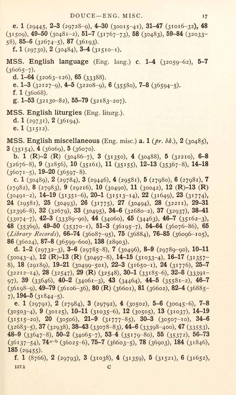 e. 1 (29445, 2-3 (29728-9), 4-30 (30015-41), 31-47 (31016-32), 48 (31509), 49-50 (30481-2), 51-7 (31767-73), 58 (30483), 59-84 (32033- 58), 85-6 (32674-5), 87 (36193). f. 1 (29730), 2 (30484), 3-4 (31510-1). MSS. English language (Eng. lang.) c. 1-4 (32059-62), 5-7 (36065-7). d. 1-64 (32063-126), 65 (33388). e. 1-3 (32127-9), 4-5 (32208-9), 6 (35580), 7-8 (36594-5)* f. 1 (36068). g. 1-53 (32130-82), 55-79 (32183-207). MSS. English liturgies (Eng. liturg.). d. 1 (29731), 2 (36194). e. 1 (31512). MSS. English miscellaneous (Eng. misc.) a. 1 {pr. bk.), 2 (30485), 3 (35154), 4 (36069), 5 (36070). b. 1 (R)-2 (R) (30486-7), 3 (31350), 4 (30488), 5 (32210), 6-8 (32676-8), 9 (32856), 10 (35161), 11 (35155), 12-13 (35367-8), 14-18 (36071-5), 19-20 (36597-8X c. 1 (30489), 2 (29784), 3 (29446), 4 (29581), 5 (27980), 6 (27981), 7 (27982), 8 (27983), 9 (29216), 10 (30490), 11 (30042), 12 (R)-13 (R) (30491-2), 14-19 (31351-6), 20-1 (31513-14), 22 (31649), 23 (31774), 24 (29581), 25 (30493), 26 (31775), 27 (30494), 28 (32211), 29-31 (32396-8), 32 (32679), 33 (30495), 34-6 (32680-2), 37 (32937), 38-41 (33074-7), 42-3 (33389-90), 44 (34060), 45 (34463), 46-7 (35162-3), 48 (35369), 49-50 (35370-1), 51-3 (36195-7), 54-64 (36076-86), 65 (Library Records)^ 66-74 (36087-95), 75 (36884), 76-85 (36096-105), 86 (36024), 87-8 (36599-600), 138 (28903). d. 1-2 (29732-3), 3-6 (29785-8), 7 (30496), 8-9 (29789-90), 10-11 (30043-4), 12 (R)-13 (R) (30497-8), 14-15 (31033-4), 16-17 (31357- 8), 18 (29189), 19-21 (30499-501), 22-3 (31650-1), 24 (31776), 25-7 (32212-14), 28 (32547), 29 (R) (32548), 30-1 (33185-6), 32-8 (33391- 97), 39 (33646), 40-2 (34061-3), 43 (34464), 44-5 (35581-2), 46-7 (36198-9), 49-79 (36106-36), 80 (R) (36601), 81 (36602), 82-4 (36885- 7), 194-5 (31844-5). e. 1 (29791), 2 (27984), 3 (29792), 4 (30502), 5-6 (30045-6), 7-8 (30503-4), 9 (30125), 10-11 (31035-6), 12 (30505), 13 (31037), 14-19 (31515-20), 20 (30506), 21-9 (31777-85), 30-3 (30507-10), 34-6 (32683-5), 37 (32938), 38-43 (33078-83), 44-6 (33398-400), 47 (33553), 48—9 (33647-8), 50-2 (34065-7), 53-4 (35179-80), 55 (35372), 56—73 (36137-54), 74-b (36025-6), 75-7 (36603-5), 78 (36903), 184 (31846), 185 (29455). f. 1 (8766), 2 (29793), 3 (31038), 4 (31359), 5 (31521), 6 (31652), 127.1 c