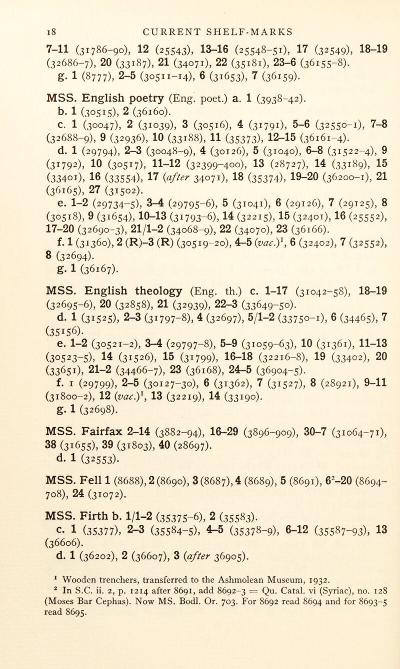 7-11 (31786-90), 12 (25543), 13-16 (25548-51), 17 (32549), 18-19 (32686-7), 20 (33187), 21 (34071), 22 (35181), 23-6 (36155-8). g- 1 (8777), 2-5 (30511-14), 6 (31653X 7 (36159)- MSS. English poetry (Eng. poet.) a. 1 (3938-42). b. 1 (30515), 2 (36160). c. 1 (30047), 2 (31039), 3 (30516), 4 (31791), 5-6 (32550-1), 7-8 (32688-9), 9 (32936), 10 (33188), 11 (35373), 12-15 (36161-4). d. 1 (29794), 2-3 (30048-9), 4 (30126), 5 (31040), 6-8 (31522-4), 9 (31792), 10 (30517), 11-12 (32399-400), 13 (28727), 14 (33189), 15 (33401), 16 (33554), 17 34071), 18 (35374), 19-20 (36200-1), 21 (36165), 27 (31502). e. 1-2 (29734-5), 3-4 (29795-6), 5 (31041), 6 (29126), 7 (29125), 8 (30518), 9 (31654), 10-13 (31793-6), 14 O2215), 15 (32401), 16 (25552), 17-20 (32690-3), 21/1-2 (34068-9), 22 (34070), 23 (36166). f. 1 (31360), 2 (R)-3 (R) (30519-20), 4-5 {vac)'^, 6 (32402), 7 (32552), 8 (32694). g. 1 (36167). MSS. English theology (Eng. th.) c. 1-17 (31042-58), 18-19 (32695-6), 20 (32858), 21 (32939), 22-3 (33649-50). d- 1 (31525), 2-3 (31797-8), 4 (32697), 5/1-2 (33750-1), 6 (34465), 7 (35156). e. 1-2 (30521-2), 3-4 (29797-8), 5-9 (31059-63), 10 (31361), 11-13 (30523-5), 14 (31526), 15 (31799), 16-18 (32216-8), 19 (33402), 20 (33651), 21-2 (34466-7), 23 (36168), 24-5 (36904-5). f. I (29799), 2-5 (30127-30), 6 (31362), 7 (31527), 8 (28921), 9-11 (31800-2), 12 13 (32219), 14 (33190). g. 1 (32698). MSS. Fairfax 2-14 (3882-94), 16-29 (3896-909), 30-7 (31064-71), 38 (31655), 39 (31803), 40 (28697). d. 1 (32553)- MSS. Fell 1 (8688), 2 (8690), 3 (8687), 4 (8689), 5 (8691), 6^-20 (8694- 708), 24 (31072). MSS. Firth b. 1/1-2 (35375-6), 2 (35583). c- 1 (35377), 2-3 (35584-5), 4-5 (35378-9), 6-12 (35587-93), 13 (36606). d. 1 (36202), 2 (36607), 3 {after 36905). * Wooden trenchers, transferred to the Ashmolean Museum, 1932. * In S.C. ii. 2, p. 1214 after 8691, add 8692-3 — Qu. Catal. vi (Syriac), no. 128 (Moses Bar Cephas). Now MS. Bodl. Or. 703. For 8692 read 8694 and for 8693-5 read 8695.