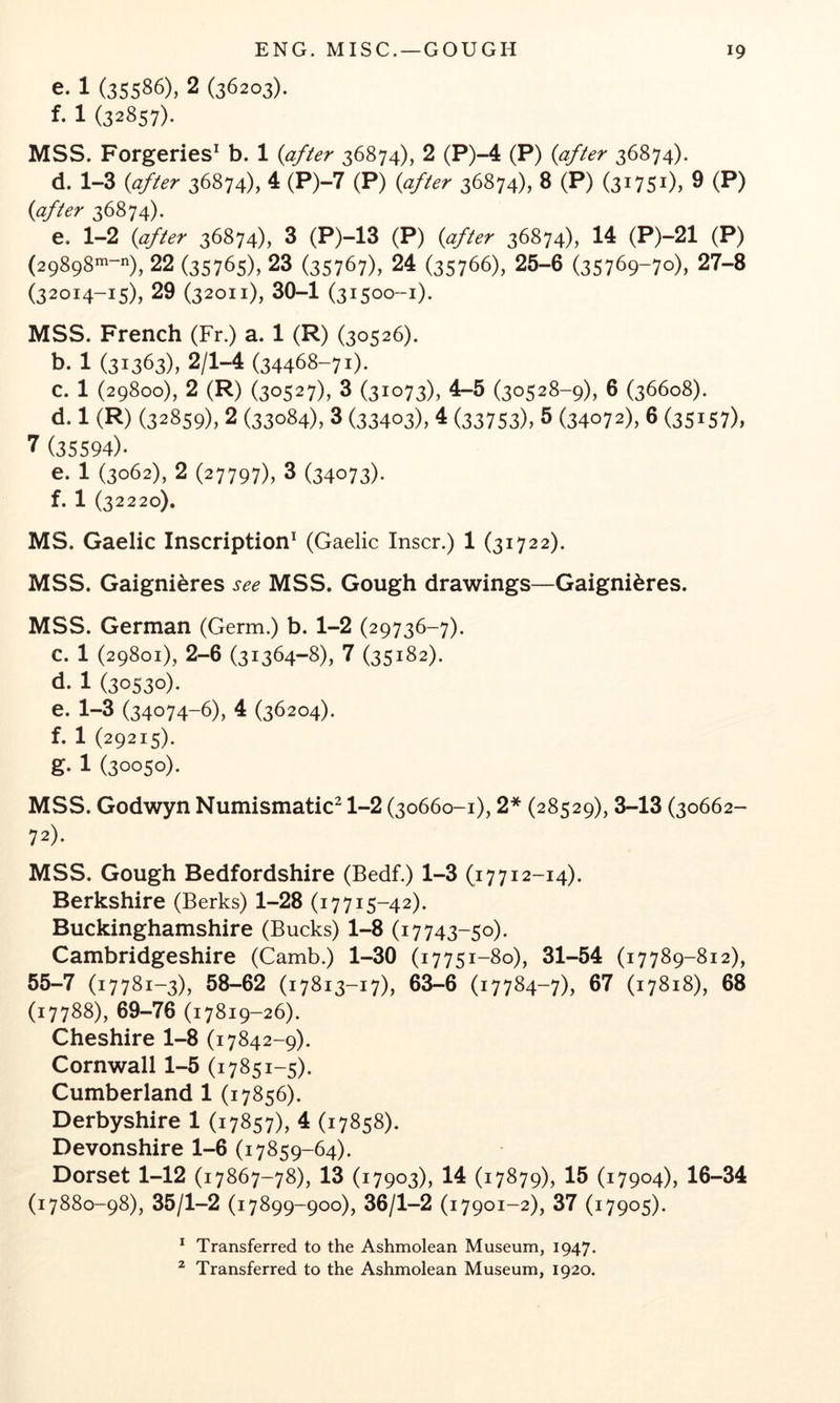 e. 1 (35586), 2 (36203). f. 1 (32857). MSS. Forgeries^ b. 1 {after 36874), 2 (P)~4 (P) {after 36874). d. 1-3 {after 36874), 4 (P)-7 (P) {after 36874), 8 (P) (31751), 9 (P) {after 36874). e. 1-2 {after 36874), 3 (P)-13 (P) {after 36874), 14 (P)-21 (P) {2gSgS^-^), 22 (35765), 23 {357^7), 24 (35766), 25-6 (35769-70), 27-8 (32014-15), 29 (32011), 30-1 (31500-1). MSS. French (Fr.) a. 1 (R) (30526). b. 1 (31363), 2/1-4 (34468-71). c. 1 (29800), 2 (R) (30527), 3 (31073), 4-5 (30528-9), 6 (36608). d. 1 (R) (32859), 2 (33084), 3 (33403), 4 (33753), 5 (34072), 6 (35157), 7 (35594). e. 1 (3062), 2 (27797), 3 (34073). f. 1 (32220). MS. Gaelic Inscription^ (Gaelic Inscr.) 1 (31722). MSS. Gaignieres see MSS, Gough drawings—Gaignieres. MSS. German (Germ.) b. 1-2 (29736-7). c. 1 (29801), 2-6 (31364-8), 7 (35182). d. 1 (30530). e. 1-3 (34074-6), 4 (36204). f. 1 (29215). g. 1 (30050). MSS. Godwyn Numismatic^ 1-2 (30660-1), 2* (28529), 3-13 (30662- 72). MSS. Gough Bedfordshire (Bedf.) 1-3 (17712-14). Berkshire (Berks) 1-28 (17715-42). Buckinghamshire (Bucks) 1-8 (17743-50). Cambridgeshire (Camb.) 1-30 (17751-80), 31-54 (17789-812), 55-7 (17781-3), 58-62 (17813-17), 63-6 (17784-7), 67 (17818), 68 (17788), 69-76 (17819-26). Cheshire 1-8 (17842-9). Cornwall 1-5 (17851-5). Cumberland 1 (17856). Derbyshire 1 (17857), 4 (17858). Devonshire 1-6 (17859-64). Dorset 1-12 (17867-78), 13 (17903), 14 (17879), 15 (17904), 16-34 (17880-98), 35/1-2 (17899-900), 36/1-2 (i7901-2), 37 (17905). * Transferred to the Ashmolean Museum, 1947.